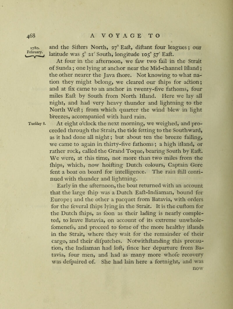1780. and the Sifters North, 27° Eaft, diftant four leagues; our latitude was 5° 21^ South, longitude 105° 57' Eaft. At four in the afternoon, we faw two fail in the Strait of Sunda; one lying at anchor near the Mid-channel Ifland; the other nearer the Java fliore. Not knowing to what na- tion they might belong, we cleared our ftiips for acftion; and at fix came to an anchor in twenty-five fathoms, four miles Eaft by South from North Ifland. Here w'e lay all night, and had very heavy thunder and lightning to the North Weft; from which quarter the wind blew in light breezes, accompanied with hard rain. Tuefday 8. At eight o’clock the next morning, we weighed, and pro- ceeded through the Strait, the tide fetting to the Southward, as it had done all night; but about ten the breeze failing, we came to again in thirty-five fathoms; a high ifland, or rather rock, called the Grand Toque, bearing South by Eaft. We were, at this time, not more than two miles from the fliips, which, now hoifting Dutch colours. Captain Gore fent a boat on board for intelligence. The rain ftill conti- nued with thunder and lightning. Early in the afternoon, the boat returned with an account that the large fliip was a Dutch Eaft-Indiaman, bound for Europe; and the other a pacquet from Batavia, with orders for the feveral fhips lying in the Strait. It is the cuftom for the Dutch fliips, as foon as their lading is nearly comple- ted, to leave Batavia, on account of its extreme unwhole- fomenefs, and proceed to fome of the more healthy iflands in the Strait, where they wait for the remainder of their cargo, and their difpatches. Notwithftanding this precau- tion, the Indiaman had loft, fince her departure from Ba- tavia, four men, and had as many more whofe recovery was defpaired of. She had lain here a fortnight, and was now