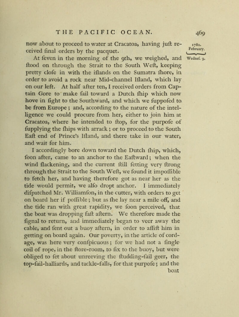 now about to proceed to water at Cracatoa, having juft re- ceived final orders by the pacquet. At feven in the morning of the 9th, we weighed, and ftood on through the Strait to the South Weft, keeping pretty clofe in with the iflands on the Sumatra ftiore, in order to avoid a rock near Mid-channel Ifland, which lay on our left. At half after ten, I received orders from Cap- tain Gore to make fail toward a Dutch fhip which now hove in fight to the Southward, and which we fuppofed to be from Europe ; and, according to the nature of the intel- ligence we could procure from her, either to join him at Cracatoa, where he intended to ftop, for the purpofe of fupplying the fhips with arrack; or to proceed to the South Eaft end of Prince’s Ifland, and there take in our water, and wait for him. I accordingly bore down toward the Dutch fliip, which, foon after, came to an anchor to the Eaftward; when the wind flackening, and the current ftill fetting very ftrong through the Strait to the South Weft, we found it impoflible to fetch her, and having therefore got as near her as the tide would permit, we alfo dropt anchor. I immediately difpatched Mr. Williamfon, in the cutter, with orders to get on board her if polfible; but as Ihe lay near a mile off, and the tide ran with great rapidity, we foon perceived, that the boat was dropping faft aftern. We therefore made the fignal to return, and immediately began to veer away the cable, and fent out a buoy aftern, in order to aflift him in getting on board again. Our poverty, in the article of cord- age, was here very confpicuous; for we had not a Angle coil of rope, in the ftore-room, to fix to the buoy, but were obliged to fet about un reeving the ftudding-fail geer, the top-fail-halliards, and tackle-falls, for that piirpofe; and the boat 1780. February, C—, t Wednef. 9.