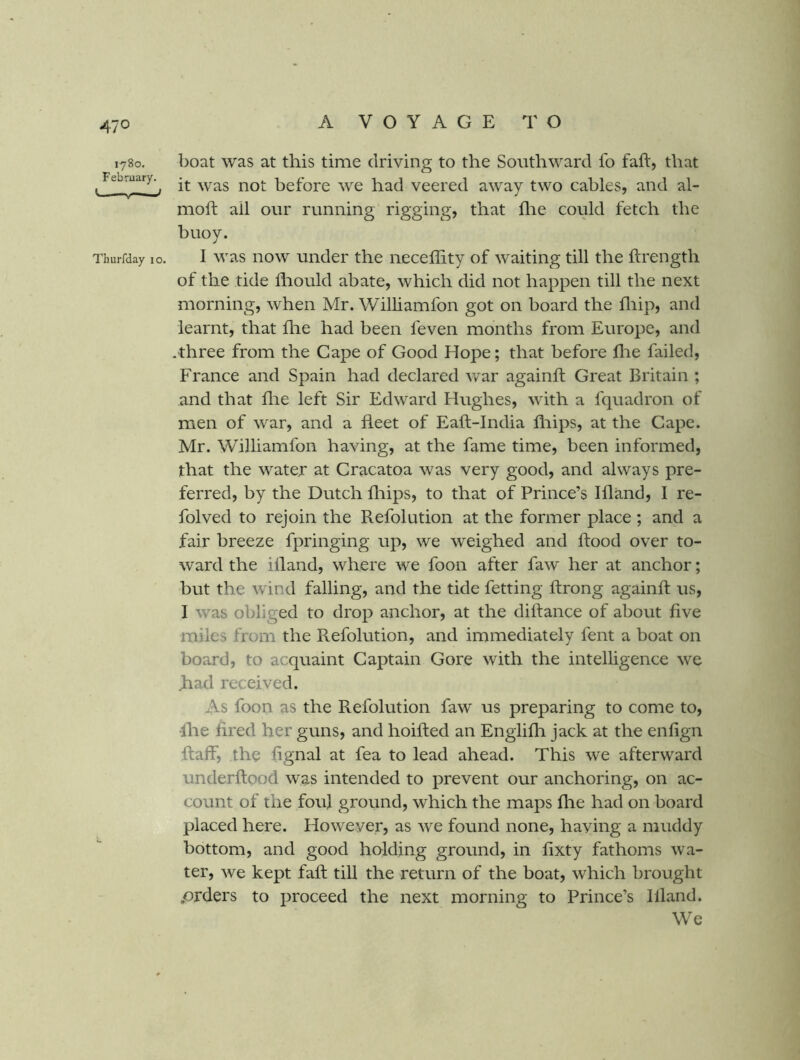 1780. boat was at this time driving to the Southward fo fail, that , it was not before we had veered away two cables, and al- moft all our running rigging, that flie could fetch the buoy. Thurfday 10. I was HOW Under the neceffity of waiting till the ftrength of the tide fliould abate, which did not happen till the next morning, when Mr. Williamfon got on board the fliip, and learnt, that fhe had been feven months from Europe, and .three from the Gape of Good Hope; that before flie failed, France and Spain had declared war againft Great Britain ; and that flie left Sir Edward Hughes, with a fquadron of men of war, and a fleet of Eaft-India fliips, at the Cape. Mr. Williamfon having, at the fame time, been informed, that the water at Cracatoa was very good, and always pre- ferred, by the Dutch fliips, to that of Prince’s Ifland, 1 re- folved to rejoin the Refolntion at the former place ; and a fair breeze fpringing up, we weighed and flood over to- ward the illand, where we foon after faw her at anchor; but the wind falling, and the tide fetting ffrong againft us, I was obliged to drop anchor, at the diflance of about five miles from the Refolution, and immediately fent a boat on board, to acquaint Captain Gore with the intelligence we Jhad received. As foon as the Refolution faw us preparing to come to, •Ihe fired her guns, and hoifted an Englifli jack at the enfign Raff, the fignal at fea to lead ahead. This we afterward underflood was intended to prevent our anchoring, on ac- count of the foul ground, which the maps fhe had on board placed here. However, as we found none, having a muddy bottom, and good holding ground, in fixty fathoms wa- ter, we kept fafl till the return of the boat, which brought .orders to proceed the next morning to Prince’s Illand. We