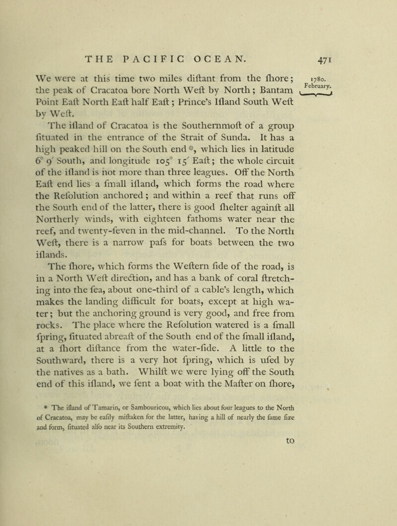 We were at this time two miles diftant from the fliore; the peak of Cracatoa bore North Weft by North; Bantam Point Eaft North Eaft half Eaft ; Prince’s Ifland South Weft by Weft. The illand of Cracatoa is the Southemmoft of a group fituated in the entrance of the Strait of Sunda. It has a high peaked hill on the South end which lies in latitude 6° g South, and longitude 105° 15^ Eaft; the whole circuit of the illand is hot more than three leagues. Off the North Eaft end lies a fmall illand, which forms the road where the Refolution anchored ; and within a reef that runs off the South end of the latter, there is good fhelter againft all Northerly winds, with eighteen fathoms water near the reef, and twenty-feven in the mid-channel. To the North Weft, there is a narrow pafs for boats between the two illands. The fhore, which forms the Weftern lide of the road, is in a North Weft dire6tion, and has a bank of coral ftretch- ing into the fea, about one-third of a cable’s length, which makes the landing difficult for boats, except at high wa- ter ; but the anchoring ground is very good, and free from rocks. The place where the Refolution watered is a fmall fpring, fttuated abreaft of the South end of the fmall ifland, at a ffiort diftance from the water-fide. A little to the Southward, there is a very hot fpring, which is ufed by the natives as a bath. Whilft we were lying off the South end of this ifland, we fent a boat- with the Mafter on fliore. * The ifland of Tamarin, or Sambouricou, which lies about four leagues to the North of Cracatoa, may be eafily miftaken for the latter, having a hill of nearly the fame fize and form, fituated alfo near its Southern extremity. 1780. February. 1 to