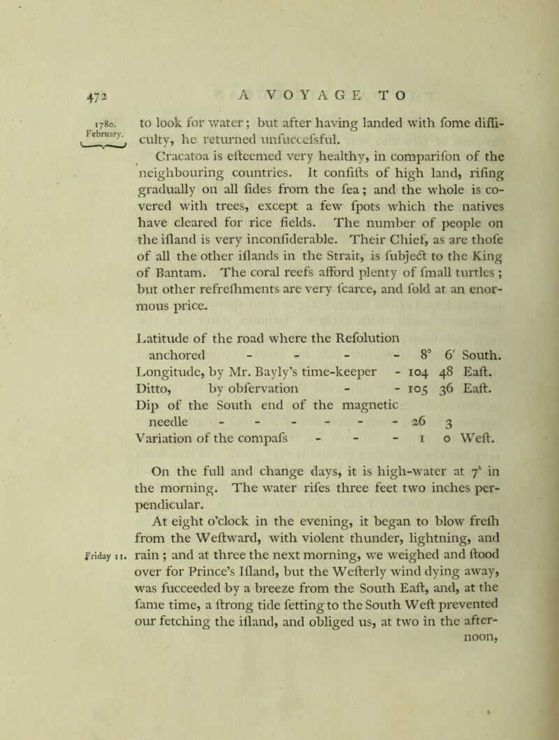 1780. February. ' Friday 11. to look for water; but after having landed with fome diffi- culty, he returned unfuccefsful. Cracatoa is efteemed very healthy, in comparifon of the neighbouring countries. It confifts of high land, riling gradually on all lides from the fea; and the whole is co- vered with trees, except a few fpots which the natives have cleared for rice fields. The number of people on the ifland is very inconliderable. Their Chief, as are thofe of all the other iflands in the Strait, is fubje6l to the King of Bantam. The coral reefs afford plenty of fmall turtles ; but other refrefliments are very fcarce, and fold at an enor- mous price. Latitude of the road where the Refolution anchored - - - - 8° 6' South. Longitude, by Mr. Bayly’s time-keeper - 104 48 Eaft. Ditto, by obfervation - - 105 36 Eaft. Dip of the South end of the magnetic needle - - ___ -26 3 Variation of the compafs - - -10 Weft. On the full and change days, it is high-water at y** in the morning. The water rifes three feet two inches per- pendicular. At eight o’clock in the evening, it began to blow frefli from the Weftward, with violent thunder, lightning, and rain ; and at three the next morning, we weighed and flood over for Prince’s Ifland, but the Wefterly wind dying away, was fucceeded by a breeze from the South Eaft, and, at the fame time, a ftrong tide fettingto the South Weft prevented our fetching the ifland, and obliged us, at two in the after- noon,