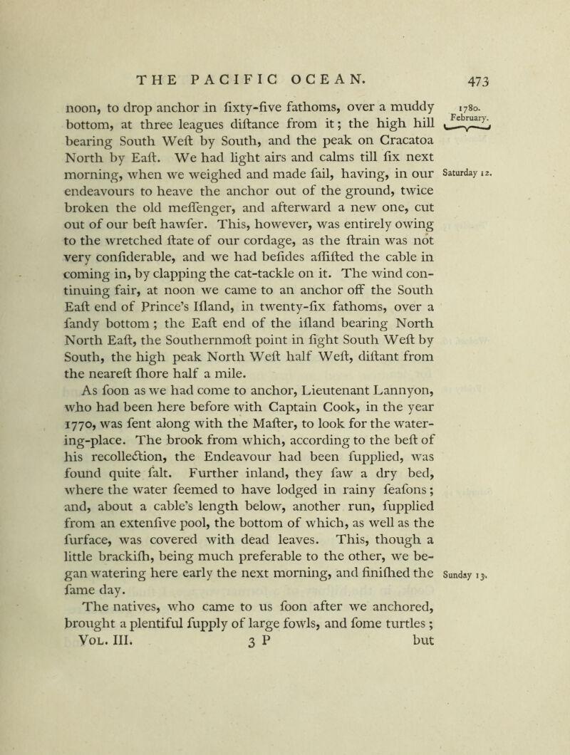 noon, to drop anchor in fixty-five fathoms, over a muddy 1780. bottom, at three leagues diftance from it; the high hill bearing South Weft by South, and the peak on Cracatoa North by Eaft. We had light airs and calms till fix next morning, when we weighed and made fail, having, in our Saturday 12. endeavours to heave the anchor out of the ground, twice broken the old mefienger, and afterward a new one, cut out of our beft hawfer. This, however, was entirely owing to the wretched ftate of our cordage, as the ftrain was not very confiderable, and we had befides aflifted the cable in coming in, by clapping the cat-tackle on it. The wind con- tinuing fair, at noon we came to an anchor off the South Eaft end of Prince’s Ifland, in twenty-fix fathoms, over a fandy bottom; the Eaft end of the ifland bearing North North Eaft, the Southernmoft point in fight South Weft by South, the high peak North Weft half Weft, diftant from the neareft fliore half a mile. As foon as we had come to anchor. Lieutenant Lannyon, who had been here before with Captain Cook, in the year 1770, was fent along with the Mafter, to look for the water- ing-place. The brook from which, according to the beft of his recolledlion, the Endeavour had been fupplied, was found quite fait. Further inland, they faw a dry bed, where the water feemed to have lodged in rainy feafons; and, about a cable’s length below, another run, fupplied from an extenfive pool, the bottom of which, as well as the furface, was covered with dead leaves. This, though a little brackhh, being much preferable to the other, we be- gan watering here early the next morning, and finiflied the Sunday ij. fame day. The natives, who came to us foon after we anchored, brought a plentiful fupply of large fowls, and fome turtles; VoL. III. 3 P but
