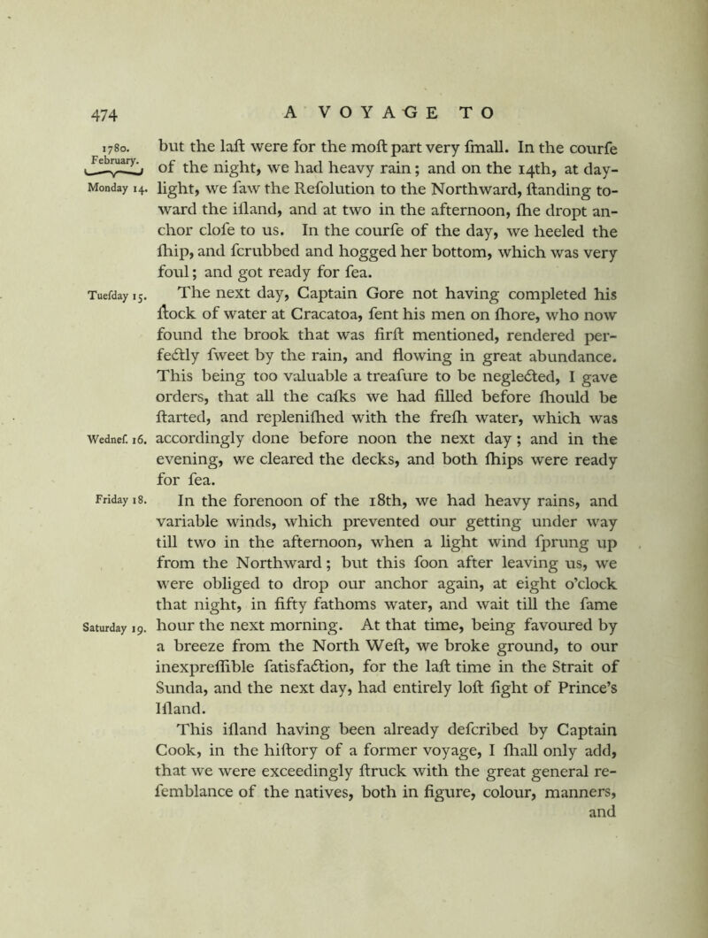 1780. February. L- —- ,J Monday 14. Tuefday 15. Wednef. 16. Friday 18. Saturday 19. but the laft were for the moft part very fmall. In the courfe of the night, we had heavy rain; and on the 14th, at day- light, we faw the Refolution to the Northward, Handing to- ward the iiland, and at two in the afternoon, fhe dropt an- chor clofe to us. In the courfe of the day, we heeled the fhip, and fcrubbed and hogged her bottom, which was very foul; and got ready for fea. The next day. Captain Gore not having completed his Hock of water at Cracatoa, fent his men on Ihore, who now found the brook that was firft mentioned, rendered per- fedlly fweet by the rain, and flowing in great abundance. This being too valuable a treafure to be neglected, I gave orders, that all the cafks we had filled before fhould be flarted, and replenifhed with the frefh water, which was accordingly done before noon the next day; and in the evening, we cleared the decks, and both fhips were ready for fea. In the forenoon of the i8th, we had heavy rains, and variable winds, which prevented our getting under way till two in the afternoon, when a light wind fprung up from the Northward; but this foon after leaving us, we were obliged to drop our anchor again, at eight o’clock that night, in fifty fathoms water, and wait tiU the fame hour the next morning. At that time, being favoured by a breeze from the North Weft, we broke ground, to our inexpreflible fatisfa6tion, for the laft time in the Strait of Sunda, and the next day, had entirely loft fight of Prince’s Iftand. This ifland having been already defcribed by Captain Cook, in the hiftory of a former voyage, I fhaU only add, that we were exceedingly ftruck with the great general re- femblance of the natives, both in figure, colour, manners, and