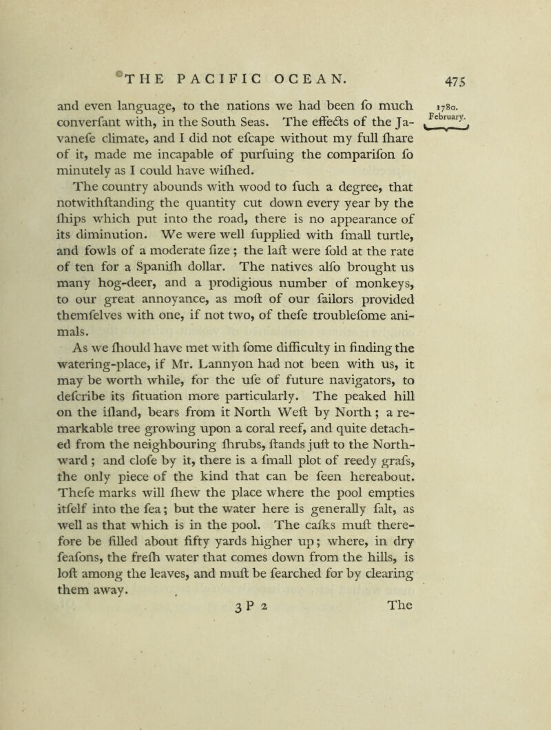 and even language, to the nations we had been fo much converfant with, in the South Seas. The efFedis of the Ja- vanefe climate, and I did not efcape without my full fhare of it, made me incapable of purfuing the comparifon fo minutely as I could have wifhed. The country abounds with wood to fuch a degree, that notwithftanding the quantity cut down every year by the fliips which put into the road, there is no appearance of its diminution. We were well fupplied with fmall turtle, and fowls of a moderate fize ; the laft were fold at the rate of ten for a Spanifh dollar. The natives alfo brought us many hog-deer, and a prodigious number of monkeys, to our great annoyance, as moft of our failors provided themfelves with one, if not two, of thefe troublefome ani- mals. As we fhould have met with fome difficulty in finding the watering-place, if Mr. Lannyon had not been with us, it may be worth while, for the ufe of future navigators, to defcribe its fituation more particularly. The peaked hill on the ifland, bears from it North Weft by North; a re- markable tree growing upon a coral reef, and quite detach- ed from the neighbouring flirubs, ftands juft to the North- ward ; and clofe by it, there is a fmall plot of reedy grafs, the only piece of the kind that can be feen hereabout. Thefe marks will ffiew the place where the pool empties itfelf into the fea; but the water here is generally fait, as well as that which is in the pool. The cafks muft there- fore be filled about fifty yards higher up; where, in dry feafons, the frefti water that comes down from the hills, is loft among the leaves, and muft be fearched for by clearing them away. 1780. February. 3 P 2 The