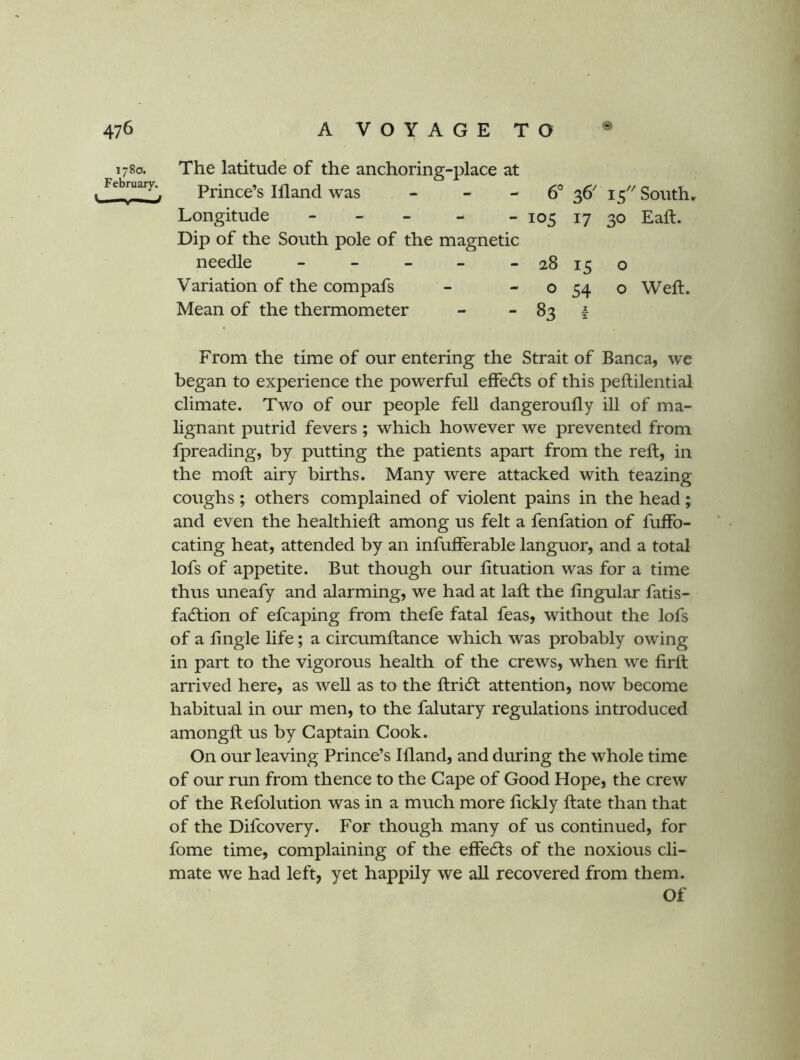 1780. The latitude of the anchoring-place at February.^ Prince’s 111 and was - - - 6° 36' 15'^ South, Longitude - - - - - 105 17 30 Eaft. Dip of the South pole of the magnetic needle - - - - - 28 15 o Variation of the compafs - - o 54 o Weft. Mean of the thermometer - - 83 | From the time of our entering the Strait of Banca, we began to experience the powerful effedfs of this peftilential climate. Two of our people fell dangeroufly ill of ma- lignant putrid fevers ; which however we prevented from fpreading, by putting the patients apart from the reft, in the moft airy births. Many were attacked with teazing coughs ; others complained of violent pains in the head ; and even the healthieft among us felt a fenfation of fuffo- cating heat, attended by an infufferable languor, and a total lofs of appetite. But though our fituation was for a time thus uneafy and alarming, we had at laft the lingular fatis- fa(5tion of efcaping from thefe fatal feas, without the lofs of a lingie life; a circumftance which was probably owing in part to the vigorous health of the crews, when we firft arrived here, as well as to the ftridt attention, now become habitual in our men, to the falutary regulations introduced amongft us by Captain Cook. On our leaving Prince’s Illand, and during the whole time of our run from thence to the Cape of Good Hope, the crew of the Refolution was in a much more lickly ftate than that of the Difcovery. For though many of us continued, for fome time, complaining of the effedfs of the noxious cli- mate we had left, yet happily we all recovered from them. Of