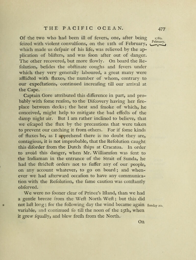 Of the two who had been ill of fevers, one, after being 1780. feized with violent convullions, on the 12th of February, which made us defpair of his life, was relieved by the ap- plication of blifters, and was foon after out of danger. The other recovered, but more flowly. On board the Re- folution, belides the obftinate coughs and fevers under which they very generally laboured, a great many were afflidted with fluxes, the number of whom, contrary to our expedlations, continued increafing till our arrival at the Cape. Captain Gore attributed this difference in part, and pro- bably with fome reafon, to the Difcovery having her fire- place between decks; the heat and fmoke of which, he conceived, might help to mitigate the bad effedts of the damp night air. But I am rather inclined to believe, that we efcaped the flux by the precautions that were taken to prevent our catching it from others. For if fome kinds of fluxes be, as I apprehend there is no doubt they are, contagious, it is not improbable, that the Refolution caught this diforder from the Dutch fhips at Cracatoa. In order to avoid this danger, when Mr. Williamfon was fent to the Indiaman in the entrance of the Strait of Sunda, he had the ftridfeft orders not to fuffer any of our people, on any account whatever, to go on board; and when- ever we had afterward occaflon to have any communica- tion with the Refolution, the fame caution was conftantly obferved. We were no fooner clear of Prince’s Ifland, than we had a gentle breeze from the Weft North Weft; but this did • not laft long; for the following day the wind became again Sunday 20, variable, and continued fo till the noon of the 25th, when it grew fquaUy, and blew frefti from the North. On