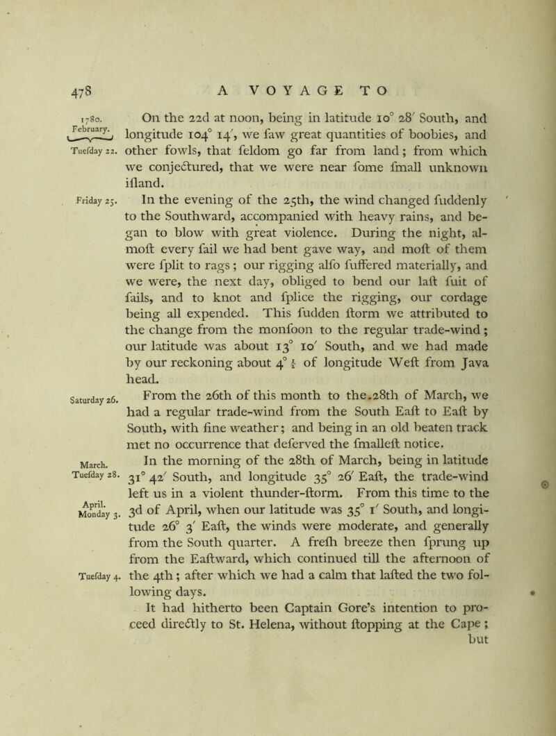 1780. On the 22d at noon, being in latitude 10° 28' South, and longitude 104° 14', we faw great quantities of boobies, and Tuefday 22. Other fowls, that feldom go far from land; from which we conjedtured, that we were near fome fmall unknown ifland. Friday 25. In the evening of the 25th, the wind changed fuddenly to the Southward, accompanied with heavy rains, and be- gan to blow with great violence. During the night, al- molf every fail we had bent gave way, and moft of them were fplit to rags ; our rigging alfo fuffered materially, and we were, the next day, obliged to bend our laft fuit of fails, and to knot and fplice the rigging, our cordage being all expended. This fudden ftorm we attributed to the change from the monfoon to the regular trade-wind; our latitude was about 13° 10' South, and we had made by our reckoning about 4° f of longitude Weft from Java head. Saturday 26. From the 26th of this month to the.28th of March, we had a regular trade-wind from the South Eaft to Eaft by South, with fine weather; and being in an old beaten track met no occurrence that deferved the fmalleft notice. In the morning of the 28th of March, being in latitude 31° 42 South, and longitude 35° 26^ Eaft, the trade-wind left us in a violent thunder-ftorm. From this time to the 3d of April, when our latitude was 35° i' South, and longi- tude 26° 3' Eaft, the winds were moderate, and generally from the South quarter. A frefh breeze then fprung up from the Eaft ward, which continued till the afternoon of Tuefday 4. the 4th; after which we had a calm that lafted the two fol- lowing days. It had hitherto been Captain Gore’s intention to pro- ceed diredtly to St. Helena, without ftopping at the Cape ; but March. Tuefday 28 April. Monday 3.