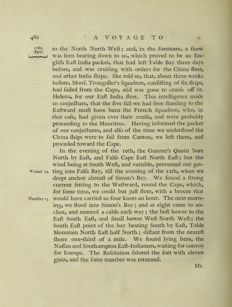 *7*?- to the North North Weft; and, in the forenoon, a fnow April. ’ ^ t ^ was feen bearing down to us, which proved to be an En- glifli Eaft India packet, that had left Table Bay three days before, and was cruiling with orders for the China fleet, and other India fliips. She told us, that, about three weeks before, Monf. Trongoller’s fquadron, conflfting of fix fliips, had failed from the Cape, and was gone to cruife off St. Helena, for our Eaft India fleet. This intelligence made us conjecture, that the five fail we had feen ftanding to the Eaftward muft have been the French fquadron, who, in that cafe, had given over their cruife, and were probably proceeding to the Mauritius. Having informed the packet of our conjectures, and alfo of the time we underftood the China fliips were to fail from Canton, we left them, and preceded toward the Cape. In the evening of the loth, the Gunner’s Quoin bore North by Eaft, and Falfe Cape Eaft North Eaft; but the wind being at South Weft, and variable, prevented our get- Wednef. 12. tiiig into Falfe Bay, till the evening of the 12th, when we dropt anchor abreaft of Simon’s Bay. We found a ftrong current fetting to the Weftward, round the Cape, which, for fome time, we could but juft ftem, with a breeze that Thurfday 13 would have Carried us four knots an hour. The next morn- ing, we ftood into Simon’s Bay; and at eight came to an- chor, and moored a cable each way; the beft bower to the Eaft South Eaft, and fmall bower Weft North Weft; the South Eaft point of the bay bearing South by Eaft, Table Mountain North Eaft half North ; diftant from the neareft fliore one-third of a mile. We found lying here, the Nalfau and Southampton Eaft-Indiamen, waiting for convoy for Europe. The Refolution faluted the fort with eleven guns, and the fiime number was returned. Mr.