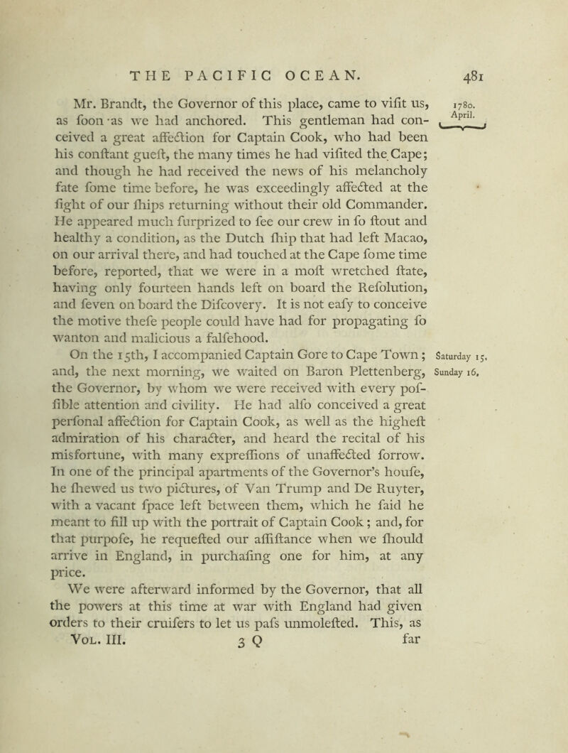Mr. Brandt, the Governor of this place, came to vifit us, 1780. as foon - as we had anchored. This gentleman had con- . ^ ceived a great affedlion for Captain Cook, who had been his conftant gueft, the many times he had vifited the Cape; and though he had received the news of his melancholy fate fome time before, he was exceedingly affedted at the light of our Ihips returning without their old Commander. He appeared much furprized to fee our crew in fo llout and healthy a condition, as the Dutch Ihip that had left Macao, on our arrival there, and had touched at the Cape fome time before, reported, that we were in a moft wretched hate, having only fourteen hands left on board the Refolution, and feven on board the Difcovery. It is not eafy to conceive the motive thefe people could have had for propagating fo wanton and malicious a falfehood. On the 15th, I accompanied Captain Gore to Cape Town; Saturday 15. and, the next morning, we waited on Baron Plettenberg, Sunday 16. the Governor, by whom we were received with every pof- lible attention and civility. He had alfo conceived a great perfonal affecSlion for Captain Cook, as well as the higheft admiration of his chara6ter, and heard the recital of his misfortune, with many expreffions of unaffecRed forrow. In one of the principal apartments of the Governor’s houfe, he lliewed us two pictures, of Van Trump and De Ruyter, with a vacant fpace left between them, which he faid he meant to fill up with the portrait of Captain Cook; and, for that purpofe, he requefted our affiftance when we lliould arrive in England, in purchaling one for him, at any price. We were afterward informed by the Governor, that all the powers at this time at war with England had given orders to their cruifers to let us pafs unmolelled. This, as VoL. III. 3 Q far