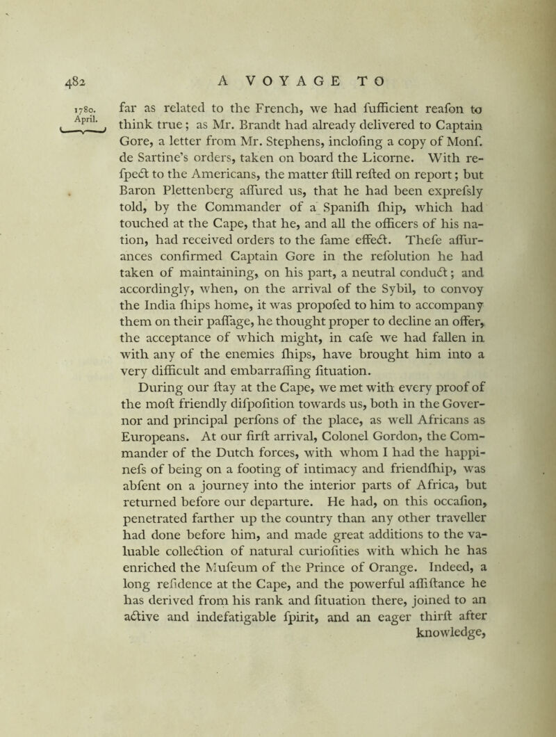 1780. April. y —t far as related to the French, we had fufficient reafon to think true; as Mr. Brandt had already delivered to Captain Gore, a letter from Mr. Stephens, incloling a copy of Monf. de Sartine’s orders, taken on board the Licorne. With re- fpedl to the Americans, the matter ftill refted on report; but Baron Plettenberg affured us, that he had been exprefsly told, by the Commander of a^Spanifli fliip, which had touched at the Cape, that he, and all the officers of his na- tion, had received orders to the fame effect. Thefe affiur- ances confirmed Captain Gore in the refolution he had taken of maintaining, on his part, a neutral conduct; and accordingly, when, on the arrival of the Sybil, to convoy the India fliips home, it was propofed to him to accompany them on their paffage, he thought proper to decline an offer, the acceptance of which might, in cafe we had fallen ia with any of the enemies fliips, have brought him into a very difficult and embarraffing fituation. During our ftay at the Cape, we met with every proof of the moft friendly difpofition towards us, both in the Gover- nor and principal perfons of the place, as weU Africans as Europeans. At our firfl arrival. Colonel Gordon, the Com- mander of the Dutch forces, with whom I had the happi- nefs of being on a footing of intimacy and friendfhip, was abfent on a journey into the interior parts of Africa, but returned before our departure. He had, on this occafion, penetrated farther up the country than any other traveller had done before him, and made great additions to the va- luable colledlion of natural curiofities with which he has enriched the Mufeum of the Prince of Orange. Indeed, a long refidence at the Cape, and the powerful affiftance he has derived from his rank and fituation there, joined to an active and indefatigable fpirit, and an eager thirfi: after knowledge,