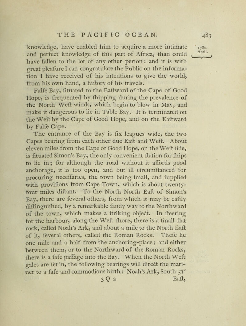 knowledge, have enabled him to acquire a more intimate ’ 1780. and perfedl knowledge of this part of Africa, than could . have fallen to the lot of any other perfon: and it is with great pleafure I can congratulate the Public on the informa- tion I have received of his intentions to give the world, from his own hand, a hiftory of his travels. Falfe Bay, lituated to the Eaftward of the Cape of Good Hope, is frequented by fhipping during the prevalence of the North Weft winds, which begin to blow in May, and make it dangerous to lie in Table Bay. It is terminated on the Weft by the Cape of Good Hope, and on the Eaftward by Falfe Cape. The entrance of the Bay is ftx leagues wide, the two Capes bearing from each other due Eaft and Weft. About eleven miles from the Cape of Good Hope, on the Weft fide, is fituated Simon’s Bay, the only convenient ftation for fliips to lie in; for although the road without it affords good anchorage, it is too open, and but ill circumftanced for procuring neceflaries, the town being fmall, and fupplied w'ith provifions from Cape Town, which is about twenty- four miles diftant. To the North North Eaft of Simon’s Bay, there are feveral others, from which it may be eafily diftinguifiied, by a remarkable fandy way to the Northward of the town, which makes a ftriking obje6l. In fteering for the harbour, along the Weft fliore, there is a fmall flat rock, called Noah’s Ark, and about a mile to the North Eaft of it, feveral others, called the Roman Rocks. Thefe lie one mile and a half from the anchoring-place; and either between them, or to the Northward of the Roman Rocks, there is a fafe paflTage into the Bay. When the North Weft gales are fet in, the following bearings will direct the mari- ner to a fafe and commodious birth: Noah’s Ark, South 51'^ 3 Q 2 Eaft,