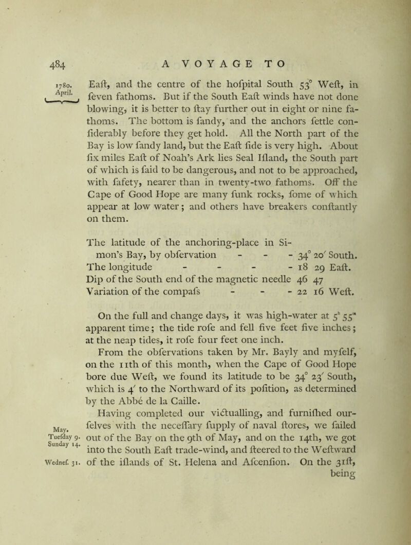1780. Eaft, and the centre of the hofpital South 53° Weft, in feven fathoms. But if the South Eaft winds have not done blowing, it is better to ftay further out in eight or nine fa- thoms. The bottom is fandy, and the anchors fettle con- fiderably before they get hold. All the North part of the Bay is low fandy land, but the Eaft fide is very high. About fix miles Eaft of Noah’s Ark lies Seal Ifland, the South part of which is faid to be dangerous, and not to be approached, with fafety, nearer than in twenty-two fathoms. Off the Cape of Good Hope are many funk rocks, fome of which appear at low water; and others have breakers conftantly on them. The latitude of the anchoring-place in Si- mon’s Bay, by obfervation _ _ _ ^4° 20 South. The longitude - - - - 18 29 Eaft. Dip of the South end of the magnetic needle 46 47 Variation of the compafs - - - 22 16 Weft. On the fall and change days, it was high-water at 5 55* apparent time; the tide rofe and fell five feet five inches; at the neap tides, it rofe four feet one inch. From the obfervations taken by Mr. Bayly and myfelf, on the iith of this month, when the Cape of Good Hope bore due Weft, we found its latitude to be 34° 23'' South, which is 4^ to the Northward of its pofition, as determined by the Abbe de la Gaille. Having completed our vi6lualling, and furniflied our- felves with the necefiTary fupply of naval ftores, we failed out of the Bay on the 9th of May, and on the 14th, we got into the South Eaft trade-wind, and fteered to the Weft ward Wednef. 31. of the iflaiids of St. Helena and Afcenfion. On the 31ft, being May. Tuefday 9. Sunday 14.