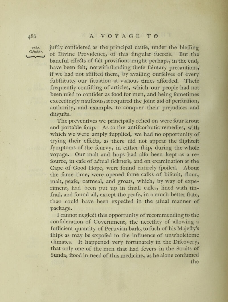 1780. Oftober. juftly confidered as the principal caufe, under the bleffing of Divine Providence, of this lingular fuccefs. But the baneful effedls of fait provilions might perhaps, in the end, have been felt, notwithllanding thefe falutary precautions, if we had not affifted them, by availing ourfelves of every fubftitute, our lituation at various times afforded. Thefe frequently conlifting of articles, which our people had not been ufed to conlider as food for men, and being fometimes exceedingly naufeous, it required the joint aid of perfualion, authority, and example, to conquer their prejudices and difgufts. The preventives we principally relied on were four krout and portable foup. As to the antifcorbutic remedies, with which we were amply fupplied, we had no opportunity of trying their effedfs, as there did not appear the flighteft fymptoms of the fcurvy, in either fhip, during the whole voyage. Our malt and hops had alfo been kept as a re- fource, in cafe of adlual licknefs, and on examination at the Cape of Good Hope, were found entirely fpoiled. About the fame time, were opened fome calks of bifcuit, flour, malt, peafe, oatmeal, and groats, which, by way of expe- riment, had been put up in fmall calks, lined with tin- frail, and found all, except the peafe, in a much better Hate, than could have been expected in the ufual manner of package. I cannot negle61: this opportunity of recommending to the conlideration of Government, the necellity of allowing a fuliicient quantity of Peruvian bark, to fuch of his Majelly’s Ihips as may be expofed to the influence of unwholefome climates. It happened very fortunately in the Difcovery, that only one of the men that had fevers in the Straits of Sunda, flood in need of this medicine, as he alone confumed the