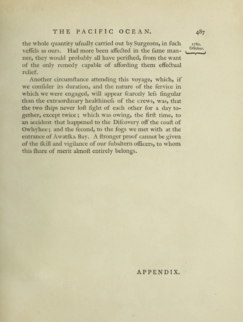 the whole quantity ufually carried out by Surgeons, in fuch veffels as ours. Had more been afFedled in the fame man- ner, they would probably all have perifhed, from the want of the only remedy capable of affording them effectual relief. Another circumftance attending this voyage, which, if we confider its duration, and the nature of the fervice in which we were engaged, will appear fcarcely lefs lingular than the extraordinary healthinefs of the crews, was, that the two fbips never loft fight of each other for a day to- gether, except twice; which was owing, the firft time, to an accident that happened to the Difcovery off the coafl of Owhyhee; and the fecond, to the fogs we met with at the entrance of Awatfka Bay. A ftronger proof cannot be given of the fkiU and vigilance of our fubaltern officers, to whom this ffiare of merit almoft entirely belongs. 1780. Oftober. APPENDIX.