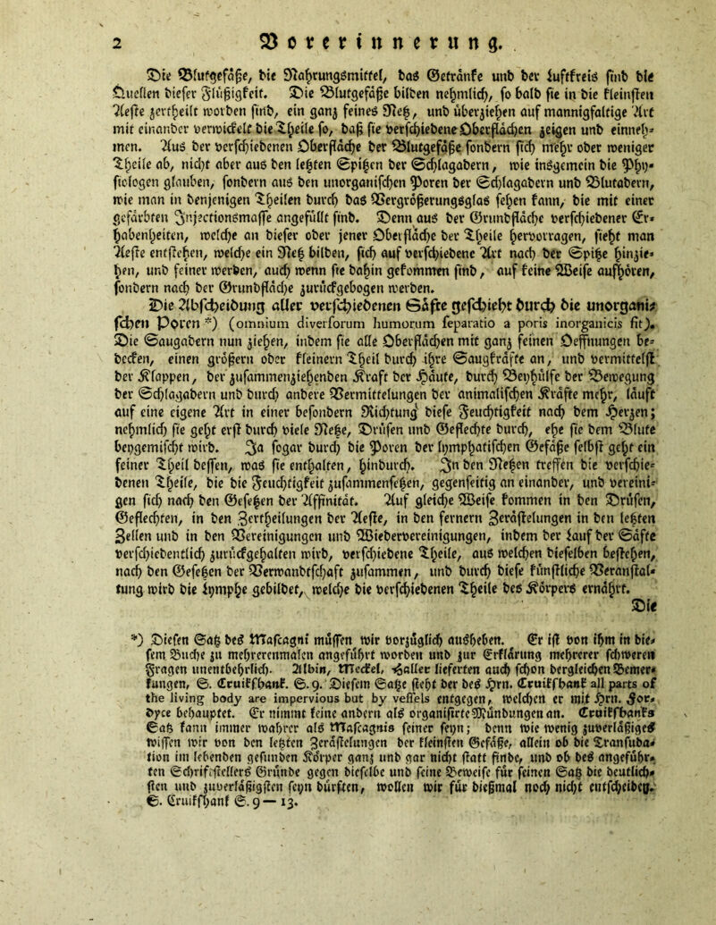 ©it Vlufgefaße, tie 9?abrungSmiffel, bag ©etranfe unb ber iuftfrciö fmb bis Ctueflen tiefer Slfißtgfcit. ©ie Vlutgefaße bilben nefmtlicb, fo bait fie in tie fleinffett 2lefte ^evffjeilt worben fmb, ein gan$ feines 9Refj, unb überließen auf mannigfaltige 7iit mit einanber oerwicfelt bieXßeile fo, baß fie oerfcbiebeneDberflddjen jeigen unb einneß* men. 2(uS bev oerfcbtebenen Oberfidcf>e ber Vlutgefdße fonbern ftcf> rrfeßr ober weniger Xßeile ab, nicht abet* aus ben lebten ©pißen ber ©dflagabern, wie insgemein bie 9%« ficlogen glauben, fonbevn aus ben unorgantfeben ^oren ber ©cblagabevn unb Vlutabern, wie man in benjenigen feilen t>uvcb Vergrößerungsglas feßen fann, bie mit einer gefärbten 3nj?cfionSmaffe angefüllt fint. ©enn aus ber ©vunbßdcbe oerfdßebener (£r* Habenseiten, weldje an biefev ober jener Dbetflddje ber ‘S.heile ßerootragen, fteßt man riefle entfteften, weldje ein 9fte| bilben, ftd) auf oevfdjiebenc 2Cvf nach ber ©piße ßin,$i<» ßen, unb feiner werben, aud) wenn fte baßin gefommen fint, auf feine Sßeife aufljoven, fonbern nad? ber ®runbfldd)e ^uruefgebogen werben. ©ie 2lbfd)eituug aller veifctyieömcn Safte rjefcbiefrt turc^ bie unorgani* feben Poren *) (omnium diverforum humorum feparatio a ports inorganicis fit), ©ie ©augabern nun gießen, inbem fie alle Dbetßdcben mit ganj feinen öefnungen be* beefen, einen großem ober ffeinem $ßeil bureb ißre ©augfrdftc an, unb oermitfeljV bev klappen, bet* $ufammen$ießenben dtraft ber £dute, bureb Vepßülfe ber Bewegung ber ©dflagabern unb buvd) anbere Vermittelungen bev antmalifdjen Grafte meßr, lauft auf eine eigene Tfvt in einer befonbern Dviißfung biefe ^eucf>figfett natb bem £et*$en; neßmlid) fie geßf erfi bureb oiele 9?eße, ©rufen unb ©eßeebte buvcb, eße fie bem Vlufe bepgemtfd)t wirb. %a fogat* burd) bie ^eren ber fympßatifcben ©efaße felbft geßf ein feiner Xßeil beffen, was fie enthalten, ßinbureb. 3n&en treffen bie oerfebie* benen £ßeile, bie bie ^euebtigfeit ^ufammenfeßen, gegenfeitig an einanbev, unb oereini- gen ficb narb ben ©efeßen bet* 2lfßnitdf. 2luf gletdje 3Beife fommen in ben ©rufen, ©eßeebfen, in ben 3«rfßeilungen ber riefle, in ben fernem Staffelungen in ben leßtett 3el(en unb in ben Vereinigungen unb ©ieberoereinigungen, inbem ber lauf bev ©äffe oerfdjiebentücb ^urucfge^alten wirb, oetfdßebene ^ßeile, aus welchen biefelben beffeßen, nach ben ©efeßen ber Verwanbtfd)aft ^ufammen, unb bnvtb biefe fünfflidje Veranfral* tung wirb bie Itjmpße gebilbet,, welche bie oerfebiebenen ‘Sßeile ^ Körpers ernährt. ©i« *) liefen ©aß beS ittafeagnt muffen wir oorjuglid) attSbeben. t €r iß t»on ifjm in bie* fern 23ud)e ju mebrercnmaleu angefüfjvt worben unb jur €rffdmng mehrerer fdtwerei» fragen unetttbebrlid). 2ilbm, tTTedfel, fallet: lieferten aueb febon bergleicbenS3emer* fangen, ©. (Eruiffbanf. ©.9. ©iefem ©aße ffeßt ber beS £rn. CrutffbanE all parts of the living body are impervious but by veflels entgegen, Welchen er mit £rn. Sot» tyce behauptet. <£r nimmt feine anbertf als organißrte^Jiunbungenan. Craiffbanfs ©afe fanit immer wahrer als tTTafcagm's feiner fepn; term wie wenig juoerldßige# wißen wir t>on ben lebten ^erdftelungen ber fleinßett ©efdße, allein ob bie Xranfuba* tion im lebenben gefunben 5vocrper ganj unb gar nicht ffatt ßnbe, unb ob beS angefufjr* ten ©d)riftßeflenf ©riinbe gegen bicfclbe unb feine Sxweife für feinen ©aß bie beutlicb* ßett unb m,jfrldßigßcn fct;n burften, wollen wir für bießmal nod; nid/t eutfcf;eit€^ ©. Cruiffbanf ©.9— 13.