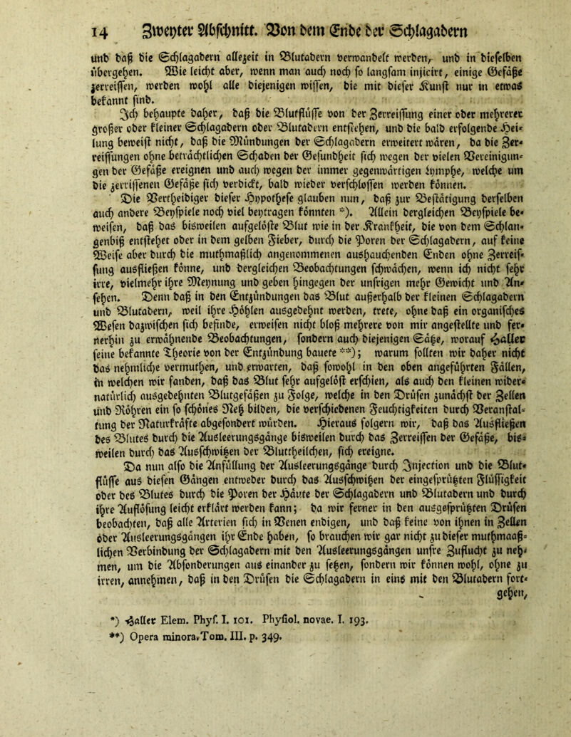 unb bap bie ©djlagabern allezeit in Blutabern Perwanbelf werben, unb inbiefelben übergehen. 3öie leicf>t ober, wenn man aud) nod) fo langfam injtctrt, einige ©cfape jerreiffen, werben wohl alle biejenigen wiffen, bie mit biefer i£unft nur in etwa* befannt ftnb. 3d) behaupte baffer, bap bie Blutfliiffe Pon ber 3erreijfung einer ober mehrerer groper ober f teiner ©djlagabern ober Blutabern entfiehen, unb bie balb erfolgenbe dbei* lung beweijt nidjf, bap bie SRunbungen ber ©djlagabern erweitert waren, ba bie 3*t* reiffungen ob>ne befvddjtlidjen ©cpaben ber ©efunb^eit ftdj wegen ber pielen Bereinigun* gen ber ©efdpe ereignen unb aud) wegen ber immer gegenwärtigen ipmppe, welche um bie jerrijfenen ©efdpe fid) perbtcft, balb wteber perfd)lojfen werben fonnen. 35ie Bertheibiger biefer ^ppotpefe glauben nun, bap jur Betätigung berfelben audj anbere Beispiele nodj piel betragen fonnten *). 2(llein berg(eid)en Bepfpiele be* weifen, bap basS bisweilen aufgeldfle Blut wie in ber ^ranfpeit, bie pon bem ©d)lan» genbip entfielet ober in bem gelben 3'ieber, burd) bie ^3oren ber ©djlagabern, auf feine «Seife aber burd) bie mutfimaplid) angenommenen auSfjauchenben ©nben ohne 3weif* fung ausfliepen fonne, unb bergleicfjen Beobachtungen fcpwadjen, wenn icf> nicpt fe§v irre, Pielmeljr ihre üSepnung unb geben hingegen ber unfrigen mehr ©ewtcpt unb 2(n* - fe^en. £>enn bap in ben ©ntjunbungen bas Blut auper^alb ber fleinen ©cplagabern unb Blutatern, weil iljre fohlen auSgebehnf werben, trete, ohne bap ein organifcpeS «Sefen bajwtfdjen ftcf) bepnbe, erweifen nicht blop mehrere Pon mir angepellte unb fer* rterhin $u erwdhnenbe Beobachtungen, fonbern auch biejenigen ©ape, worauf ^aUec feine befannte <theor*c *>on ^er <Snfjunbung bauete **); warum follten wir baher nicht baS nehmlid)e permuthen, unb .erwarten, bap fowohl in ben oben angeführten Odilen, in welchen wir fanben, bap bas Blut fehr aufgeldfi erfd)ien, als aud) ben fleinen wibec* natürlich ausgehenden Blutgefdpen ju $olge, welche in ben Prüfen $undd)fl ber 3el(en unb ÜXohren ein fo fcfjones 9ftep bilben, bie Perfdjiebenen geudjtigfeiten burd) Beranpal* rung ber SRaturfrdfte abgefonbert würben. JpierauS folgern wir, bap bas Ausfliepen beö Bluteö burd) bie Ausleerungsgange bisweilen burch bas 3^reiflfen ber ©efdpe, bis* weilen burd) bas Ausfd)wifen ber Bluttheildjen, ftch ereigne. 35a nun alfo bie Anfüllung ber Ausleerungsgdnge burch 3niec^orl unb bie Blut* puffe aus biefen ©dngen enfweber burd) bas Ausfdjwi|en ber eingefprüften glüffigfeit ober beS Blutes burch bie $)oren ber Jidute ber ©djlagabern unb Blutabern unb burch ihre Aufldfung leicht erfldrt werben fann; ba wir ferner in ben ausgefprüfcten prüfen beobadjfeu, bap alle Arterien ftch in Berten enbigen, unb bap feine pon ihnen in 3ettw ober AuSleerungSgangen ihr ©nbe haben, fo brauchen wir gar nicht 311 biefer mufhmaap* liehen Berbinbung ber @d)(agabern mit ben AuSleerungSgangen unfre 3uP«d)f 3« nefc* men, um bie Abfonberungen aus einanber ju fe|en, fonbern wir fonnen wohl, ohne ju irren, annehmen, bap in ben Prüfen bie ©djlagabern in eins mit ben Blutabern fort* gepeu, *) paller Elem. Phyf. 1.101. Phyliol. novae. I. 193, **) Opera rainora*Tom. III. p. 349'