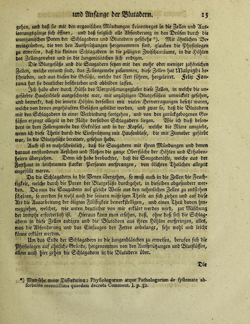 gehen, unb bafj fie mit ben organifdfen 9?hmbungen feineswegeS in bie Beden unb AuS- leerungSgdnge fid) öffnen , unb bafi folglich aüe Abfonberung in ben ©rufen burdj bie unorganifchen fPoren bee ©dflagabern unb SMutabern gefeite *). ?Jiit ähnlichen 23e* weisgrunben,. bie bon ben Ausfprufsungen hergenommen finb, glauben bie ^pftofogen |u erweifen, baf? bie f (einen ©djlagabern tn bie $edigten 3rcifd)enrdume, in bie Jpohlen beS BedengewebeS unb in bie Lungenbläschen ficf> enbigen. ©ie QMutgefafje unb bie ©augabern fefjen mif ben mehr ober weniger jablreidjen feiten, welche eprunb finb, bas Bedengewebe jufammen, biefe Beden h<tt tllalpigl/i be« fcf)rieben, unb aus biefen bie ©efdfje, welche baS 5eft führen, hergeleifet, ^elip Mon- tana §at fie heutiger befebrieben unb abbilben (affen. ^cf) habe aber burcf, fbülfe beS &amp;ergrefjerungsglafeS biefe Beden, in welche bie un- gefärbte Jpaufenblafe auSgefchmift war, mit unzähligen 531utgefd£en umwicfelt gefelfen, unb bemerft, bafj bie innern J)ö§(eu berfelben mit Dielen JperDorragungen befe|t waren, welche Don benen angef)auften ©efdfien gebilbet werben, unb jwar fo, bafj bie LSlufabern mit ben ©d)(agabern in einer Sßerbinbung fortgef)en, unb Don ben jurudfgebogenen @e* fapert erzeugt allezeit in ber D7d^e berfelben ©cfdagabern liegen. 2Bte id) biefj befon» berö in bem Bedengewebe beS ©efröfeS unb in ber .ftapfel, welche bie 97iere untgiebf, wenn id) biefe X^etle burd) bie ©infprü|ung mit ipaufenblafe, bie mit Binnober gefärbt war, in bie Sölutgefdfje bereitete, gefeljen habe. Auch iff es walnfcheinltch, bafj bie ©augabertt mit ifjren 2Sttünbungen unb beneti fcarauS entfianbenen Aeffchen unb 9de|en bie ganje DberfTdd)e ber i?6f;(en unb ©traben* Reifen überjie^en. ©enn id) habe beobachtet,' bafj bie ©augaberäffe, welche aus ber getraut in Leichnamen fiarfer g)erfonen entfprangen, Don öltdjten Xfjeilchcn adejeiC ungefüllt waren. ©a bie ©djlagabern in bie 2?enen übergehen, fo mufj auch in bie Beden bie $*eucfjs ttgfeit, welche burd) bie Lporen ber SÖlutgefdf e burd)gef)et, in biefelben abgefonbert wer- ben. ©a nun bie ©augabern auf gleiche iLBeife aus ben nehmlid)en Beden ju entfielen fdjeinen, fo werben fie wohl audj bie feinem wdfjrigen X§ei(e an fid) $ief)en unb auf biefe Art bie Ausarbeitung ber öligten Slüffigfeit bewerfjMigen, unb einen X§eil baDon l)in* wegjie^en, welcher, wie unten beuflidjer Don mir erfldrt werben wirb, jur 9Htfcf)ung ber Lpmphe erfprt>erlicf> ifi. Jjieraus fann man eiferen, bafj, ohne bafj fid) bie ©d)lag* abern in biefe B^den enbigen unb bie 23(ufabern aus i^ren ^Ö§len entfpringen, alles, was bie Abfonberung unb bas ©infaugen beS Reffes anbelangf, fefjr wohl unb leicht fönne erfldrt werben. Um bas ©nbe ber ©ddagabern in bie Lungenbläschen $u erweifen, berufen ftef) bie 9>f)»)ftologen auf ähnliche ©rünbe, hergenommen Don benAusfprü|ungen unb ^Ölutflüffen, allein auch f)ier ge^en bie ©d)lagabern in bie 23(utabern über* ©ie *) $?an fehe meine ©ifferfation : Phyfiologorum atque Pathologorum de fyftemate ab- forbehte recentiffima quaedam decreta Comment. I. p. .32.