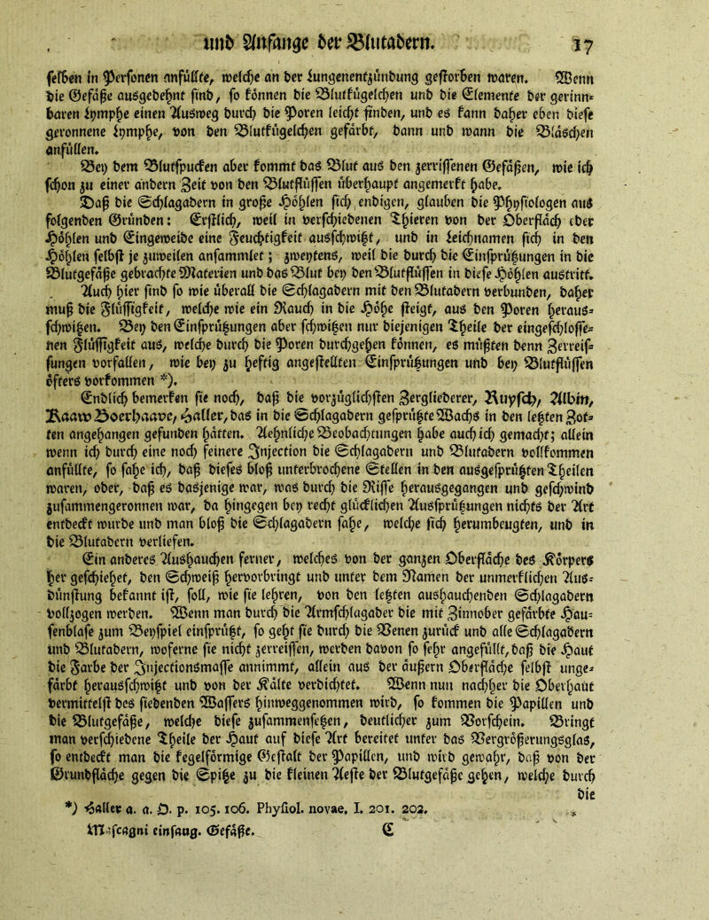 felben in ^erfonen nnfullte, weld?e ah ber iungenenf^unbung gefforben waren. SOBenn bie ©efdße au«gebehnf ftnb, fo fdnnen bie Bludiigelchen unb bte ©femenfe ber gerinn® baren it?mpf)e einen 2(u«weg burd? btc $3oren leid?f ft'nben, unb e« fann baher eben biefe geronnene Jpmpfje, üon Öen Blutfugeld?en gefärbt, bann unö wann bie Bld«d?en «nfutten. Bet? bem Bluffpuden aber fommf ba« Blut au« ben jerriffenen ©efdßen, wie id? fd?on 511 einer dnbern ßeit toon ben Blutfhiffen überhaupt angemerf t l?abe. SDaß bie ©d?lagabern in große Jpd^fcn ftd?enbigen, giauben bie ^^pftoiogen au« folgenben ©rünben: ©rfflid?, wed in toerftytebenen ^§teren toon ber OberjTdd? eber Jpdhlen unb ©ingeweiöe eine §eud?tigfeif au«fchwi|t, unb in ieichnamen fid? in ben J^ofjlen fetbjl je juweilen anfammlet; jwet?fen«, weil bte burcb bie ©infprüfungen in bie Blutgefäße gebrad?fe Sdaferien unbba«^5iut bei? benBlutjluffen in biefe Jpo^ien au«tritf. 2lud? fytev finb fo wie ubera# bie ©d?lagabern mit ben Blutabern toerbunben, ba^ep muß bie ^lufftgfeit, weld?e wie ein fXaucf? in bie £ofje jieigf, au« ben $)oren heraus» fd?wi|en. Bet? ben ©infprüfungen aber fd?mif en nur biejenigen Xfyeile ber eingefd?loffe* nen glufttgfeit an«, weld?e burd? bie 9>oren burchgefen fdnnen, e« müßten benn 3evreif» fungen toorfaiien, wie bei? $u fceftig angefMfen ©infprüfungen unb bei? Blutßiiffen offer« toorfommen *). ©nblid? bemerken fie nod?, baß bie toorjüg(id?jTen Berglieberer, 2\uyfd?, TUbin, ftdaw23oed?aaPC/jailer, bas in bie ©d?lagabern gefprufte'iEBachs in ben leffenBof* fen angegangen gefunben flatten. 2fef?n(id?e Beobachtungen |abe aucbid? gemad?f; allein wenn id? burd? eine nod? feinere injection bie ©d?(agabern unb Blutabern toollfcmmen anfullte, fo fa^e id), baß biefeö bloß unterbrochene ©feilen in ben ausgefprüf ten ^feiten waren, ober, baß e« ba«jenige war, wa« burd? bte SXtfle hernusgegangen unb gefdjwinb jufammengeronnen war, ba hingegen bet? recht gludlid?en Tlusfprufungen ntd?f« ber 2frt entbed't würbe unb man bloß bie ©d?lagabern fafe, welche }td? herumbeugfen, unb in bie Blutabern toerliefen. ©in anbere« 2lu«haud?en ferner, welche« toon ber ganzen Öbetfäd?e be« Körper« her gefd?tehet, ben ©d?weiß hertoorbrtngt unb unter bem SRarnen ber unmetf liehen TIu«- öunjiung befannt ifl, foil, wie fte lehren, toon ben leffen auölpauchenben @d?lagabecn tool($ogen werben. 2Benn man buvd? bie Tlrmfchlagaber bie mit Binnober gefärbte Jj}au= fenblafe jum Bet?fpiel etnfprüft, fo geht fte burd? bie Benen juritd unb alle ©djlagabern unb Blutabern, woferne fte ntd?C jerreiffen, werben baöon fo feljr angefullt, baß bie ^tauf bte $arbe ber ^üjecttonSmaffe annimmf, allein au« ber äußern £>h«rßdd?e felbff unge* färbt fwrausfehwift unb toon ber $alte toerbtd?fef. ©Öennnun nadhher hie Oberhaut toermiffeljl be« ftebenben ©ajfer« hinweggenommen wirb, fo fommen bie Papillen unb bie Blutgefäße, weld?e biefe jufammenfefen, beuftid?er jum Borfd?ein. Bringt man toerfd?iebene ^hei^e her 4>auf auf biefe TIrt bereitet unter ba« Bergroßerung«gla«, fo entbed't man bie fegelformige ©efialt ber Rapiden, unb wirb gewahr, baß toon ber ©runbßache gegen bie ©pi|e ^u bie fleinen 2(efie ber Blutgefäße gehen , welche burd? bie *) Waller a. a. D- p. 105.106. Phyflol. novae, I. 201. 202, iTJ ifcagni cinf«ug. Ö5efdße.^ ©