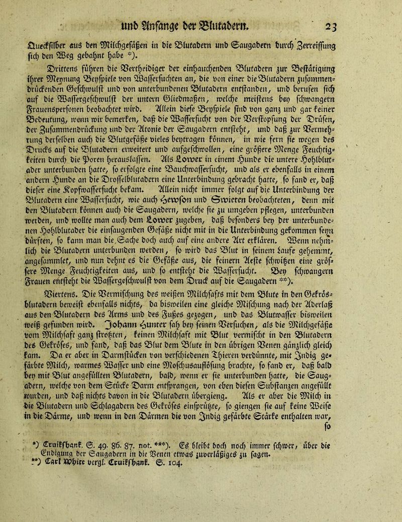 Sluecffilber aus ben fDTilchgefdpen in bie SSlutabern unb ©augabern turd} Bercflffuttg fid; ben SBeg gebahnt habe *)♦ ©riftens führen bie QSeit^etbiget ber einhauchenben ^3fufabern ^ur 33efidfigurcg ihrer 9tte_pnung QJepfpiele yon SBafferfucften an, bie yon einer bie^Mufabern jufammen* brudrenben ©efdjwulfi unb yon unferbunbeneu SSlufabern enfflanben, unb berufen fid) auf bie QBaffergefchwulff ber untern ©liebmapen, we(d}e meijfenS bei} fdjwangem grauenSperfonen beobachtet wirb. Allein biefe ^Sepfpiele pub yon gan,$ unb gar feiner 25ebeufung, wenn tyir bemerfen, bap bie 2Bafterfud}t yon ber 95erfTopfung ber prüfen# ber Bufammenbrucfung unb ber Tftonie ber ©augabern entpehf, unb bap jur QSermeh1 rung betfelben and} bie Q31utgefdpe yteleS beptragen fonnen, in wie fern fie tuegen beS ©rucfs auf bie s23lutabern erweitert unb aufgefcpwolfen, eine größere 9)?enge geucbtig* feiten burd} bie 9>oren herauslaffen. 2lls Sower in einem Jpunbe bie untere Jjohlbluf* aber unferbunben hafte, fo erfoigte eine ISauchwafferfucpf, unb als er ebenfalls in einem anbern Jpunbe an bie ©roffelblutabcrn eine Unferbinbung gebrad}f hoffe, fo fanb er, bafj biefer eine $opfwaflerfud}t befam. TfHein nicpf immer folgt auf bie Unferbinbung bet 551ufabern eine 2BatTetfud}t, wie auch ^ewfon unb Gwicten beobari}fefen, beim mit ben QMufabern fbnnen auch bie ©augabern, welche fie ^u umgeben pflegen, unferbunben werben, unb wollte man auch bem Sower ^ugeben, bap befonbers bep ber unferbunbe- nen ibohlblutaber bie einfaugenben ©efdpe ntd}t mit in bie Unferbinbung gefommen fepn burften, fo fann man bie,©ad}e bod} auch auf eine anbere Tlrf erfldren. SSenn nt'hm- lid} bie 331utabern unferbunben werben, fo wirb baS 331ttf in feinem iaufe gehemmt, angefammlet, unb nun befmt es bie ©efdpe aus, bie feinem riefle fd}Wt|en eine grdf» fere SD^enge geudpigfeiten aus, unb fo entfielt bie SBafferfudjt. S5ep fd}wangertt grauen entfielt bie £Baflergefd}wulp yon bem ©ruef auf bie ©augabern **). QSierfenS. ©te 93ermifd}ung bes weifen SDUlchfaftS mit bem ©lute in ben ©efrdS- blufabern beweip ebenfalls nichts, ba bisweilen cine gleid}e SD2ifd}ung nad} ber Tfberlafj auS ben 531ufabern beS ^(rmS unb bes gufeS gezogen, unb baS 23lutwaffer bisweilen weip gefunben wirb. 3ot>an» Runter faf> bep feinen &amp;erfud}en, als bie 59Uld}gefdpe yom ?TUilcT}faff ganj prof fen, feinen SUilcpfaft mit 33(uf yermifht in ben üÖlutabent beS ©efrofeS, unb fanb, bap baS 331uf bem 351ufe in ben übrigen £3enen gänzlich gteid) fam. ©a er aber in ©armpuefen yon yerfepiebenen ^fneren yerbunnfe, mit ^nbig ge« färbte ?ÜUld}, warmes SSaffer unb eine STRofcpuSauflofung brachte, fo fanb er, bap balb bep mit QMut angefullten SMufabern, balb, wenn er fie unferbunben hafte, bie ©aug= abern, welche yon bem ©tuefe ©arm enffprangen, yon eben biefen ©ubpan^en angefullt würben, unb bap nichts bayon in bie Q31ufabern ubergieng. Tils er aber bie SOttld} in bie Q51ufabern unb ©cflagabern bes ©efrofeS einfpru^fe, fo giengen fie auf feine Söeife in bie ©arme, unb wenn in ben ©armen bie yon Bfabig gefärbte ©tdrfe enthalten war, fo *) Ctuiffbanf. ©. 49. g6. 87. not. ***). 6leibf &amp;od> nod} imitier fdjwer, uber bie Ginbigung ber ©augabern in bie 2Senen etwaS iuoerlapiges ju fagen* ?*) £atd xvfyire yergf. (Lvurtfbant ©. 104.