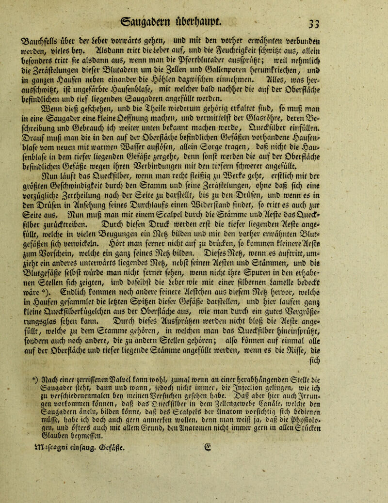 $$audjfelfe über ter feber vorwärts gefwn, unt mit ten toother erwähnten verbunten werten, toteleg bet?, 2flstann tritt btekber auf, unt tie e^euc^rtcjfeif fcf?n>i&f aus, allein befonterS tritt fie aisbann aus, wenn man tie 9>fortblufaber ausfprüft; weil ne§m(id> tie 3erdfMungen tiefer SÖlufatern um tie gellen unt ©allenporen fwrumf riechen, unt in ganzen Raufen neben einanter tie fohlen tajtrifcben einnehmen. 711(es, was fwr= ausfd)wi|f, ifl ungefärbte dpaufenblafe, mit welcher bait nachher tie auf ter Oberfläche befmtlicben unt tief liegenten ©augatern ungefüllt werten. 5Öenn tief) gefchcljen, unt tie ^heile wiederum gehörig erfaltet ft'ut, fo mujj man in eine ©augaber eine fleine Oeffnung machen, unt toermtffelf} ter ©(asrolwe, teren 35e= fchreibung unt ©ebrauef? ich weiter unten befannt machen werte, OuccfAlber einfüllen. ©vGuf muß man tie in ten auf ter Oberfläche beftnblichen ©efafeu toorbantene Raufen* blafe toom neuen mit warmen 5Baffer auflofen, allein Sorge fragen, baß nicht tie Jpau* fenblafe in tem tiefer liegenten ©efdße zergehe, tenn fonf} werten tie auf ter Oberfläche beßnblid)en ©efdße wegen ihren SSerbinbungen mit ten tiefem fernerer ungefüllt. Sftun lauft tas Ouecfftlber, wenn man recht fleißig ju ‘iBerfe geht, erblich mit ter größten ©efchwintigfeit turd? ten ©famm unt feine ^erdflelungen, ohne baß fich eine vorzügliche 3er^he^un3 nach ^a‘ Seife zu tarflellf, bis zu ten prüfen, unt wenn es in ten ©rufen in Tlnfehung feines ©utcblaufs einen 2öiberf?anb fintef, fo tritt es aud) z»r ©eite aus. 9flun muff man mit einem ©calpel turch tie©tdmme uut Tlefie basD.uecf» ftlber zurüeftreiben. ©urd) tiefen ©ruef werten erf} tie tiefer liegenten riefle ange* füllt, welche in toielen Beugungen ein £Reb bilten unt mit ten Vorher erwähnten Q3(uf« gefaben ftcf> toerwicfeln. ^)ort man ferner nicht auf zu trüefen, fo fommen ffeinere 7(efte Ztim QSorfchetn, weld?e ein ganz feines SRet bilten. ©iefes97e|, wenn es auftritt,um- Zieht ein unteres unterwärts liegentes 9}ef, nebjl feinen 2(ef}cn unt ©fdmmen, unt tie 23lutgefdße felbf} würbe man ntd?f ferner fehen, wenn nicht ihre ©puren in ten erfjabe= nen ©teilen fid) ^eigfen, Unt tafelbj} tie feber wie mit einer ftlbernen famelle beteeft wäre *). ©ntlich fommen noch untere feinere ‘deffdjen aus tiefem 9ftc| hcl'tor, welche in Raufen gefammlet tie le|ten ©pi|en tiefer ©efdße tarflellen, unt hier laufen ganz freute Ouecffilberfügelchcn aus ter Oberßddje aus, wie man tureb ein gutes QBergvdße* rungsglas fehen fann. ©urd) tiefes 2(usfprül5en werten nicht bloß tie riefle ange* füllt, we(d?e zu tem ©famme gehören, in welchen man bas Ouedfüber hineinfptüff, fontern auch nod) antere, tie zu untern ©teilen gehören; alfo fonnen auf einmal alle auf ter Oberßddje unt tiefer liegente ©tdmme angefüllt werten, wenn es tie Siiffe, tie fich \ % *) 9}ad) einer scrrtffenenSSalvel famt mobb zumal wenn an einer herabhangenten ©telle tie ©angaber ffept, bann unt> wann, jeboeb nicf>t immer, bic injection gelingen, wie ich ju verfchiebenenmalen bei? meinenSSerfnchen gefehert habe. ©a§ aber hier auch 3mm* gen toorfommen fonnen, ba§ baS Onecfftlber in bem jSellcngewcbe Sandle, welche ten ©augabern dneln, btlben fonne, baß beS ©calpelS ber Slnatont oorfitfjtig ftch bebienett muffe, habe ich hoch aud? gern annterfen wollen, benn man weif? fa, baß bie ^hpftole. gen, unb dfterS.aud) mit allem ©runb, ten Anatomen nicht immer gern in aKen©füdett ©tauben bepmejfen. ITTtfcagni ein fang. (Befaßt. ©