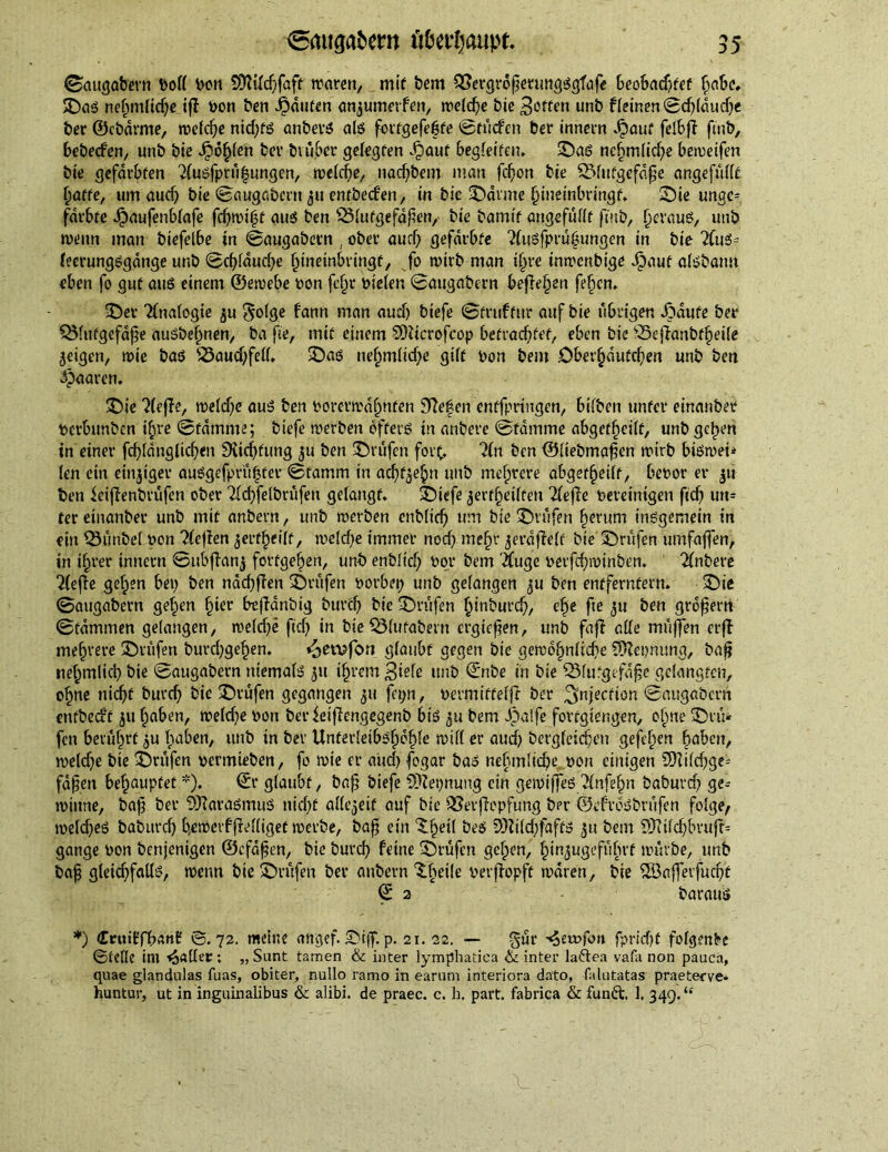 ©augabern Poll ben 5DWd)faft waren, mit bem £Sergroßemng$gfafe beobadtfef habe, ©as nehmltd)e iff bon ben bauten anjumerfen, welche bte Reffen unb f(einen©d)ldud)e ber ©cbdrrne, welche nid)ts anbevS als fortgefehte ©tücfen ber innern Jpouf felbff fmb, bebed'en, unb bte Jpo£(en bev btüber gelegten .§auf begleiten. ©as nehmlid)e bewetfen bte gefärbten 2(usfprü|ungen, mebc^e, nad)bem man fd)on bte QMutgefdfje angefüllt baffe, um aud) bie ©augabern 511 entbeefen, tn bte ©arme htueinbringf, ©ie unge= fdrStc Jpaufenblafe fd)wit5t aus ben 53lutgefd|ien, bte bamtf angefullt ft'ttb, (jerauö, uttb wenn man btefelbe tn ©augabern , ober aud) gefärbte %tsfprubungen in bte 2fns= feerungsgdnge unb ©d)fdud)e f^tneinbrtngf, fo wirb man t£)re tnwenbtge JDauf alsbantt eben fo gut aus einem ©ewebe pon fe§r Pieien ©augabern beffehen fefjcn. ©er Analogie ju golge fann man aud) biefe ©fruffitr auf bte übrigen JMufe ber QMufgefdpe ausbehnen, ba fie, mit einem SDZtcrofcop befrachtet, eben bie £5efianbtf)ei(e feigen, wie bas 33aud)feff. ©as nef)mltd)e gift Pon bent .Ober^dutcfien unb ben paaren. ©ie ?(effe, weld)e auS ben Porevwa^nten 3Zefen enffprittgen, Silben unter einanber Perbttnben ihre ©fdmme; biefe werben offers in anbere ©tdmme abgeff^etif, unb gehen in einer fd)ldnglid)en 9{td)fung $u ben prüfen fort, ?fn ben ©liebmafien wirb biswet* (en ein einziger au$gefpru|fetr ©famm in achten unb mehrere abgef^edf, bepor er $tt ben ieijlenbrüfen ober 2fd)felbrüfen gelangt. ©tefe jerffjedfen Tfefle Pevetnigen fid) utt* ter einanber unb mif anbern, unb werben enblicf) um bie ©rufen fwrum insgemein in ein Zimbel pon Ttejien ^erf^eilf, weld)e immer nod> me§r geraffelt bte ©rufen umfaßen, in ihrer innern ©ubffanj forfgeben, unb enblid) Pot* bem #uge perfdppinben. 2lnbet*e 2(ejie gefpen bep ben nad)ßen ©rufen porbep unb gefangen ^u ben entferntem. ©ie ©augabern gehen §ter befjdnbig buvcf) bie ©rufen I)inburd), el)e fte 311 ben großem ©tdmmen gelangen, welche fid) in bte QMutabern ergießen, unb faff ade muffen crß mehrere ©rufen burd)gef)en. «oerofem glaubt gegen bte gewöhnliche deputing, baß ne^mlid) bte ©augabern niemals 511 ihrem 3wie unb ©nbe in bie 53lu‘gefdfje gelangten, ohne nicht burch bie ©rufen gegangen ju fepn, permitteljf ber injection ©augabern enfbed't jit haben, weld)e pon berieiffengegenb bis 511 bem Jpalfe fovtgtengen, ohne ©t u* fett berührt $u haben, unb in bev Unferleibshdhle will er aud) begleichen gefeben haben, welche bte ©rufen permieben, fo wie er auch fogar bas nehmltche pon einigen 3)iild)ge= faßen behauptet *). ©r glaubt, baß biefe SDZepnung ein gewtßes Unfefyn baburch ge- winne, baß ber Marasmus nid)f allezeit auf bie QSerflcpfung ber ©efveSbrüfen folge, toeld)eS baburch b.ewerfffelliget werbe, baß ein ^he^ bes 9)Zild)fafts $u bem SüTZtld>bvu|f= gange Pon benjenigen ©cfdßen, bie burd) feine ©rufen gehen, hin^ugefufirt würbe, unb baß gletd)falls, wenn bte ©rüfen ber anbern 3Lhe*!e Perffopft waren, bte 2Bafferfud)t © 2 baraus *) Ceuiffhanf ©.72. meine angef. ©iff. p. 21. 22. — %üv -^etofoit fpricf)f folgende ©teile int paller; „Sunt tamen & inter lymphatica & inter la&ea vafa non pauca, quae glandulas fuas, obiter, nullo ramo in earum interiora dato, Mutatas praeterve* huntur, ut in inguinalibus & alibi, de praec. c. b. part, fabrica & fun&. 1. 349.“