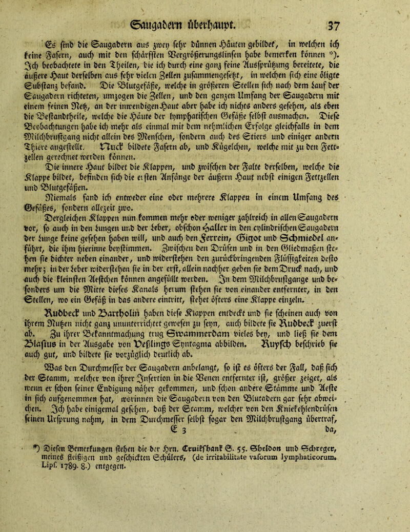 ©S frnb bie ©augabern aus ^tret; fcßr biinnen Raufen gebilbef, in welchen id; feine gafern, aud; mif ben fd;ärffien SSergrößerungslinfen ßabe bemerfen fonnen *). 3d; becbad;fefe in ben $ Reifen, tie id; burd; eine ganj feine ?(usfprüßung bereitete, biß äußere Jpauf berfelben aus feßr fielen gellen $ufammeng?feßt, in »reichen ftd; eine öligfe ©ubfianj befanb. £>ie Blutgefäße, melche in größeren ©feilen ftd; nad; bem Jauf ber ©augabern richteten, umwogen bie gellen, unb ben genjen Umfang ber ©augabern mit einem feinen Sftef, an ber tmrenbigen Jpaut aber ßabe ich ntcf;fö anbers gefeßen, als eben bie &effanbtßetle, trcld;e bie Jpäufe ber fi;mpßatifd;en ©efdße felbfl ausmaeßen. 3>tefe ^Beobachtungen ßabe id; meßr als einmal mif bem neßmdeßen Erfolge gleichfalls in bem 3}tild;bruffgang nid;f allein beS 2>)Jenfd;en, fonbern and; beS ©tiers unb einiger anbern 'S.ßieve angeflellt. tTTucf bilbefe $afern ab, unb ^ugelcßen, treldje mif $u ben $cff* jellen gerechnet treiben fonnen. £)te innere Jpauf bilbet bie klappen, unb ätrifeßen ber $a(te berfelben, trelcße biß klappe bilbet, beßuben fießbie etffen Anfänge ber äußern Jpauf nebji einigen ^ettjellen unb Blutgefäßen. Niemals fanb ich enftreber eine ober meßrere klappert in einem Umfang bes ©efäßes, fonbern allezeit jtro. £)crgleid;en klappen nun fommen meßr ober trentger jaßlreicß in allen ©augabern tor, fo aueß in ben Jungen unb ber Jeher, obfcßon patter in ben ct;lmbrtfd;en©augabern ber Junge feine gefeßen ßaben trill, unb auch ben ^erreify (J5igot unb ©cbniiebel an» fußrt, bie ißm ßierinne bepfh'mmen. greifeßen ben Prüfen unb in ben ©liebmaßen fie» ßen fte biebfer neben einanber, unb trtberffeßen ben juruefbringenben glufftgf eiten befio meßr; in ber Jeher triberfleßen fte in ber erff, allein nacßßer geben fte bem3>ucf nad;, unb auch bie fleinjfen ?te|M;en fonnen angefüllt treiben. 3n bem SRilcßbrufigange unb be» fonberS um bie Stifte biefeS Kanals ßevum fleßen fte ron einanber entfernter, in ben ©feilen, tro ein ©efäß in baS anbere eintriff, ffeßet öfters eine klappe einzeln. 2\u6bect? unb 23artbolin ßaben biefe klappen entbeeft unb fte fd;einen aud; ton ißrem 97ußen nicht gan^ ununferrid;fef getrefen $u fet;n, aud; bilbefe fte tubbed? ^uerft ab. gu ißfer 23efanntmad;ung trug ©irammerbam rieleS bep, unb ließ fte bem 2üMaftu0 in ber Ausgabe ron X>ef;lingö ©pnfagma abbilben. 2Uiyfd; befd;rieb fte aueß gut, unb bilbefe fte ror^tiglid; beutlicß ab. 33aS ben SDurcßmeffer ber ©augabern anbelangf, fo iff es öfters ber §all, baß ftd; ber ©tamm, trelcßer ron ißrer 3nfertion in bie SSenen entfernter iff, größer geiget, als rccun er feßon feiner ©nbtgung näßer gefommen, unb feßon anbere ©tämme unb Tleffe in ftd; aufgenemmen ßaf, irorinnen bie ©augabern ron ben IBlufabern gar feßr ahntet» eben. 3d; ßabe einigemal gefeßen, baß ber ©tamm, tre(d;er ron ben ^niefeßlcnbrufeti feinen Urfprung naßm, in bem $Duvd;raeffer felbjf fogar ben SKilcßbruffgang übertraf, ©3 * ba, *) liefen 33cmcrfungen ließen bie ber £>rn. (TruiffbanE ©• 55. Gßclöon unb «Sdjregcr, meines fleißigen unb gefd;idten 0cßulerSf (de irritabilitate vaforum lymphaticorum» Lipf. 1789. 8-) entgegen.