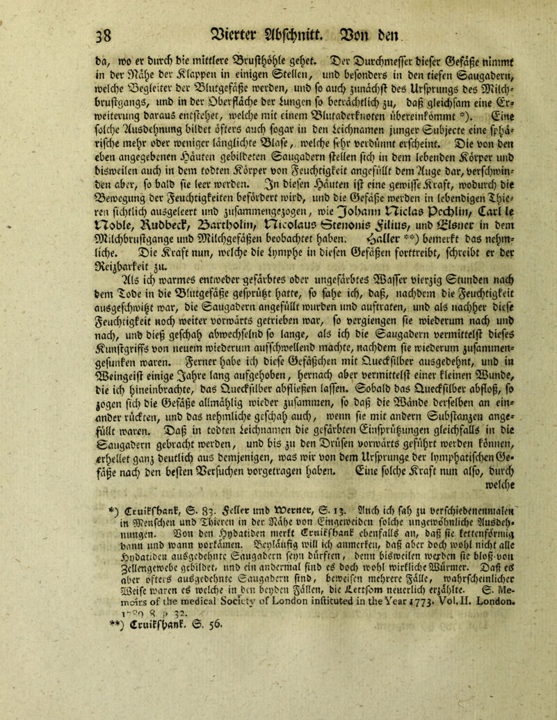 fea, wo er öutdj bie mittlere SSrutljofjle gefpet. SD er ®urd}meffcr bicfcr ©efdf e nimmt in bev fftdfpe ber klappen in einigen ©fetten, unb befonbers in ben tiefen ©augabern, we(d)e SDegleifer ber SSlutgefdge werben, unb fo aud) $tmdd)t beS UrfprungS beS SDiild)^ bruffgangs, unb in ber Dberfldcfe ber iungen fo bctrdd)f(id) ^u, bag gletcffam eine dr* Weiterung barauS entließet, weldpe mit einem SSlutaberf'noten ubereinfbmmt *). dine foid)e TluSbelpnung bilbet öfters aud) fogar in ben icidjnamen junger ©ubjecte eine fp^id- rifd)e melpr ober weniger langlidjfe Slafe, welche fein- vcibünnf etfdjetnf. SDie von ben eben angegebenen Jjäufen gebilbeten ©augabern teilen ftd) in bem lebenben Körper unb bisweilen aud) in bem tobten Körper von §eud)tigfeit angefiittf bemTfugc bar, Verfdjwin- ben aber, fo halb fie leer werben. 3n biefen Rauten it eine gewiffe .ftraft, woburd) bie Bewegung ber ^eudjtigfetfen beforbert wirb, unb bie ©efdfje werben in lebenbigen Xfic* ren ficftlid) ausgeleerf unb jufammeng^ogen, wie 'Joiyatm tricing Pcdplut/ dati le tToble, ^ubbecf/ 23artl^oItii/ tTicoIaus ©tenonte ^iliug/ unb Eisner in bem 9#ild)bruflgange unb 9Hi(d)gefdgen beobadjfet faben, paller **) bemerft bas nefpm* liefe. SDte ^raft nun, wclcfe bie fprnpfe in biefen ©efdjjcn forttreibt, fdjretbt er ber 9£ei$baifeit ju. ‘Kls id) warmes entweber gefärbtes ober ungefärbtes 5öa|Jcr vierzig ©funben nad) bem ^obe in bie ^Slutgefdfe gefprüfjt fpatte, fo fafpe id), bag, nad)bem bie ^eurftigfeit auSgefd)wi£t war, bie ©augabern angefuttt würben unb auftrafen, unb als nadjfer biefc geueftigfeit nod) weiter vorwärts getrieben war, fo vergangen fie wieberum nad) unb nad), unb bieg gefefaf) abwed)fe(nb fo lange, als id) bie ©augabern vermittelt biefeS ^untgrip von neuem wieberum auffd)wet(enb mad)fe, nad)bem fie wieberum jufammen* gefunfen waren. ferner t«be id) biefe ©efdgd)en mit O.uecfftlber auSgebefnt, unb in ^Beingeijl einige ve tong aufgefoben, fernaef aber vermittelt einer f(einen 2öunbe, bie icf fpineinbraefte, bas üuecffilber abf iegen laten, ©obalb bas üueeffilber abfof, fo jogen ftd) bie ©efdge allmdfltg wieber jufammen, fo bag bie iHxtnbe berfefbett an ein* anbei- rueften, unb bas nefmlkfe gefd)afp aud), wenn fie mit anbern ©ubtnn^eu ange- futtt waren. SDag in tobten feiefnamen bie gefärbten dinfprüfungen gleichfalls in bie ©augabern gebrad)t werben, unb bis 31t ben Prüfen vorwärts geführt werben fonuen, >erfeilet gan^ beutlid) aus bemjenigen, was wir von bem Urfprunge ber (pmpfatifdjen ©e* fäge nad) ben beten SSerfucf)en vorgetragen fpaben, dine folcfc toft nun alfo, burd) , we(d)e *) Ctuilrfbanl:, ©. 83- 5<dlet mtb tpetmee, ©. 13. 3!ncb id) faf) ju verfd)iebenemualen in $9?enfd)en unb Xbiercti in ber 5Käf>e von dhtgeweiben foldje ungewöhnliche üluSbef)* tumgen. 23on ben ^pbutiben merit Cmiffbani: ebenfalls an, bag fie Eettcnftfrmijj bann unb wann vorlauten. SScp läufig will id) anmerlen, bag aber bod) wofl nid)f alle Jgpbatibcn auSgcbeljntc ©augabern fcpu burfren, bentt bisweilen werben fie blogvoti gellengewebe gebitbet, unb ein anbcrmal ftnb cS bod) wof)l wirflid)c SBunner. ©afi eS aber öfters auSgcbcbnfc ©augabern finb, beweifen mehrere §atte, wabrfd)cinlid)cr 'ißeife waren cS wcld?e in bm bepben gdtten, bie ILenfom neucrlid) erjaflte. ©. Me- moirs of the medical Society of London inftituted in the Year 1773. Vol.II. London. 17?0 8 i> 32. ^ . . V .. . **) dcuifffanf. 56.