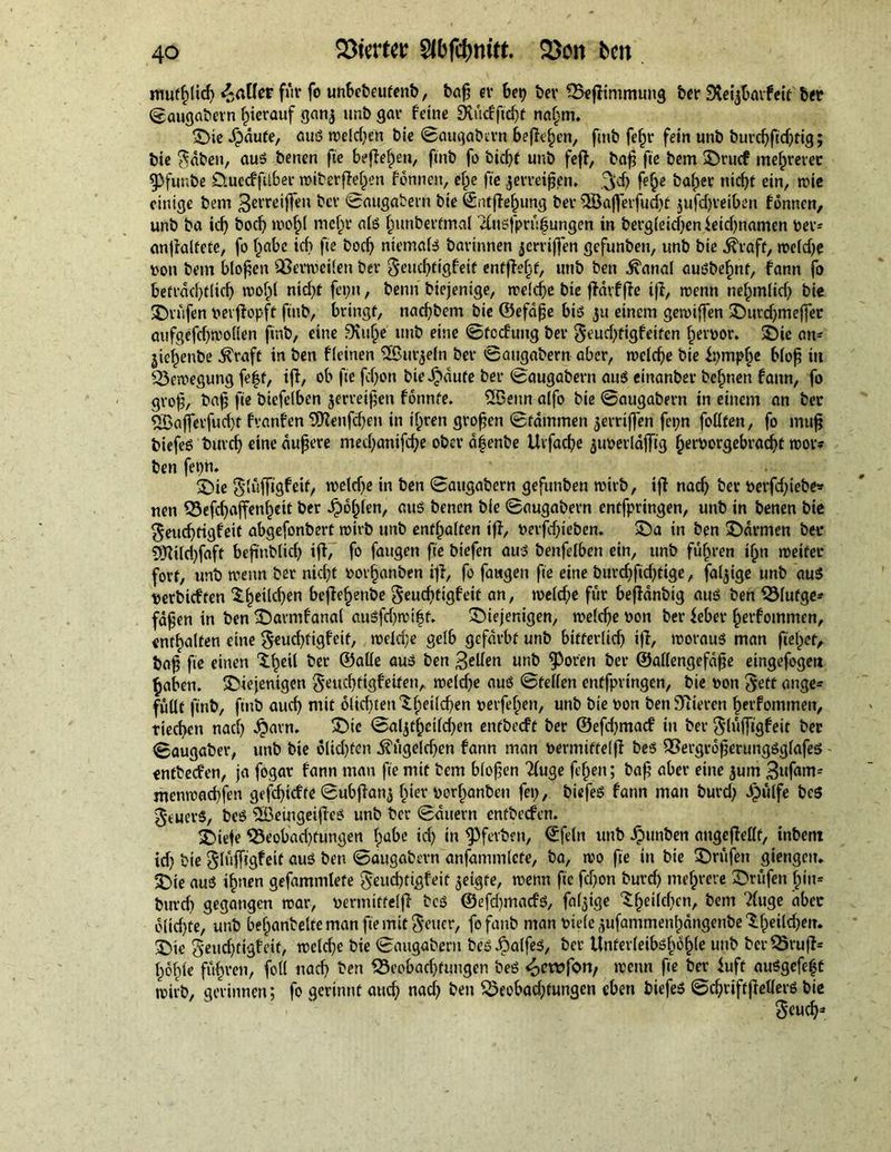 mufßlicß jailer fur fo unbebeufenb, baß er bet} ber S3eßintmung ber Slefjbmfeit ber ©augabern hierauf ganj unb gar feine Sutcfftd)f naßm. die djdufe, auS weld}en bie ©augabern befielen, fuib feßr fein unb burcßftd}tig; bie $aben, auS benen fie beßeßen, finb fo bießf unb feß, baß fie bem drucf mehrerer 9>funbe O.uecfftlber wiberßeßen fonnen, eße fie jerreißpn. 3$ feße baßer nießt ein, wie einige bem Bereiften ber ©augabern bie ©ntßeßung ber SÖajferfucßt jufdjreiben fonnen, unb ba id} bocf} woßl rneßr ate ßunberfmal efuöfprüfungen in berg(eid}cnieid}namen ber- anßalfefe, fo ßabe id} fie bod} niemate barinnen jerrijfen gefunben, unb bie ^raff, weldje bon bem bloßen Verweilen ber geueßtigfeit entßeßt, unb ben ^anal ausbeßnf, fann fo betrdeßtlicß woßl nid}t fcptt, benn biejenige, welcße bte ßdrfße iß, wenn neßmlid) bie drüfen rerßopft finb, bringt, naeßbem bie ©efaße bis 31t einem gewißen durdjmeffer aufgefd}wollen finb, eine Siuße unb eine ©fccfuitg ber $eurf}figfetfcn ßeroor. die an- jießenbe $raft in ben ffeinen Sßmgeln ber ©augabern aber, welcße bie ipmpße bloß in Bewegung feßt, iff, ob fie fd}on bie i?«ufe ber ©augabern aus einanber beßnen fann, fo groß, baß fie biefelben jerreißen fonnte. SBeun alfo bie ©augabern in einem an ber ^afferfueßt fyanfen SJlenfcßen in ißren großen ©fdmmen gerriffen fei;n follten, fo muß biefes burd} eine äußere med}anifd}e ober dßenbe Ucfacße juberldjfig ßerrorgebraeßt wor? ben fepn. die glüßigfeit, welcße in ben ©augabern gefunben wirb, iß naeß ber öerfdßebe* nen 53efd}affenßeit ber £oßlen, aus benen bie ©augabern entfpringen, unb in benen bie $eucßfigfeif abgefonbert roirb unb enthalten iß, rerfdßeben. da in ben Farmen ber Sftild}faft beßttblicß iß, fo fangen fie biefen aus benfelben ein, unb fuhren ißn noeifer fort, unb trenn ber niefjt oorßanben iß, fo faugen fie eine burd}fid}tige, fähige unb aus perbtef ten ^.ßeilcßen beßeßenbe geueßtigfetf an, weld}e für beßanbig aus ben QMufge* faßen in ben darmfanal auSfd}wißt. diejenigen, welcße r>on ber feber ßerfommen, enthalten eine §eud}tigfeit, roelcfje gelb gefärbt unb bifferlicß iß, woraus man fieret, baß fie einen 'S.ßeil ber ©alle aus ben Bellen unb fPoren ber ©allengefdße eingefogeti ^aben. diejenigen geueßtigfeiten, weld}e aus ©feilen entfpringen, bie ron Jett ange- füllt finb, finb aud} mit olid^enlßeilcßen rerfeßen, unb bie ron ben Stieren ßerfommen, tieeßen nad} $atn. die ©al3tßcild}en entbeeft ber ©efd}macf in ber glüßigfeit ber ©augaber, unb bie olid}fen ^ügeld}en fann man Permiffelß beS QoergroßerungSglafes entbeefen, ja fogar fann man fie mit bem bloßen 2luge feßen; baß aber eine 3um 3»fa^i menwaeßfen gefeßiefte ©ubßanj ßier rerßanben fei}, biefeS fann man burd} Jpulfe beS $cuer§, beS ^BeingeißcS unb ber ©duern entbeefen. diele Q3eobad}fungen ßube id} in fPferben, ©fein unb ipunben attgeßellf, inbent td} bie glüfßgfeit aus ben ©augabern anfammlete, ba, wo fie in bie drüfen giengeit. die aus ißtten gefammlete $eud}tigfeit geigte, wenn fie ßßon burd} nteßrere drüfen ßiu= burd} gegangen war, permiffelß beS ©efd)mad'S, faltige ‘Sßeilcßen, bem Tluge aber olid}te, unb beßanbelteman fie untreuer, fofanb man riete 3ufammenßdngenbe‘Ißetldjen. die $eud}tigfeit, weld}e bie ©augabern beS Jpalfes, ber Unferleibsßoßle unb bcr$5ruß* ßdßle füßren, foil naeß ben 33cobacßfungen beS <oewfon, wenn fie ber iuft auSgefeßt wirb, gerinnen; fo gerinnt aueß naeß ben 23eobad}fungen eben biefeS ©cßriftßeders bie S'<md}*