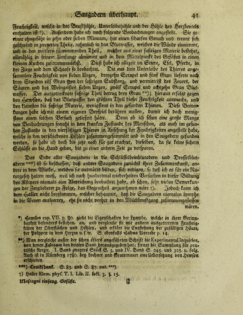 fttttäfägteS/ wrietje in btt 35rufll)o§(c, ttntcvfci&Bfuj^f« urtfe f>cr fsö^fe fees Jjetjbmttti enthalten iff t). Superbem §abe td) noch folgenbe ;23eobad)fungen angejWlf. Sie ge* rinnt ofjngefdljr in je£n ober fieben Minuten, Ijat einen feparfen ©erucf> unb trennt ftd? gefdjjwinb in jwcperlep X^ciSe, neljmlich in baß SMutwaffer, weldjeß bieSSdnbe einmmmt, unb in ben mittlem j^mimmenben S^eil, weiter aus. einer fahrigen Materie befielet, «Hmäljlig in feinem Umfange abnimmt unb in bem ‘SOIitteipunff beß ©efdpeß in einen fieinen buchen jufaromimtvdchfh $Diep fjabe id? allezeit im ©tiere, ©fei, ipfetfce, in ber Siege unb bem ©djaafe fo beobad;tef. £)ie auß bem Unferlei&e beß Xljiereß ange* fammlete $eud?tigfeit bon fteben Un$en, brepjefjn ©crupel unb fünf ©rem lieferte nadj brep ©funben eilf ©van f*on ber fahrigen ©ubjlanj, unb permittclfl beß Feuers, bet Sauren unb beß SBeingeifleß fteben Unjen, jwolf Scrupei unb ad)t$efjn ©ran Ö3lut* wafier. £)er außgetroefnete faltige Xf;ei( betrug brep ©ran **); fyievauß erfolgt gegen ben «oewfott/ &ap baß SMutwaffer ben größten Xfjetl biefer $eud?ftgf«it außmadie, unb ben f leinjlen bie fahrige SDZafetie, wentgflenß in ben gefunben Sljmm SDiefe 25emei* fungen £abe ich mit einem eigenen ^epfpiel berühren wollen, bamtt td) bod) wenig* fleuß einen fold)en £$erfud) geliefert f)dtte. £)enn ob id) fd)on eine grope Sftenge von 3>eobad)fungen fowofp in bem franfen 3u|fanbe beß $9Zenfci)en, alß aud) im gefun* ben 3ujfcmbe in ben Pterfupigen ^eren in 2(ßfef)ung ber 8eud)ttgfeifen angeflellt habe, welche in ben oerfdjiebenen J^ohlenjufammengefammlet unb in ben ©augabern gefunben werben, ft> habe id) bocf> biß feff nod) für gut erachtet, biefelben, ba fie feine fiebern Schluffe an bie Jpanb geben, biß einer anbern S« berfparen. £)aß ©nbe aller ©augabern in bie ©d)lu|felbeinb(ufabern unb £)roffelblut* «bem *** *•**)) iff fo befdjaffen, bap anbere ©attgäbern jundcpjl i§rcr 3ufammenfunft, an* bere in bem iZÖinfel, welchen fie außwdttß bilbe.n, fid? enbigen, fo bap td) eß für ein 97a* furgefeb galten mup, weil td) nach ^unberfmal wieberl^olfen Q5erfud;en in biefer Gilbung' beß iföorpecß niemalß eine 2lbweid)ung beobad)fet fjabe, ob fd)on, feljr oiefen SSemerfun= gen ber gergliebever ^u $olge, baß ©egent^eil ansunef^men wäre f), ^ebod) fann teb bem fallet' nicht bep.flimmen, weld?er betupfet, bap bie ©augabern uiemalen fpmphe in bie $$enen außleevfen, e|e fie nicht böiger in ben 9Md?bruflgang ^ufammengepoffen waren. *) -^ewfon cap. VII. p. 80. giebt bie ßrigenfebaften ber ßpmpbe, welche in ihrer ©erinn* , barfeit befonberß bepeben^ an, unb oerglctd)t pe mit anbent ausgetretenen geud)tig. feiten ber Dberpdd)en unb £d(jlen, unb erfldrt bie (Sntpef>ung ber jufdlligeu Ipdute, ber ipolppen in bem .f^erjen u.f. w. ©. ebenfaßß -^abn» 23orrebe p. 14. •*) 50?an öergleidK auper ber fdjon o'ftcrß angeführten ©djrift bie Experimental Inquiries, bon benen falconet: ben britfen Sßanb heraußgegeben hat; ferner bie ©ammlung für pra* ctifche Slerjte. I. ^anb jwepteß ©tuef ©. 3. unb IV. S5anb ©. 245. unb 325. u. folg. 3lud) ip in SZurnberg 1780. bep 2od)uer unb @rattcnauec einelieberfe^ung oonJjewfon «rfdjienen. *•**) druilffbanE. ©. 83. unb ©. 87- not. ***) t) fallet Elem. phyf. T. I. Lib. II. feft. 3. §. 15. iTJafcagni einfaog. (SefdPe. 5