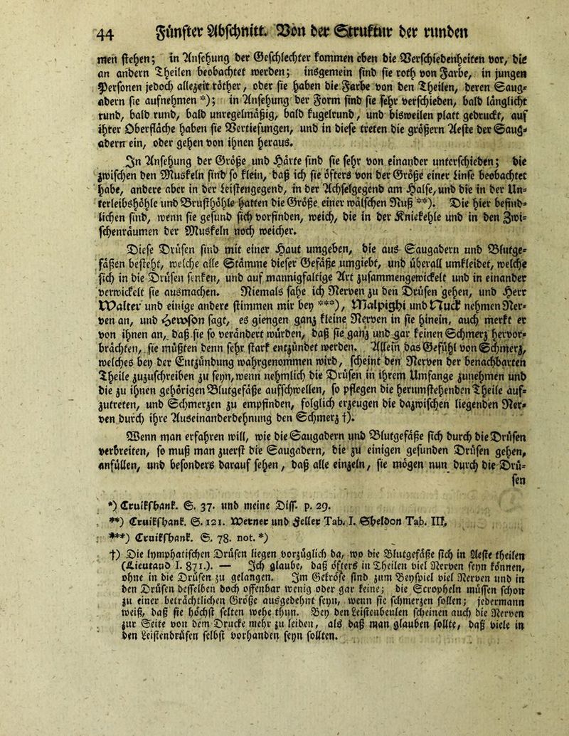 men flehen; in ‘Hnfc^ung her @efd)led;fer fommen eben biß Verfcfflebenheiten tor, big an önbevn ^^eilen beobachtet werben; insgemein finb fie rofh ton ^avbe, in jungen 5>erfonen jebod; allezeit tot^cr, ober fie h«^n bie §arbe ton ben feilen, beren ©aug* abern ße aufnehmen *); in 2lnfehung ber $orm finb ße fehl* tevfdfleben, halb länglicht runb, halb runb, halb unregelmäßig, WIb fugelrunb, unb bisweilen platt gebrueft, auf ifjter Oberfläche hnben fie Vertiefungen, unb in biefe treten bie großem 2fefle ber ©aug* abern ein, ober gehen ton ihnen herauf S>n Tinfehung ber ©roße unb ^)ärfe finb fie fe£r ton einanber untcrfchieben; bie jttifchen ben Sftusfeln finb fo flein, baß ich fie offers ton ber ©roße einer finfe beobachtet habe, anbere aber in ber ietßengegenb, in ber 2ld;felgegenb am Jpalfe,unb bie in ber Un- ferleib^hohle unb Vrufi()of)to hatten bie ©roße einer roälfcfjen Stuß **). ©ie hier beßnb= ließen ßnb, wenn fie gefutib fich torßnben, weid), bie in ber ^niefejjle unb in ben 3wi= fchenräumen ber Sttusfeln noch weicher. ©iefe ©vüfen finb mit einer Jpaut umgeben, bie aus ©augabern anb Blutge- fäßen begeht/ welche alle ©fämme biefer ©efäße umgiebf, unb überall umfleibet, welche fief) in bie Prüfen fenfen, unb auf mannigfaltige 2lrt jufammengewicfelt unb in einanber terwicfelt fie ausmachen. 31 jemals fahe ich Sorten $u ben prüfen gehen, unb Jperr t£>altei’ unb einige anbere flimmen mir bep ***), tTJalpig^i imbtTJudf nehmen Sler* ten an, unb <2>ett>fon fagt, es giengen ganj fleine Sterten in fie hinein, auch merft er ton ihnen an,, baß.fie fo teränbetf würben, baß ße gan’j unb gar feinen ©d)mer$ fwtor* brächten,. fie müßten benn fefw flarf ent^ünbet werben. Tllfefn bas ©efühl ton ©d)mer$, welches bei; ber ©nfjünbung wahrgenommen wirb, fcheint ben Sterten ber benachbarten $hßife ^ujufchreiben fet;n, wenn nchmlid) bie prüfen in ihrem Umfange junehmen unb bie $u ihnen gehörigen Blutgefäße auffchwellen, fo pflegen bie herumflehenbenSh^fc auf* ^ufrefen, unb ©djmerjen ju empflnben, folglich erzeugen bie ba$wifd)en (iegenben Ster* ten burd) ihte TluSeinanberbehnung ben ©d)mer$ f). QÖenn man erfahren will, wie bie ©augabern unb Blutgefäße ßch burd) bie prüfen terbreifen, fo muß man juerfl bie ©augabern, bie $u einigen gefunben ©rufen gehen, anfüllen, unb befonbers barauf fe^en, baß alle einzeln, fie mögen nun burd) bie ©vü= fen *) Ccuiffbanf. 6. 37. unb meine ©iß. p. 29. .. **) CtaiEfbanE. <§. 121. XOevnev unb fetter Tab. I. ©belöon Tab. III, ***) (Teuiffbanf* ©.78- not.*) t) ©ie Ipmphatifchen ©rufen liegen torjüglicb ba, wo bie Blutgefäße ßch in 2Ufte fßeilen (Äteutauö I. 871.). — 3cb glaube, baß öfters inXheilen biel Sterten fepn fo'nnett, ohne in bie ©rufen ;u gelangen. 3m ©elrofe ßnb jitm Bepfpiel tief Vierten unb in ben ©rufen bcßelben bod) offenbar wenig ober gar feine; bie ©cropbeln mäßen fdjott jtt einer beträd)tlid>en ©roße auSgebchnf fepn, wenn ße fdjmerjen fetten; jebermann weiß, baß ße fwcßß feiten wef)e tl)un. Bep benüeißcnbeulen fdjeinen aud) bie Werten jttr ©eite ton bem ©ruefe mehr ju leiben, als baß man glauben feilte, baß tieie in ben ^eißenbrüfen felbß torßanben fepn foUten.