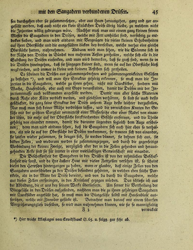 firn burdjgehen ober fie jufammenfefen, ober aus ihnen herausgehen, gan| unb gar an« gefüllt »erben, bafj aucf) ntc^t ein fietn 0tüdcijen Abrufe übrig bieibe, »eidjem nicht bie injection böilig gebvungen »ave, 9?ach§er muh man mit einem gan$ Keinen feinen Süfteffer bie Saugabern in ben ©rufen, »eiche mit $ett umhüiief finb, borfid)tia ju enf« becfen fudjen, unb man »irb aisbann mit QSergnügen bie liefen Keinen (^abenheifen auf ihrer Oberfläche unb bie auSgefüiiten lüden bet) benfeiben, »eidje vorher eine gleiche Oberfldd}e hatten, »ahrnehmen. 2llsbann »irb man fehen, »ie bie 0tdmme ftch in ber 97dh« bon ©rufen in SSünbef bon mehreren 2ieflen äertfxiien, »eiche ftchaiie in,bie 0ubflan$ ber ©rufen einfenfen, unb man »irb bemerfen, bah fie geofj finb, »enn fie in bie ©rufen hineingehen, bah fie hingegen fleiner finb, »enn fie auf ber Oberfläche blofj »egfriechen, unb immer in Heine unb Heinere Beffchen fief) ^evtheiien. ©S fcf)einen bie ©rufen aus jufammengebrehfen unb 5'ufammenge»icfeiten ©efdfje« 5u begehen *), unb »iti man ihre 0truftur gehörig erfennen, fo muh man bie 3>n= jection in bie «Saugabern, »eiche $u ihnen gehen, nicht mit Öuecff iber, fonbern mit £Öacf)S, ^aufenblafe, ober aucf) mit @t)pS beranffalten, bamif bie ©rufen mit ber 3>n* jectionsmaffe auch bofifommen angefülit »erben. ©amit nun aber fold)e SRaferien burdj 9vuf)e ober $dite berbidf »erben, unb gieichfam bewarfen, fo finb fie auch beffa gefefjidter, bie ganj feine 0fndfur ber ©rufe unferm Tfuge befio feiehfer baquffelien» 9lur muh mön f,ch feiner $Küf)e berbvühen (affen, unb bie ber»ideifen knoten ber ®e« fähe mit ber grölen 0orgfalt bermitteifl einer 9fteffetfpihe ober einer Dlabel bon einen« ber (bfen, bie mehr auf ber Oberfläche fortfriechenben ©efafe entfernen, unb bie ‘S.fwk gebbrig bon einanber trennen, bamit bie banmfer üegenben fogieich bem Tfuge erfchet» nen) benn man »irb aisbann feigen, bah bie 0augabern fleh auch h^et' eben f° berhai* ten, als »ie fie auf ber Oberfläche ber ©rufen borfommen, fie trennen ftch bon einanber, fie laufen »ieber |ufammen, fie beugen ftch, fie »erben bünner, fie behnen ficb aus, fie hüben 3eüen, unb »ieberum »erben fie ^ufammenge^ogen, unb burd) bie gegenfeitige QSerbinbung ber fieineu Steige, borjügiidj aber ber in bie £e(len gehenben unb heraus« gefienben riefle finb fie für immer in einer »eitiduftigen ©emeinfdjaft mit einanber. ©ie S5efchaffenhetf ber 0augabern in ben ©rufen iff bon ber nehmiidien $3efdjaf« fenheit»ie fonfl, unb ba ihre dufere ^taut mit biefen $eff5el(en betfehen iff, fo fcf)eint. biefes ben *&amp;exvfon hintergangen ^u haben, »enn er giaubfe, baf? einige 3eüen bon ben 0augabern unterfchieben ^u ben ©rufen befonbers gehörten, in »eichen eben fold)e ?Par« tifein, ais in ber SKitfe ber ©rufe bereifet, unb bon ba burch bie 0augabern, »eiche aus biefen 3eüen entfpringen, in ben Kreislauf gezogen mürbem ©as fd)Iiefe ich aus ber ?lbbi(bung, bie er uns bet) feinem S&amp;crf'e überlieferte. Um fernev bie 95erfheüung ber SMutgefahe in ben ©rufen auf^uftnben, naci)bem man bie ^u ihnen gehorigen0augabern mit Ouedfilber angefülit hat, fo muff man bie ^Siutgefafe felbff mit Jpaufenbiafe; aus« (prüfen, »eiche mit 3innober gefärbt iff. befrachtet man barauf mit einem febarfen QSergröperungSgiafe btefelben, fomtrb man »ahrnehmen fönnen, »ie fie fo mannigfaltig 8 3 ber»ideit *) r »eicht tlTafcagm som CrutffbanE 6.65. u. folgg. gar fefjt ab.