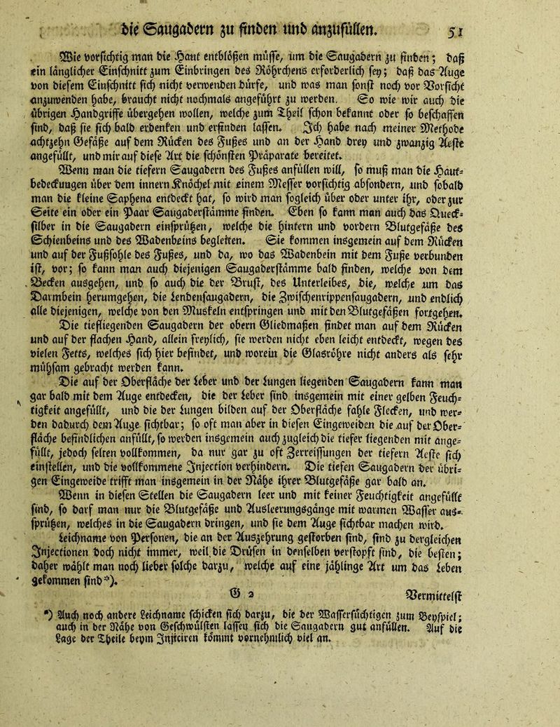 2Bie botßdjfig man Me $auf entblößen müfte, um Me ©augabern ßnben •, baß «in ldngltd;>et (Einfchnttf <$um (Einbringen bes 9io§rcf)eniS erforberlich fet?; baß bas 2fuge Don biefem (Einfdjnitt ftch mcßf perwenben bürfe, unb was man fonß nod) oor 35orfTc^c anjuwenben habe, braucht nicht nochmals angeführt werben. ©o wie wir auch Me übrigen Jpanbgriffe übergeben wollen, weld)e jum fchon befannf ober fo befchaffen fmb, baß fee ßd) halb erbenfen unb erßnben laffem 2Ed) ha&amp;c nad? meiner 9Efteff)obe achten ©efdße auf bem dürfen bes gußes unb an ber Jitanb brep unb jwanjtg 2(eße angefüüt, unb mir auf biefe Tlxt Me fdjonßen fPrdparate bereifet» QBenn man bte tiefem ©augabern bes $ußes anfüllen miß, fo muß man Me Jpauf* bebeefungen über bem innern Knöchel mit einem ^Keffer oorßebttg abfonbetn, unb fobalb man bte fleine ©aphena entbeeft §<\t, fo wirb man fogletd) über ober unter ißr, oberjur ©eite ein ober ein 5>oar ©augaberßamme ßnben. (Eben fo farm man auch bas £tuecf* ftlber in bie ©augabern einfprü|ett, welche bie fjmfern unb Dorbern Blutgefäße bes (Schienbeins unb bes ‘Babenbeins begleiten» Sie fommen insgemein auf bem EKücfen unb auf ber Sußfo^le bes $ußes, unb ba, wo bas 2Babenbetn mit bem guße Derbunbett iß, Dor; fo fann man auch biejentgen ©augaberßamme halb ßnben, welche Don bem . Becfen ausgehen, unb fo aud> bie ber Btuß, bes Unterleibes, Me, welche um baö Darmbein herumgehen, bie lenbenfangabera, bie 3wtfchenrippenfaugabern, unb enblidj alle biejentgen, welche Don ben SKusfeln entfpringen unb mit ben Blutgefäßen fortgehem £)te fießiegenben ©augabern ber obern ©liebmaßen ßnbef man auf bem Stücfen unb auf ber flachen Jpanb, allein freplicß, fte werben nicht eben leicht entbeeft, wegen bes Dielen $effS, welches ftch hier beß'nbef, unb worein bie ©lasröfn'e nixf)C anbers als fehl* mühfam gebradjt werben fann» 2)ie auf ber Dberßdche ber lebet unb ber iungen liegenben ©augabern fann matt gar halb mit bem 2(uge entbeefen, bie ber leber ftnb insgemein mit einer gelben $eudj* figfeit angefüllt, unb bte ber Iungen bilben auf ber Oberfläche fahle ^lecfen, unb wer* ben baburch bemTluge ßdßbar; fo oft man aber in bt'efen ©ingeweiben bte auf ber Ober* fache beßnbltdßm anfüllt, fo werben insgemein auch zugleich bte tiefer liegenben mit ange* füllt, jebod; feiten Dodfommen, ba nur gar $u oft 3etretffungen ber tiefem Tiefte ftd) etnßellen, unb bie Doflfommene injection Derhinbern» SDi-e tiefen ©augabern ber übri* gen ©ingewetbe trifft man insgemein in ber Sftdhe ihrer Blutgefäße gar halb an. 2Benn in btefen ©feilen bie ©augabern leer unb mit feiner ^eudßigfctt angefüllt ftnb, fo barf man nur bte Blutgefäße unb 2luSleerungsgdnge mit wannen $öaßer aus*. fprü|en, welches in bie ©augabern bringen, unb fte bem 2luge ßchfbar machen wirb. leichname Don fPerfonen, bte an ber TluSjehrung geßerben ßnb, ftnb $u bergleidje« 3niecttonen boch nid)f immer, weil, bte prüfen in benfelben Derßopft ftnb, bte beßen; baher wählt man noch lieber folche bar$u, welche auf eine jdhiinge Hxt um bas leben gefommen ßnb*)« © 2 Bermiffelß *) 2lud) noch attbere Betchrtame fdßcfen ßd) bar$u, bie ber 5Bafferfüd)tigctt fSepfpicl; auch in ber 3?dhe oon ©efchwülßen laffeu ßd> bte ©augabern gut anfüllen. 3luf bie Sage ber Steile bepm ^nßriren focmmt Dornehntlich Diel an.