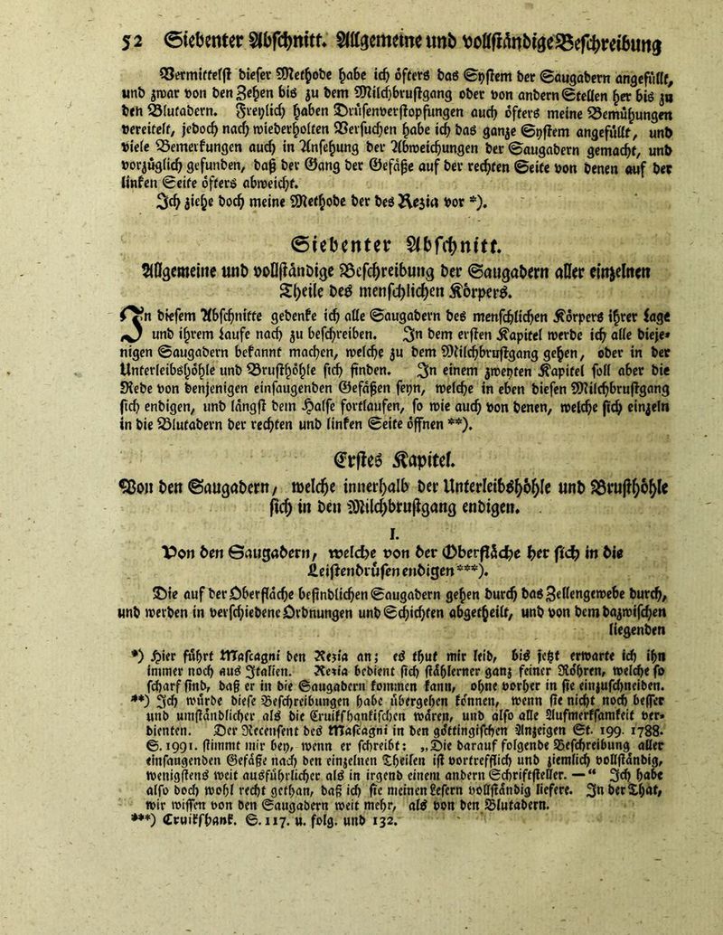 Vermittelt biefer Stteffcobe habe ich ofterö baö ©pflem ber ©augabevn ungefüllt, unb jtvar von benähen bis $u bem OTilc^bvuftgcmg ober von anbern(Stellen £er bis 3a ben Vlufabern. gre^ltc^ haben SMüfenvetjiopfungen auch offerö meine Vernutungen vereitelt, jebocf) nach wieberhölten Verfudjen ^abe id) bas gan$e ©pflem ungefüllt, unb Viele Vemerfungen auch in Anfang ber Abmeierungen ber (Saugabern gemacht, unb vorzüglich gefunben, bag ber ©ang ber ©efdge auf ber rechten ©eite von benen auf ber linfen ©eite offers abmeicfyf. 3d) jie^e bod) meine SSKethobe ber bes Äesirt Vor *). Siebenter $ibfd[)nitf. ADgcmeine «nb voIlfJänDige SSefchreibung ber ©augabern aller eirr^elttcti Steile be$ menfd>ltrf>en Körpers. O-n biefem Abfchnitte gebenfe id) alle ©augabern bes menfdjlichen Körpers ihrer tage O unb ifjrem laufe nach ju befd)i*etben. 3n erften Kapitel tverbe id) alle bieje* nigen ©augabern befannt machen, welche ju bem SDiilcbbvujtgang ge^en, ober in ber Unferleibölmble unb Vrufffwhle ftcfj finben, 3n einem jmepten Kapitel foil aber bie SKebe Von benjenigen etnfaugenben ©efafjen fepn, melcbe in eben biefen SSHilcbbruflgang ftd) enbigen, unb langfl bem £alfe fovtlaufen, fo mie auch Von benen, melcbe ftcb einzeln in bie Viufabern ber rechten unb linfen ©eite offnen **). (Er|Je6 Kapitel, Sßon ben ©augabern/ roeldje innerhalb ber Unlerleib^h^ unt> 8frufty&amp;&amp;lc fiel) in ben SÖiilcbbrujigang enbigen, 1. T>on ben ©augabern/ welche von ber (DberflSd^e ber (idt) in bie ÄeijJenbrufen enbigen***). £)ie auf ber Oberfläche bcfmblidjen ©augabern gehen burdj bas Sellengewebe bureb/ unb werben in verfcbiebencDrbnungen unb ©Richten abgetheilt, unb von bem bajmifeben liegenbeti *) £ier fuhrt ittafeagm ben 2?ej:a an; eS thuf mir leib, bis jefjt erwarte id) ihn immer noch aus Italien. Ketia bebient ftcb ^hlrrner gan$ feiner bohren, welche fo fcharf ftnB, bag er in bie ©augabern fornmen fatttt, ohne vorher in fte einjufd)neiben. **) ^d) wfirbe biefe 2jefd)reibungen habe übergehen fennen, wenn fte nicht noch beffec unb umjlanblicber als bie Sruiffhgntifcljen waren, unb alfo äße Slufmerffamfeit ver* bienten. Ser ülecettfent bed tTTafcagnt in ben gdtttngifchen 3lnjeigen ©t. 199. 1788. ©.1991. ßirnntt mir bet), wenn er febreibt; „Sie barauf folgenbe SSefcbreibung^ aller «infangenben ©efage nadf) ben einzelnen ^heilen iß vortrefflid) unb jiemlid) voflffanbig, wenigßetiS weit ausführlicher als in irgenb einem attbern ©cbriftjleßer. — “ 3d) habe alfo bod) wohl recht gefhan, bag id) fte meinen gefern voßftan&amp;ig liefere. 3n berXf;at, wir rniffen von Ben ©augabern weit mehr, als von ben SMufabern. ***) (CruiEfhanf. ©. 117. u. folg, unb 132.