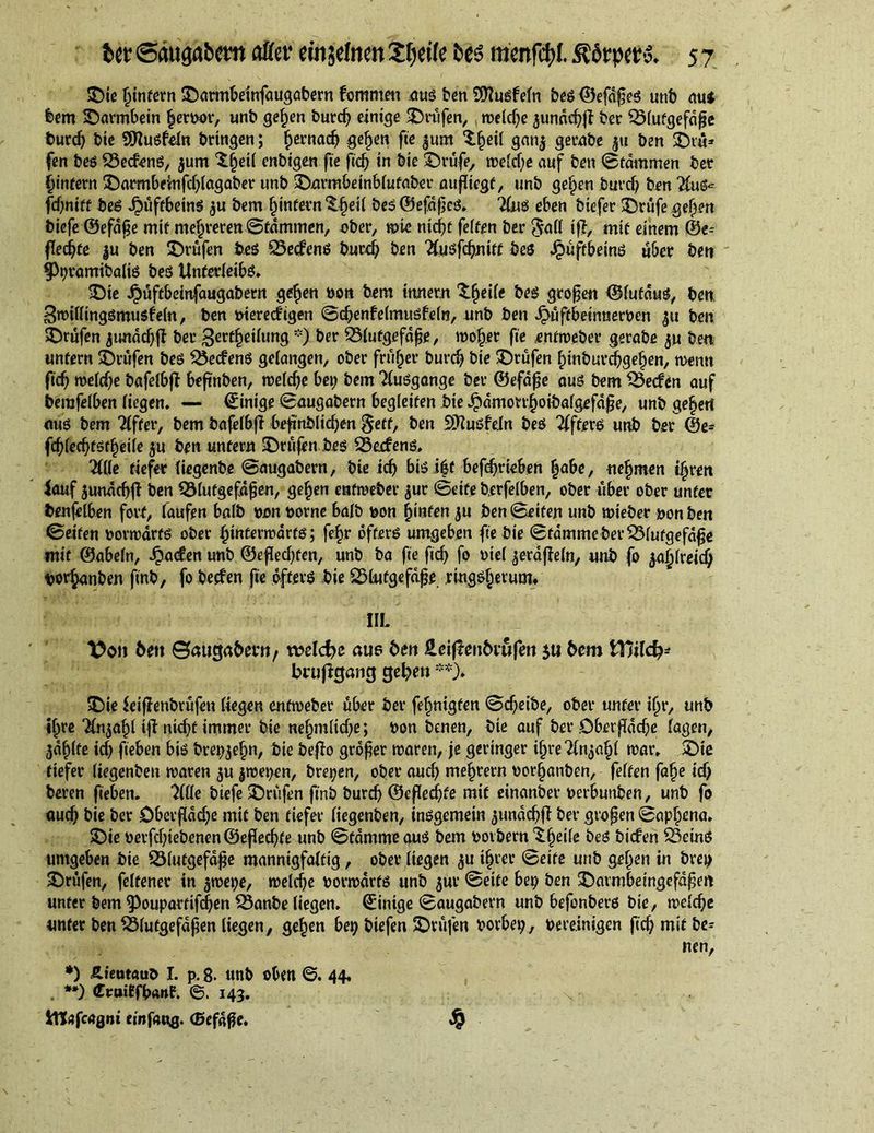 ©ie Ijinfern ©armbeinfaugabern fommen dug ben SWugfefn beg ©efdßeg unb aui feem ©armbein |eM', unb gef)en burd; einige ©nifen, weldje 3undd;f? ber Blutgefäße burd; bie 9D?ugfeln bringen; fjernad; gefjen fie $um S^eil gan$ gerabe gu ben ©iu* fen beg Bedang, $um ^Ijeil enbtgen fie ficf> in bie ©rufe, n?eicf;c auf ben ©tdmmen ber ijintern ©aombeinfd;lagaber unb ©nrmbeinblufaber außicgf, unb geljen burd; ben Tlu^ fdjnitt beg .£>uffbetng $u bem fjintern ©fjeil beg ©efdßeg. Ting eben biefer ©rufe geifert t>iefc ©efdfie mif mehreren©tdmmen, ober, wie nicf>c feiten ber $a(l if?, mit einem ©e^ flechte |u ben ©rufen beg Bedreng burd; ben Tfugfdjnitf beg Jpuftbeing uber ben §)r>ramibalig beg Unferleibg* ©ie Jj>uftbetnfaugabern ge^en bon bem innern XfyeUt beg großen ©lufdug, ben Bwilltnggmugfeln, ben viereckigen ©cbenfelmugfeln, unb ben J£uffbeinnerven ben ©rufen jundd; jl ber 3erdrilling *) ber Blutgefäße, looker fie enfroeber gerabe ju ben unfern ©rufen beg Becfeng gelangen, ober frufjer burd; bie ©rufen ^inburdjgetjen, menu fid; weld;e bafelbf? beßnben, weldje bei; bem Tluggange ber ©efdße aug bem Becken auf berafelben liegen. — ©inige ©augabern begleiten bie Jpdmon^oibafgefdße, unb ge^ert nug bem differ, bem bafelbf? beftnblidjen §etf, ben Sttugfdn beg Tffterg unb ber ©e= fd)(ecl;fgf£eiie ju ben unfern ©rufen beg Becfeng. Tide defer liegenbe ©augabern, bie id; big i|f befdfrteben |abe, nefjmen ifjrett Jouf $undd;j? ben Blutgefäßen, gefjen enfweber jur ©eife berfelben, ober uber ober unter benfelben fort, laufen halb von vovne halb von hinten ju ben ©eiten unb wieber von ben ©eiten vorwärfg ober fjinferwarfg; fefjr dfterg umgeben fie bie ©tdmmebetBlufgefdße mit ©abein, Jpaden unb ©eßedjten, unb ba fie ftd; fo viel $erdf?eln, unb fo jafjlreid; t>or$anben finb, fo becfen fie dfterg bie Blutgefäße ringgfjevum. IIL bm Baugabmt, welche aue ben HcijTenbiufen $u bem tTJilcf;* brußgang gelten **)» ©ie leif?enbrüfen liegen enfweber über ber fefjnigten ©d;eibe, ober unter iljr, unb iljre ?ln$af)l if? nid;t immer bie nef)tnltd;e; von benen, bie auf ber öberßdd;e lagen, $dßlte id; fieben big brepjefm, bie be}?o großer waren, je geringer ifjre Tbyaßl war. ©ie tiefer liegenben waren $u $wei;en, brepen, ober aud; mefwern vor(janben, feiten falfe id; beren fieben. Tille biefe ©rufen finb burcb ©eßedfte mif einanber verbunben, unb fo oud; bie ber öberßdd;e mif ben tiefer liegenben, inggemein ^undc^f? ber großen ©apfwna. ©ie verfdjiebenen ©eßecßfe unb ©tdmmegug bem voibern^ljeife beg bicfen Being umgeben bie Blutgefäße mannigfaltig, ober liegen $u ifjrer ©eife unb geljen in brep ©rufen, felfener in gwei;e, weld;e vorwdrfg unb jur ©eife bei; ben ©armbeingefdßeit unter bem ^ouparttfcßen Banbe liegen, ©inige ©augabern unb befonberg bie, welche unter ben Blutgefäßen liegen, gefjen bei; biefen ©rufen vorbei;, vereinigen ficf) mit be= nen, *) Äieutauö I. p. g. unb oben ©. 44. . **) druiffbanf. ©.143. Itt^fcagni einfaug. ©efdße. ^