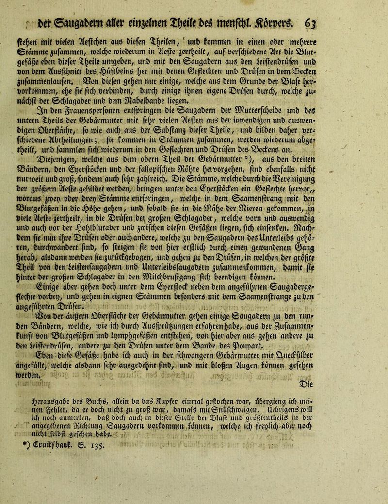 fiefym mt’f liefen Heftern aus biefen Reifen, unb fommen in einen ober mehrere ©fdmme jufammen, weldje wteberum in Tleffe jerfheilt, auf »erfdjiebene Hvt bie 23lut» gefdße eben biefer ^.^eite umgeben, unb mtf ben ©augabern auS ben ieiffenbrufen unb »on bem 2(usfchniff bes Jpüftbeins ^er mit benen ©cf[ed)fen unb prüfen in bem23ccfen jufammenlaufen. Q3on biefen gehen nuv einige, welche aus bem ©runbe bet 23lafe her* »orfommen, ef>e fie fid) »erbinben, burd) einige ihnen eigene ©rufen burd), welche $u* ndc^ff ber ©d)lagaber unb bem Olabelbanbe liegen, ben grauenSperfonen entfpringen bie ©augabern ber üttufterfdjetbe unb beS unfern S^eils ber ©ebdrmuffer mit feljr »iclen 'fteffen auS ber intoenbigen unb auswett* bigen Dberfidcbe, fo rote and) aus ber ©ubffanj biefer ^^eile, unb bilben ba^er »er* fd)tebene ftbthetlungen; fie fommen in ©tdmmen jufammen, werben wteberum abge* f^eilf, unb fammlen fief) wieberum in ben ©efledjfen unb ©rufen bes 23ecfens an, ©iejentgen, welche auS bem obern ^§eil ber ©ebdrmuffer *), aus ben breiten Zaubern, ben ©perffoefen unb ber falloptfdjen 9idf>re fierrorgefpen, finb ebenfalls nicf>C nur weif unb groß, fonbern aud) fe§r jahlreidj. ©ie©fdmme, welche burchbteQSereinigung ber großem 2(e(le gebilbef werben, bringen unter ben ©perftoefen ein ©eßedjfe Terror,, woraus jwep ober brep ©fdmme entfpringen, weld)e in bem. ©aamenffrang mtf ben SMutgefdßen in bie £6f>e gelten, unb fobalb fie in bie Ofdhe ber Öfteren gefommen, in Diele '2lefie jerf^eilf, in bie ©rufen.ber großen @d)lagaber, welche »orn unb auSwenbig unb aud) »or ber ^»o^lblufaber unb jroifdjen biefen ©efdßen liegen, ftcb einfenfen* Ofttdj* bem fie nun ifjre ©rufen ober aud) anbere, welche ^u ben ©augabern bes Unterleibs gebid* ven, burdjwanbert ftnb, fo fteigen fie »on hier erfliid) burd). einen gewunbenen ©ang herab, aisbann werben fie juutcfgebogen, unb gef)en $u ben ©rufen, in welken ber größte thöil »on benieijlenfaugabern unb Unterleibsfaugabern jufammenfommen, bamif fie hinter ber großen ©djlagaber in ben 9)ftld)brufigang fief) beenbigen fonnen. ©inige aber gehen bod) unter bem ©perßecf neben bem angeführten ©augaberge» flecf>te »orbep, unb gehen in eignen ©fdmmen befonbers mit bem ©aamenjftange $uben angeführten ©rufen, Sßon ber äußern Oberfläche ber ©ebdrmuffer gehen einige ©augabern $u ben run» ben 33dnbern, welche, wie id) burd) 7lusfprü|ungen erfahren habe, aus ber gufammen» Fünft »on Blutgefäßen unb ipmphgefaßen entgehen, »on hier aber aus gehen anbere ju ben ieiflenbrüfen, anbere ju ben ©rufen unter bem Banbe bes ^ottparf. ©ben biefe ©efaße habe id) auch in ber fd)wangern ©ebdrmuffer mit üuecfftlber angefüllt, welche aisbann fe^r ausgebehnt finb, unb mit bloßen 2lugen fonnen gefehen Werben, rj;: .m§% ■ , ©ie Verausgabe beS SSttcbS, allein ba baS Tupfer einmal geßoebett war, ü&amp;ergteng ich mei» nen gehler, ba er bod) nicht ju groß war, bamalS mtt©fiilfd)weigen. UcbrigenSwiH id) nod) anmerfen, baß bod) aud) in biefer ©teile ber SSlafe unb giofientheilS itt ber angegebenen 3iid)tung ©augabern »orfontmen fdnnen, welche id) freplid) aber noch nicht .fclbfl gefehen habe. *) €cuiffh«nf. ©. 135.
