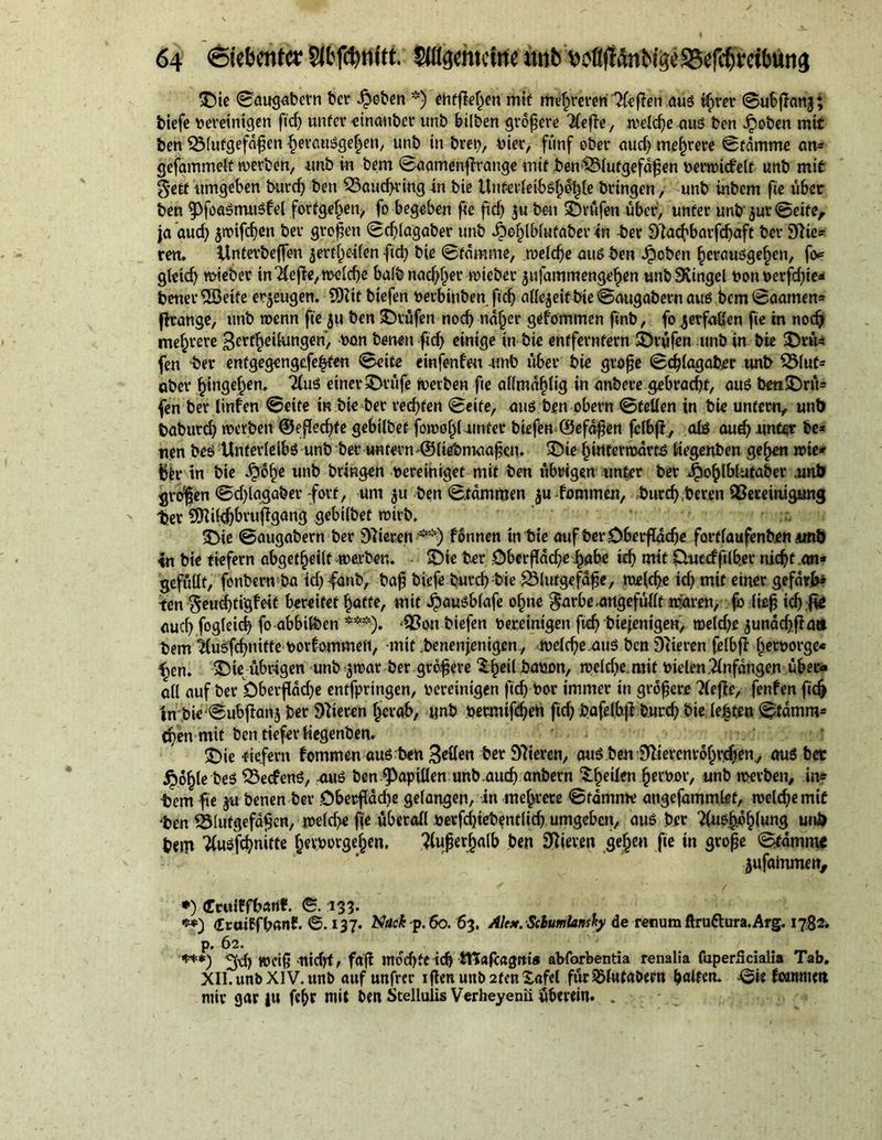 ©ie ©augabern ber droben *) entfielen mif mehreren TC^fTen aus tfmer ©ubßanj; tiefe vereinigen ftd) unter «inanber unt bilben größere 2(eße, meld)e aus ten Jpoben mif ten Blutgefäßen fjerauSge^en, unt in treu, vier, fünf ober aud) mehrere ©fdmme an* gefammelt tverben, unt in tem ©aamenfirange mit ben Blutgefäßen venvicfelt unt mif getf umgeben burd) ben Baucßring in tie Uttterleibsfj^le bringen, unb inbem fte über ten ^OfoaStruiSfel fortgel)en, fo begeben fte ftd) $u beu ©rufen über, unter unb'^ur @eite, ja aud) $tvifd)ett ber großen ©d)lagaber unb ^^Ibiufaber in -ter 3lad)barfd)aft ber Spie- ren. Unterbeffen jertfjeilen ftd) bie ©fdmme, n>eld)e aus ten Jpoben £crauSge§en, fo* gleid) lieber in Tfefie, mcicf>e balbnad)l)er ivieber jufammengeßen unb9vingel von verfdjte* tener iS3eife erzeugen. SOltt tiefen verbluten ftd) allezeit bie ©augabern aus bem ©aamen* firange, unb wenn fte ju ben ©tüfen nod) ndf)er gefommen ftnb, fo ^erfaßen fte in nodj mehrere Betreuungen, bon benett ftd) einige in bie entferntem ©rufen unb in tie ©rü* fen -ber entgegengefeßten 0eite etnferde« unb über tie große ©cfßagabrr unt Blut= ober Ringelten. 2lu$ einer ©rüfe tverben fte allmdfßig in untere gebracht, aus ben©rü- fen ber ltnfen 0eite in bie ber reifen ©eite, aus ben obern ©teilen in bie untern, unt baburd) tverben ®eßed)fe gebilbef fotvol)üintet biefen ©efdßen fclbfi, als aud) unter be* nen bes Unterleibs unb ber untern ©liebmaaßen. ©ie l)infertvdrt£ liegenben ge^en tvie* ttr in bie £bf)e unb bringen vereiniget mit ben übrigen unter ber ^o^lblufaber unb großen 0d)lagaber fort, um ju ben ©fdmmen $u fommen, tttrd),beren Bereinigung ter 9Kt(#ru|igang gebilbef tvirb, ©ie ©augabern ber gieren formen in bie auf ber Oberfldd)e fortlaufenden unb in bie tiefem abgef^eilt merber.. ©ie ber öberßdd)ef)abe id) mit CUtecfftlber nießfan* gefüllt, fonbem ba td)fanb, baß tiefe burd) tie Blutgefäße, me(d)e id) mit einer gefdrfc ten geucßti'gfeit bereifet piaffe, mit 4>auSblafe o§ne ^arbeungefüllt mären, fo lief id) fie aud) fogleid) fo abbilben ***). -Bontiefen vereinigen ftd) btejenigen, meid)e junad)fiaa tem ilusfc^nifte vorfommeti, -mit tenenjentgen., tveld)e.aus ben 3iteren felbß ßetvorge* ^en. ©te übrigen unb smar ter größere Sßeil bavon, tveld)e.mit vielen Anfängen über« all auf ber bberßddje entfpringen, vereinigen ftd) vor immer in größere ?(eße, fenfen fic§ ln bie ©ubßanj ber Vieren ßerab, unb vermifeßen fid) bafelbß burd) bie lebten ©fdmm* eßen mit ben tiefer liegenben. ©ie -tiefem fommen aus ben Beden ber 97ieren, aus ben 9}iercnrdf)rd)en, aus bet jpoßle bes BecfenS, aus ben Spillen unb.aud) anbern feilen ßervor, unb merben, in* tem fte ju benen ber Oberßad)e gefangen, in mehrere ©fdmme angefämmlet, tveld)emif ten Blutgefäßen, meld)e fte überall Verfcßiebentltd) umgeben, aus ber feßoßlung unt bem Tlusfcßnifte ßevvotgeßen. ?lußerfjalb ben hieven geßen fte in große ©famine jufainmen, *) (Erttiffbartf. ©. 133. **) «Eruiffbanf. ©. 137. N*»c£-p. 60. 63. Ale*. Sclumla»sty de renum ftruttura. Arg. 1782. p. 62. ***) 2d) weiß tttdjf, faß moeßte icß tTCafeagnt® abforbentia renalia fuperücialia Tab. XII. unb XIV. unb auf unfrer ißenunb2fen£ajel für^lufabern f>olfcru ©ie fammett mir gar )u feßr mit ben Stellulis Verheyenii überein. .
