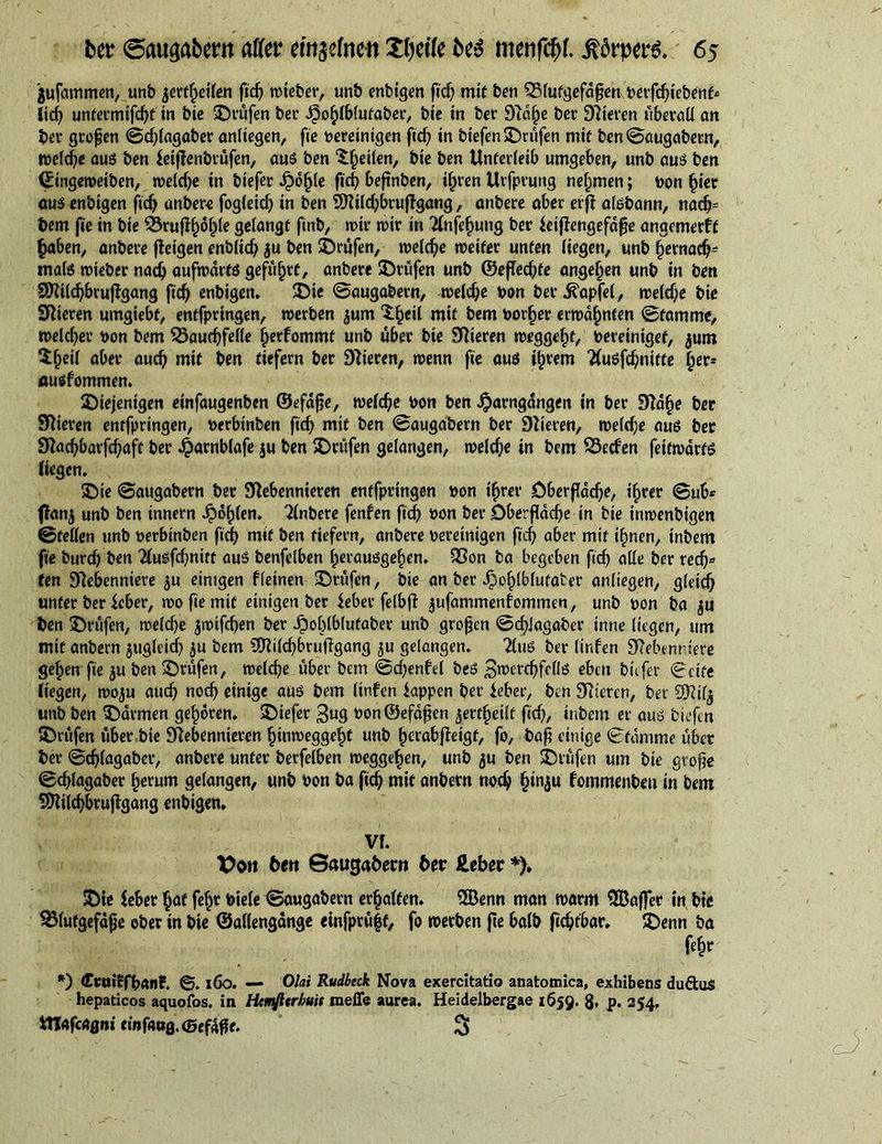 jufammen, unb jertheilen fid? wieber, unb enbigen fich mit ben Blutgefäßen oerfchiebenf* lid? untermifcht in bie prüfen ber Jj3ohlbfutaber, bic in ber Stdlje ber Dateien überall an ber großen ©djlagaber anliegen, fie oereintgcn fich in biefen prüfen mit ben ©augabern, welche aus ben leiflenbtüfen, aus ben feilen, bic ben Unterleib umgeben, unb aus ben ©ingeweiben, welche in biefer JjDoljle ftd) beftnben, ihren Urfprung nehmen; oon (jiet aus enbigen fich anbere fogleid) in ben 9)tild)bruftgang, anbere aber erft aisbann, nadj= t>em fie in bie Brufiholjle gelangt ftnb, mir mir in 2fnfe$ung ber feiftengefäße angemerff haben, anbere fteigen enblidj ju ben ©rufen, melc^e »reifer unten liegen, unb hernach* mats mieber nach aufwärts geführt, anbere ©rufen unb ©eßedjfe angefjen unb in ben SDtildjbruftgang fidj enbigen. ©ie ©augabern, welche bon ber Ä'apfel, welche bie Stieren umgiebt, entfpringen, werben ^um ^§eil mit bem border erwähnten ©famme, welcher bon bem Bauchfelle hetfommt unb über bie Spieren wegge^t, bereiniget, jwn 5§eil aber auch mit ben tiefem ber Vieren, wenn fie aus ifjvem ttusfdjnitte ausfommen. ©iejenigen einfaugenben ©efäße, welche bon ben «Jparngangen in ber Stä(je ber Stieren entfpringen, berbtnben fid) mit ben ©augabern ber Stieren, welche aus ber Stadjbarfchaft ber .^amblafe $u ben ©rufen gelangen, welche in bem Becfen feitwdrts liegen. s ©ie ©augabern ber Stebennieren entfpringen bon ihrer Oberfläche, ihrer ©ub* ftan$ unb ben innern Jpöhlen. Tlnbere fenfen fich bon ber Oberfläche in bie inwenbigen ©feilen unb berbinben fidj mit ben tiefem, anbere bereinigen fich aber mit ihnen, inbem fie burch ben 2lusfd)mtf aus benfelben herausgehen. Bon ba begeben fich alle ber red)= ten Stebenniere ^u einigen fleinen ©rufen, bie an ber ^ohfblutater anliegen, gleich unter ber ieber, wo fie mit einigen ber Jeber felbjt jufammenfommen, unb bon ba ^u ben ©rufen, welche jwifchen ber ^ohlblufaber unb großen ©chJagaber inne liegen, um mit anbern zugleich $u bem 3)tilchbrujtgang 5U gelangen. tluS ber linfen Stebenriere gehen fie $u ben ©rufen, welche über bem ©d)enfd bes 3werchfclls eben biifer ©eite liegen, woju auch noch einige aus bem linfen iappen ber ieber, ben Stieren, ber SHtl^ unb ben ©armen gehören, ©iefer $ug bon®efäßen aertfjeilf fich, inbem er aus biefen ©rufen uber bie Stebennieren htnweggehf unb herabjteigf, fo, baß einige ©famme über ber ©djlagaber, anbere unter berfelben Weggehen, unb ju ben ©rufen um bie große ©djlagaber herum gelangen, unb bon ba fid) mit anbern noch (jinju fommenben in bem SOtilchbrujtgang enbigen* Vf. X>on ten Saugafwrn Uv Heber *). ©ie feber (jaf feht Diele ©augabern erhalten. $ßenn man warm QBaffer in bie Blutgefäße ober in bie ©allengange einfpru|f, fo werben fie halb fichtbar. ©enn ba fehr *) CtuiEfbanE. ©. x6o. — Olai Rudbeck Nova exercitatio anatomica, exhibens duftus hepaticos aquofos. in Htmfttrhuis meffe aurea. Heidelbergae 1659. 8» P- 254, IHafcagni e»nfa»g.(5ef4ßf. 3