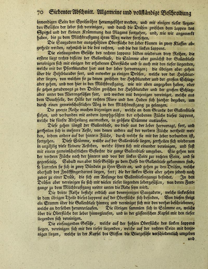 tnwenbigen Seife bee Speifero^re §eeumgef%f werten, unb mit einigen tiefer liegen» ben ©efdßen ber leber fid) bereinigen, unb burch bie ©rufen $wifd)en bem tappen bes ©pigel unb ber fleinen Krümmung beg SXageng forfgefpen, unb, wie wir angemerff haben, big ju bem 9Xild)brußgang ißren 2Beg weiter fortfe|en. ©ie Saugabern ber auSge^Iten öberßäd)e ber teber fonnen in jwep blaßen ab» geteilt werben, nrhmtid) in bie beg redeten, unb bie beg linfen Wappens. ©ie einfaugenben ©efäße beg reifen Appens bilben wieberum brep Dreien, bie erßere liegt rec^tö biffeitg ber ©aüenblafe, bie Stamme aber junächß ber ©aüenblafe pereinigen fid) mit einigen ber erhabenen Dberßäche unb fo auch mit ben tiefer liegenben, weldje mit ber 9>forfblutaber h«t aug ber feber ^eiworragen; bie übrigen aber gefeit über bie dpo^lblutaber fort, unb enfweber $u einigen ©rufen, welche por ber £ohlbluf* aber liegen, pon welchen fie ju benen $wifd)en ber Jpo^lblufaber unb ber großen Schlag» aber gehen, unb Pon hier in ben 9Xild)brußgang, wie wir oben angegeben haben, ober fie gehen gerabewegg $u ben ©rufen jwifdjen ber .tpohlblufaber unb ber großen Schlag» aber unter ben SRierengefäßen fort, unb werben mit benjenigen pereiniget, welche aug bem Bauchfelle, ber £üüe ber rechten Spiere unb ben fboben fid) hierher begeben, um burdj einen gemeinfchaftlichen SSBeg in ben 9Xdd)brußgang $u gelangen. ©ie jwepteiXethe machen diejenigen auö, welche an bem ©runbe ber ©aüenblafe ßehen, unb pevbunben mit anbern tpmphgefäßen bei* erhabenen gläcbe biefeg Wappens, welche bie fünfte Tibt^eilung augmadjen, in größere Stamme auglaufen. ©iefe gehen längß ,ber ©aüenbtafe, wo biefe aug ber feber herborragf, fort, unb jerfheilen fid) in mehrere 21 eße, oon benen anbere auf ber porbern flache pertheilt wer« ben, inbem anbere auf ber hintern flache, burdj welche fie mit ber ieber Pcrbunben iß, fortgehen. ©iefe Stämme, welche auf ber ©aüenblafe liegen, jerfheilen fid) wieberum in unzählig btele Heinere Tteßdjen, welche ofterg fid) mit einanber pereinigen, unb faß mit einem gemeinfdjafrlidjen ©eßedjfe bie ganje ©aüenblafe umgeben. Sie gehen pon ber porbern $läd)e nach ber hintern unb Pon ber linfen Seife jur rechten Seite, unb fo gegenfeitig. Sobalb nun aber biefe ©efäße ju bem ipalfe ber ©aüenblafe gef ommen finb, fo fammlen fte fid) in $wep Bünbeln ju ihrer Seife an, unb gehen $u ben ©rufen, welche oberhalb beg %m6\ffßngerbarmg liegen, fort; bie ber linfen Seife aber gelten jebod) noch jupor $u einer ©rufe, bie fid) am Anfänge beg ©aüenblafengangg beßnbef. ^n ben ©rufen aber bereinigen fie ßch mit ptelen tiefer liegenben tebergefäßen, Pon beten $ort* gange $u bem 9Xild)brußgang weiter unten bie Diebe fepn wirb. ©ie britfe Dieifie beßehf enblid) auö benenjenigen Saugabern, welche linferfeifS in bem übrigen S-h^6 biefeö tappeng auf berOberßäd)e fid) beßnben. Bon biefen ßeigt ein Stamm über bie ©aüenblafe hinweg unb bereiniget fid) mit ben borher befd)riebenen, welche an betfelben herunterlaufen. ©ie übrigen fammlen fid) in Stamme an, welch« über bie öberßädje ber ieber hinweglaufen, unb in ber gliffonifd)en Zapfet mit ben tiefer liegenben fid) bereinigen. ©ie einfaugenben ©efdße, weld)e auf ber h°hkn öberßädje beg linfen fappens liegen, bereinigen ßch mit ben tiefer liegenben, welche auf ber rechten Seife mit benje« nigen liegen, weld)e in ber ^apfel beg ©liffon bie Blutgefäße verfdßebcntlich umgeben unb