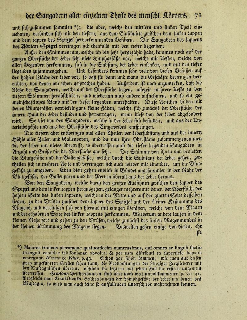 «nb fief; jufammett fammlen *); t>te aber, welche ben mittlem unb linfen ^§eil ein* nehmen, perbinben fid) mit ben tiefem, aus bem ©infehnitte $wifdjen bem linfen Sappen unb bem Sappen beS Bpigel herporfommenben ©efafjen. ©te ©augabetn beS Sappens bes Ebriari Gpigel bereinigen ftdj ebenfalls mit ben tiefer liegenben. 'Küfer ben Bfdmmen nun, welche td? bis jefjf hergejahlt habe, fommen noch auf bec ganzen Oberfläche ber Seber fe^r Piele Si)mphgcfdj]e Por, welche mit Keffen, weldje Pon allen ©egenben §erfommen, fid) in bie ©ubfianj ber Seber etnfenfen, unb mit ben tiefer liegenben jufammengehen. Unb befonberS fommen fe£r Piele Pon biefen ©efdfen auf ber b^lßn glddje ber Seber Por, fo baf fte bann unb mann bie ©efcf}dfte bevjenigen Per« richten, Pon benen mir fdjon gefprodjen haben. Kuferbem iff noch an^umerfen, baf bie 31e|e ber ©augabern, welche auf ber Oberfläche liegen, allezeit mehrere Keffe $u ben tiefem ©tdmmen herabfehiefen, unb mieberum auch anbere aufnehmen, unb fo ein ge» meinfchaftliches SÖanb mit ben tiefer liegenben unterhalten. ©iefe Keftchen bitben mit benen Sölutgefafen Permicfelt gan$ fleine Jdben, welche ftd> jundchfi ber Oberfläche ber innem Jpaut ber Seber beftnben unb herporragen, wenn biefe Pon ber Seber abgefonbert wirb. ©0 Ptel Pon ben ©augabern, welche in ber Seber fid) beftnben, unb aus ber Un» ferleibshohle unb aus ber Oberfläche bes ©ingeweibeS entfprtngen. ©te tiefem aber entfpringen aus allen ber Seberfubflan$ unb aus ber innern jjohle aller Bellen unb ©allenporen, unb ba nun ihre Oberfläche ^ufammengenommen bie ber Seber um PieleS übertrifft, fo ubertreffen auch bie tiefer liegenben ©augabern in Knjahl unb ©röfe bie ber Oberfläche gar fehr. ©ie ©tdmme pon ihnen nun begleiten bie SSlutgefdfje unb bie ©allengefdfe, welche burch bie ©ubfhmj ber Seber gehen, jet« fheilen ftd) in mehrere Keffe unb pereinigen fidj aud) wteber mit etnanber, um bie SSiut* gefdfe ju umgeben, ©ben biefe gehen enblid) in SSunbel angefammlet in ber D?ahe ber 25lutgefdfe, ber ©allenporen unb ber fernen überall aus ber Seber heraus. 93on ben ©augabern, welche burch ben großen Kusfdjnitt jwifchen bem Sappen beS Gpigel unb bem linfen Sappen herausgehen, gelangen mehrere mit benen ber Oberfläche ber hohlen ©eite bes linfen SappenS, weld)e in ber Stifte unb auf ber glatten ©eite beffelben liegen, $u ben ©rufen jwifdjen bem Sappen bes Gpigel unb ber fleinen Krümmung beS ÖHagenS, unb Pereinigen fich Pon hieraus mit einigen ©efafen, welche Pon bem SKagen unb ber erhabenen ©eite bes linfen Sappens herfommen. SSBieberum anbere laufen in bem fleinen Siege fort unb gehen $u ben ©rufen, welche junddjfi bes linfen SÜTagenmunbeS in ber fleinen Krümmung bes Wagens liegen. Söisweilen gehen einige pon biefen, ehe fie *) Majores truncos plerumque quatuordecim numeravimus, qui omnes ac finguli fpatio trianguli capfulae Gliflonianae obvoluti &amp; per eam diftributi ex Superficie hepatis emergunt. Werner &amp; Feller, p.43. ©djon gar fchen fommen, wie man auS biefen jwep angeführten ©feilen fehen fann, bie Beobachtungen ber Seipjiger 3erglieberer mit ben $D?afcagnifd)en überein, obfehon bie lectern auf febem bie erflern ungemein übertreffen ^emfons Befcbmbungen flnb aber noch weit unoollfommener. p. 30. 31. S3ergleid>t man <TruiEfpan£s Befd)reibungen ber 2hmpb3ffd§e ber Scher mit benen beö SHafcagni, fo wirb man auch feine fo auffalleuben ltnterfdjiebe wahrnehmen fo'nnen.