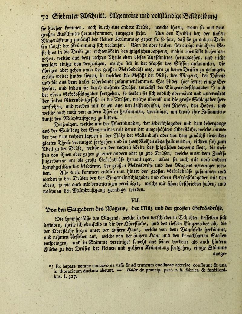 fie hierher fommen, nod? burd) eine anbere©rüfe, weldje ihnen, wenn fte aus bem großen 3lusfd)nitte herausfommen, entgegen pet)f. 2lus ben ©rufen bet) ber linfen SKögenoffnung jundd)p bet f(einen Krümmung gehen fie fo fort, bap fie $u anbern©rü= fen längft ber Krümmung fidj betlaufen» Q$on ba aber fenfen fidj einige mit ihren ©e* fle^ten in bie ©rufe jur redjten©eife beS fpigelfdjen iappens, wohin ebenfalls biejenigen ge^en, welche aus bem rechten ©keile eben biefes Ttuöfcf^nitteö ^eraugge^en, unb nicht weniger einige bon benjenigen, welche ftdj in ber .fötpfel bes ©liffbn anfammlen, bie übrigen aber gehen unter ber gropen ©efrdsbrüfe weg, um $u benen ©rufen ju gelangen, wcld)e weiter hinten liegen, in weiden bie ©efdpe ber 9Ki($, beö SDtagens, ber ©arme unb bie aus bem linfen ieberbanbe jufammenfommen. ©ie bilben hier ferner einige ©e* flehte, unb inbem pe burd) mehrere ©rufen junädjfi ber ©ingeweibefchlagaber *) unb ber obern ©eft6sfd)tagaber fertge^en, fo fenfen fie fidj enblicf? oberwdrts unb unterwärts ber linfen Sftierenblutgefdpe in bie ©rufen, weld)e überall um bie grope ©cplagaber her* umjiehen, unb werben mit benen aus ben feiffenbrüfen, ben Vieren, ben Jjboben, unb welcpe auch noch bon anbern ^^eileji herfommen, bereiniget, um burd) i^re 3ufammen* funft ben 9Kild)brupgang au bilben. ©iejenigen, weld>e mit ber 5>fortb(ufaber, ber leberfdjlagaber unb bem febergange aus ber ©ubjfanj bes ©ingeweibes mit benen ber ausgekehlten Oberfläche, welche entwe* ber bon bem rechten tappen in ber Dld^e ber ©attenblafe ober twn bem aunddjfl liegenben glatten ©keile bereiniget fortgehm unb in jwet) üXeifjen abgefheilt werben, richten fidj jurn ©heil ju ber ©rufe, welche an ber rechten ©eite bes fpigelfdjen tappen« liegt, bie mei* pen oon ihnen aber gehen 511 einer anbern ober ju 50)0 ©rufen, welche unter bem 3n>olf* ftngerbarme um bie grope ©e.froSbrufe herumliegen, allwo fte auch mit nod) anbern fpmphsefapen ber ©ebdrme, ber gropen ©efröSbrufe unb bes Wagens bereiniget wer* ben. TtUe biefe fommen enblid) nun hinter ber gropen ©efrdsbrüfe jufammen unb werben in ben ©rufen bet) ber ©ingeweibefdpagaber unb obern ©cfrosfdjlagaber mit ben obern, fo wie auch mit benenjenigen bereiniget, welche wir fd)on betrieben haben, unb welche in ben $Uld)bruflgcmg geenbiget werben. VII. Von benSauga&amp;ern bee tYJagen«, ber tttilj tmf> ber grope» <ßefr«5sbrüfe. ©ie ipmphQefdpe Wagens, welche in ben toerfchiebenen ©djidjfen beffelben ftdj fcefmbeit, theile id) ebenfalls in bie ber Oberfläche, unb bes tiefem ©ingeweibes ab, bie ber Oberfläche liegen unter ber dupern £auf, welche bon bem S$aud)fel(e herfommt, unb nehmen Tfeflchen auf, welche bon ber dupern Jpaut unb ben benachbarten ©teilen entfpringen, unb in ©tamme bereiniget fowohl aus feiner borbern als auch hinfern gldche au ben ©rufen ber f(einen unb gropern Krümmung fortgepen, einige ©fdmme ausge« *) Ex hepate nempe concavo ea vafa &amp; ad truncum coeliacae arteriae confluunt &amp; una in thoracicum duftum abeunt. — IlaUer de praecip. part. c. h. fabrica &amp; funftioni- bus. I. 327.