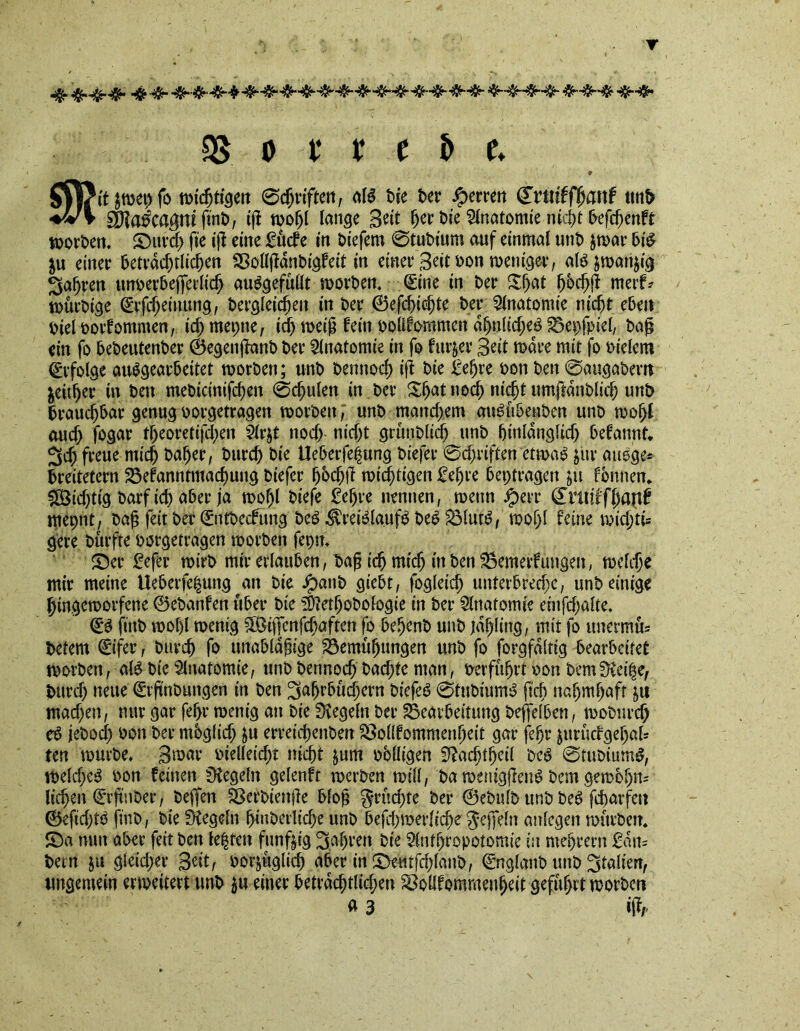 9 Stt?it $wet) fo wichtigen 0egriften, alS tie ter Herren Crtttffgartf unt iv* $Slaka$ni fint, if! wogl lange Stit ger tie Anatomie nicgt befcgenft Worten. ©urcg fie if! eine £ucfe in tiefem 0tutium auf einmal unt $war bi£ &u einer betraegtlicgen SBollgantigfeit in einer Seit ton weniger, al6jwan$ig 3agren unterbeffedicg auSgefullt Worten. Sine in ter Sjjat gbegfi merf* würtige (grfcgeinung, tergleicgen in ter (Befeindete ter Anatomie m'c^t eben tiel torfommen, icgmepne, id) weifj fein toüfommcn dgnftcgeö 23epfpiel, tag ein fo beteutenter (Begenganb ter Anatomie in fo fitter Seit ware mit fo tielem Erfolge auSgearbeitet Worten; unt tennoeg if! tie £egre ton ten 0augatern $eitger in ten meticinifd)en 0egulen in ter Sgat noeg nicgt umftdntlid) unt brauchbar genug torgetragen Worten, unt manegem augubenten unt wogl aud) fogar tgeoretifegen 21r$t nod) nid)t grttnblicg unt ginldngltd) begannt* 3cg freue mieg tager, bureg tie Ueberfegung tiefer 0d)dften etwa£ jur auege* breitetern 23efanntmacgung tiefer gbcgfl wichtigen £egre beitragen $u fbnnen* SÖidjtig tarfteg aber ja wogl tiefe £egre nennen, wenn #err Cniiffganf mepnt, tag feit ter (Snttecfung teS ^vretöla.ufS beb $31ut:b, wogl feine wiegte gere türfte torgetragen Worten fepn. ©er fefer Wirt mir erlauben, tag idj mieg in ten SSemerfungen, welcge mir meine tteberfegung an tie Jpattb giebt, fogleicg unterbred)c, unt einige gingeworfene (Betanfen über tie SÜietgobofogie in ter Anatomie emfcgalte. (£0 ftnt wof)l wenig $ß>if|enfcggften fo begent unt jdgltng, mit fo itnermte tetem ©fer, bureg fo unabldjnge Bemugungen unt fo forgfdltig bearbeitet Worten, alb tie Anatomie, unt tennoeg tad)te man, terfugtt ton bemüiäge, tttrd) neue ©ftnbungen in ten ^agrbüegern biefeb 0tubiumb fteg nagmgaft j« mad)en, nur gar fegr wenig an tie Regeln ter Bearbeitung teffeiben, wotureg eb jetoeg ton ter mbglid) ju erreiegenten SSolffommengeit gar fegr jurüdgegaU ten wurte. 3war tielleicgt niegt $um tblligen Sßacgtgeil beb 0tubiumb, weldjeb ton feinen Regeln gelenft werten will, ta wenigfleub tem gernbgm liegen Arguter, teffen Sßertienge blog $rud)te ter ©ebulb unt beb fegarfen ©efid)tö ftnt, tie Regeln ginterlicge unt beg1)werliege Jeffein anfegen wurtetr. ©a nun aber feit ten legten fünfzig ^agrert. tie Slufgropotomie in megrern £dn= tern ju gleid;er Seit, torjuglicg aber in ©etotfcglant, ©tglant unt ^talierr, ungemein erweitert unt $u einer betraegtlicgen ^ollfommengeit gefugrt Worten ä 3 ift