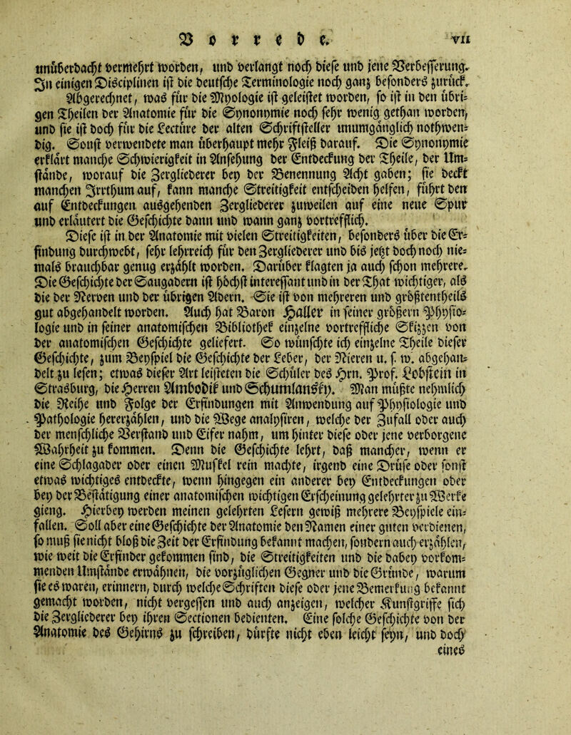 tmuberbacpf bermeprt worben, unb öevlangt noc^ biefe writ) jene Söerbefierung. 3n ernten ©iSciplinen ip tie t>cutfcf>e Terminologie nod) gan§ befonberS jurücf. 2lbgered?net, n>a^ fur bie Apologie ip gefeipet worben, fo ip in ben übrd gen Sweden ber Anatomie fur bie 0pnonpmie nod? fefjr wenig getpan werben, unb fie tp bod? fur bie lecture ber alten 0d?riftpeller unumgänglich nothwem big. ©oup berwenbete man überhaupt mehr jleip barauf. £)ie 0pnonpmie erwart manche 0d?wierigfeit in 2lnfeljung ber (Sntbecfung ber Tpeile, ber Um= ffdnbe, worauf bie Berglieberer bep ber Benennung Slept gaben; fte beeft manchen 'Srrthum auf, fann manche 0treitigfeit entfdjeiben helfen, fuhrt ben auf dntbeefungen auSgepenben Berglieberer zuweilen auf eine neue 0pur unb erläutert bie ©eppiepte bann unb wann ganj bortrefpiep. £)iefe ip in ber Anatomie mit bielen 0treitigfeiten, befonberS uber bie (Er- ftnbung burepwebt, fehr lehrreich für ben Berglieberer unb bis jept bochnoch nie* malS braud?bar genug erjdplt worben, darüber flagten ja aud? Phon mehrere. £)ie ©eppiepte ber 0augaberu ip h6d)P intereffant unb in berTpat wid?tiger, alS bie ber Heroen unb ber übrigen Bibern. 0ie ip bon mehreren unb grbptentpeil& gut abgehanbelt worben. Slucp pat SSaron pallet* in feiner grbpern ^p>(>pfto= logie unb in feiner anatomippen Söibliotpef einzelne bortrefjficpe 0fi^en bon ber anatomiphen ©epptdpe geliefert. 0o wünphte ich einzelne Sheile biefer ©eppid?te, jum ?8epfpiel bie ©eppid?te ber £eber, ber Vieren u. f w. abgepan? belt ju lefen; etwas biepr Slrt leipeten bie 0d?üler beS Jprn. ^>rof. ^obpein in 0traSburg, bie Herren Slmbofcti? unb @chumlan$f). Sftan müpte nepmlich bie SKeipe unb gofge ber (Srftnbungen mit Slnwenbung auf ^3t>pfiotogxc unb . Pathologie pererjapfen, unb bie 58ege analpftren, weld?e ber Bufall ober auch ber menpplicpe 23erpanb unb €ifer nahm, um hinter biefe ober jene berborgene ^aprpeit ju fommen. £)enn bie ©eppidjte leprt, bap mancher, wenn er eine 0d?lagaber ober einen Muffel rein machte, irgenb eine T>rüfe ober fbnp etwas wichtiges entbeefte, wenn hingegen ein anberer bep (Sntbecf ungen ober bep berSSepdtigung einer anatomiphen wichtigeu^rfd;einunggelehrtev^u5Öerfe gieng. .fpierbep werben meinen gelehrten £eprn gewip mehrere 33cpfpiele ein* fallen. 0oll aber eine©efjhicpte berSlnatomie ben tarnen einer guten betbienen, fomup fieniept blopbieBeit ber (Srpnbung befannt machen, fonbernaud? erjdplen, wie weit bie (Erpnber gdommen ftnb, bie 0treitigfeiten unb bie babep borfoiw menben Umpdnbe erwähnen, bie bor$ttglid;en ©egner unb bie©vünbe, warum fieeS waren, erinnern, burch weld?e0chriften biefe ober pne&emeifung befannt gemacht worben, niept bergeffen unb aud; anjeigen, welcher ^unpgripe fiep bie Berglieberer bep ihren 0ectionen bebienten. (Sine folcpe ©eppiepte bon ber Anatomie beS ©epivnS &u ppreiben, bürfte niept eben leicht fepn, unbbod?