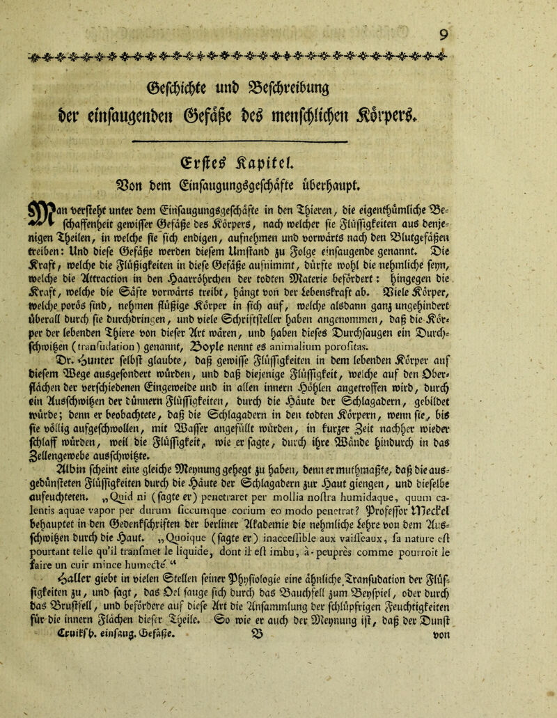■*-*-4h8h&- <&f$t$(e unt> SSefdjmfetma S>er etnfoujenkn ©efdpe t>eö menf#$m ÜdrpersS. (Erfleh ÄapMd. SSott bem 0infaupng$gefd)dfte u&erfjattpf. Mjfrattberße^f unter bem ®nfaugungSgefd;dffe in ben gieren, bie etgentfjumftdje £5e- a\/\ fcf^ajfen^eit gewtjfer ©efape beS Körpers, nad; weld;er fie ^(ufftgfeifen aus benje= nigen feilen, in rodele fie fid; enbtgen, aufnef^men unb vorwärts nad; ben 331ufgefdpeH treiben: Unb btefe ©efdpe werben biefem Umffanb ju $olge einfaugenbe genannt» 3Die Äraft, welche bie ^lüptgfeiten in btefe ©efape aufnimmt, bürfte wof)l bie ne§m(ic^e fepn, welche bie Tlftracfion in ben Jpaarro^rcben bev tobten SDlaferte befdrbert: hingegen bie $raft, welche bie 0afte porwdrts treibt, fjdngt oon ber iebensfraft ab» QSiele Körper, Welche pords finb, nehmen fTüfjtge Körper in ft'd) auf, weiche alsbann ganj ungefjinbett überall burd; fie burebbringen, unb wele 0d;rifffleller fjaben angenommen, bap bie ^dr* per ber iebenben ^fnere 1)00 btefer Tlrt waren, unb haben biefeS £)urd;faugen ein £)uvd;= fd;wi|en (transudation) genannt, 23©ple nennt es animalium porolitas. iDr» Runter fetbfl glaubte, bap gewiffe glüffigfeiten in bem Iebenben Körper auf biefem iJBege auögefonbert würben, unb bap btejentge $lüfftgf eit, roeid;e auf ben Ober» fachen ber oerfdjtebenen ©ingeweibe unb in allen Innern Jpofjlen angetroffen wirb, burd; rin 21uSfcbwifen ber bünnern $(üfftgfeiten, burd; bie Jpdute ber 0d)lagabevn, gebilbet würbe; benn er beobachtete, barbie 0cf>lagabern in ben tobten Körpern, wenn fie,, bis fie oollig aufgefc^woÖen, mit ^Baffer angefüllt würben, in furjer nachher wiebev fd)(aff würben, weil bie giüjfigfeit,, wie er fagte, burd; i§re 2ödnbe £inburd; in ba$ 3e(lengewebe auSfd;wi|te» 2Ubin febeint eine gleiche 9flei;nung gefjegt $u haben, bennermuthmapfe, bapbieaus^ gebünfieten $lufftgfeiten burd; bie £dute ber 0cl)lagabern jur dpauf gtengen, unb biefelbe (jufeuebteten. „Quidni (fagte er) penetraret per mollia no lira humidaque, quum ca- lentis aquae vapor per durum ficcumque corium eo modo penetrat? ?J3rofeffor tllecfcl behauptet in ben ©ebenffcbriffen ber berliner Tlfabemie bie nehmiicbe fe(jre pon bem 21u6= fd;wi|en butcb bie Jpauf. „Quoique (fagte er) inacceffible aux vaifFeaux, fa nature eft pourtant telle qu’il tranfmet le liquide, dont ileft imbu, a-peupres comme pourroit le faire un cuir minee humedle.w <oaller giebf in ptelen 0teflen feiner ^Phpfiofogie eine dhnlicbe^ranfubation ber $lüf figfeiten ju, unb fagt, bas Del fange fid; burd) bas Bauchfell ^um SSepfpiel, ober burd; bas SÖrufffell, unb beforbere auf btefe 21rt bie Tlnfammlung ber fd;lüpfrtgen $eud;tigfeifen für bie innern Sieben btefer ‘Sgeile» 0o wie er auch ber 2Het;nung ijl, bap ber iDunjl (Erwtffb. einfduij, C&efape. £3 pon