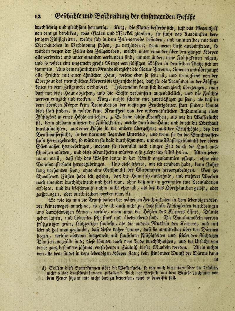 barcbficbtig unb gleicbfam kornartig, d?urz, tie Statur beflrebt fid), juft bas ©egentheif »on bem zu bemirfen, mas (Baien unb tViedtel glauben, fie fudjr baS 2luSbünfTen ber* jentgen $lüffigfeiten, meld)e fief) in bem £eüen$embe befinben, unb unmittelbar mit bem Öberhdutchen in 52erbtnbung flehen, ju »erlpinbern; benn menn biefe ausbünjieten, fo mürben megen ber Bellen beS BellgemebeS, meld)e unter einanber über ben ganzen Körper alle oerbreitet unb unter einanber »erbunben finb, immer dnbere neue ^lüffigfeiten teigen, unb fo mürbe eine ungemein groge Wenge oon (luftigen 0dften in bemfelben ^)(a|e fid) atr fammeln. 2luS bem nelpnilicben ©runbe überzieht bie Statur Zitronen, Simonen unb überhaupt alle fruchte mit einer ähnlichen $ant, melcbe eben fo fein iff, unb menigffens oon bec Oberhaut beS menfd)lid)en Körpers bie ©genfd)aft fpat, ba§ fie bie Sranfubation ber ^lüfftgp feiten in bem gellgemebe öerhinbert. ^ebermann fann fid) baoongletd) überzeugen, man barf nur biefe $aut ab^ie^en, unb bie Safte oerbünften augenblicflid), unb bie $rüd)fe merben runjiid) unb troefen. Ä'urj, ntd)ts fd)etnt mir juoerldfjiger ju fei;n, als baft irr bem lebenben Körper feine Sranfubatton ber maftrigen $eucbfigfeiten ffatt ftnbet: fonnte biefe ffatt ftnben, fo mürbe feine ^ranf^eit oon ber mibernatürlidjen Tlnfammlung einer glüffigfeit in einer Jpdfjle entfielen, j. 53. feine folc^e ^ranf^eit, als mie bie 5öafterfud)t iff, benn aisbann müftfen bie glüffigfeiten, tr>elcf>e burd) bie^dute unb burd) bie Oberhaut burd)fcbmi|ten, aus einer J?bf)le in bie anbere übergeben; aus ber 53ruffhdf)(e, bep bet 53ruf?mafterfud)f, in ben barunter liegenben Unterleib, unb menn fie ba bie 59aud)maffer* fud)t her»orgebrad)t, fo mürben fie halb burd)fd)mi£en, unb eine 5öaftergefd)mulft ber obern ©liebmaften heroorbringen, moraus fie ebenfalls nach einiger B^it burd) bie Jpaut aus* fd)mi|en mürben, unb biefe tonfhetten mürben aifo zuleft fid) fclbft (peilen. 2lfletn jeber* mann meift, baft fid) baS Gaffer lange in ber 53ruft an^ufammlen pflegt, ohne eine 53aud>maflerfud)t heroorzubrtngen. Unb biefe lentere, mie id) erfahren habe, fann ^a^re lang »orhanben fepn f ohne eine ©efcbmulft ber ©liebmaften Ijeroorzubnngen. 53ep ge= fdjmollenen $üften fpabe id) gefebn, baft bie $aut ftcb ausbebnte, unb mehrere 5öod)en nad) einanber burd)fd)einenb unb fpurt mar, olpne baft nur im geringen eine Sranfubation erfolgte, unb bie ©efd)mulft nahm nicht elper ab, als bis baS öberbduteben geldfi, ober jevfprungen, ober burcbftod)en morben mar. d) 0o mie icb nun bie ^ranfubation ber maftrigen $eud)tigfeiten in bem lebenbigen^dr* per feinesroeges annebme, fo gebe id) aud) nicht ju, baft folche glüftigfeiten burd)bringen unb burcbfd)mi|en fonnen, melcbe, menn man bie Jpohlen beS Körpers öffnet, fünfte gelpen laffen, unb btsmeilen febr ftarf unb übelriechenb finb. £>ie 53aud)muSfeln merben frühzeitiger grün, frühzeitiger faulid)t, als bie anbern WuSfeln bes Körpers, unb mit ©runb b<Jt man geglaubt, baft biefes baher fomme, baft fie unmittelbar über ben Farmen liegen, meld)e aisbann insgemein mit faulid)fen glüftigfeiten unb ffiefenben flüchtigen SDunffen angefüllt finb; biefe fonnten nad) bem *£obe burd)fd)mif en, unb bie Urfadje von tiefer ganz befonberS jdhling entffehenben ^dulnift biefer Wusfeln merben. Tlllein ntcbtS »on alle bem finbet in bem lebenbigen Körper ffatt; fein ffinfenber 5Dunff ber 5Darme fann in <3) ©ollten biefe ^enterfttngen ü6er bre SOBafferfucbf, fo mie auch biejeni(ien ü6er bie fruchte, nicl)t einige QHnfdjranftptgen jtilaffen ? 9iud> ber 23crfud) mit bem ©tücfe 2«icbnam t>ot bem §euer fclpetnt mir nid;t baSzu bemeifen, ma^ er bemeifen foil.