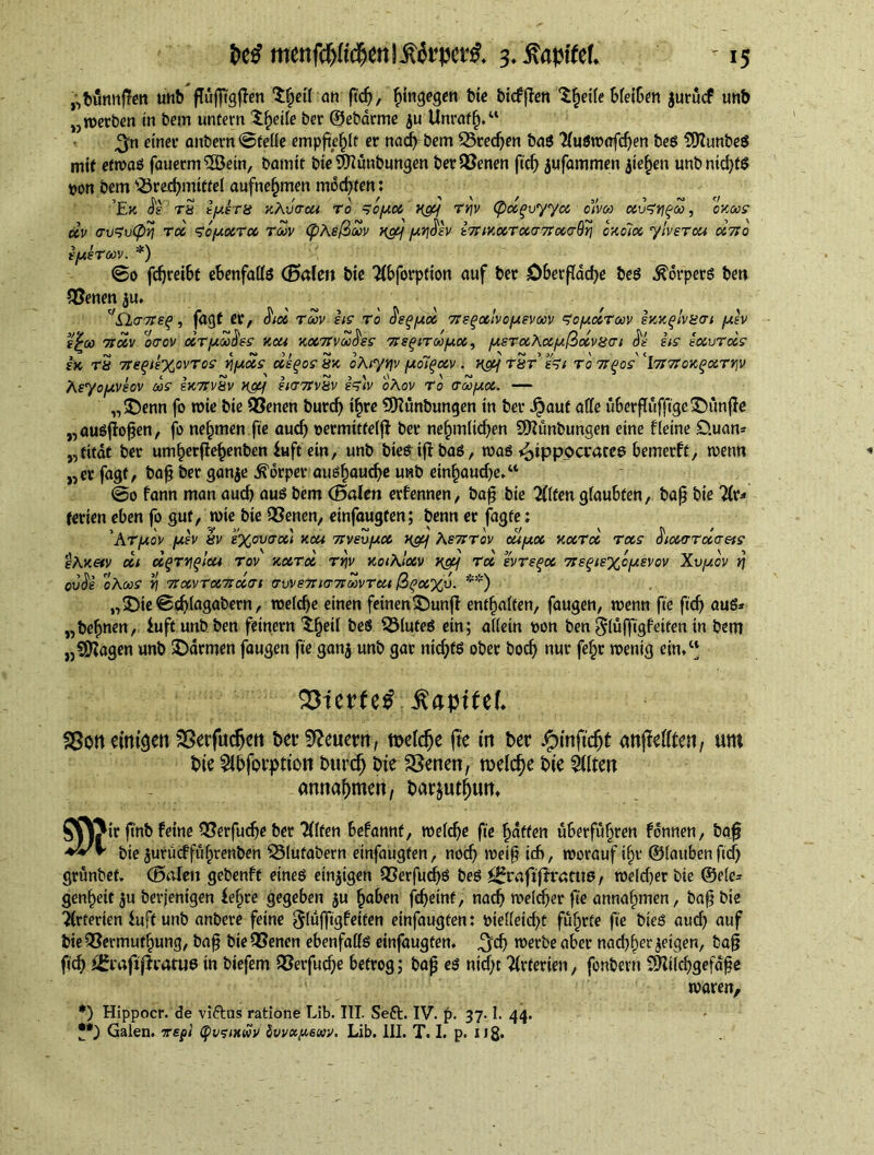 ,,bunnf?en unb fTufftgfien $|etf an fid), hingegen bte biefften $heile bfeiben jurucf unb „werben in bem untern $f)ei(e ber ©ebarme ju Unraflj.“ ^neiner önbern @felie empfte^If er nad) bem 23red)en bad Audwofchen bed SOIunbed mit etwad fauerm®etn, bamtt bte^unbungen ber$8enen fid) jufammen jte^en unbntd)td t)on bem Brechmittel aufnef)men mochten: ’Ek Js tS iysra kAvcou to , soycc nay ty;v (pccgvyyoc olvoi uhrjgto, oxoos cev (rvZvCpq roc <7oyocTcc Ttov (pAeßtov H&) yq^nv b7MocTocar7rcccr9ri oxolcc ylvsTca oc7Jo tyeTtov. *) @0 fdjreibt ebenfalls (Bolen tie Abforption auf ber Oberfläche bed Körpers ben QSenen $u. ''£l(T7tep, faaf er, $icc Toov its TO fiepycc 7T?Poc!voysvtoV Soucctoov eKKpIvgcri yiv vy ~ </ > ~t\ _ ~t\ > . n > hi ■> € > i£00 TtOCV OTOV CCTytoO&S KCU XOC7tVtoOSS Tret) IT to pec, ysTOCAcCylOOCVHTl at: US neevTOiS £K rS 7reqik%ovTos riyocs uiqos Sx oAiyqv yo7gccv . H&f t&t hi to 7rqos' \7i7:ox^ocTr\v Asyoyvsov as ix7FV8v ncy ii<T7tvHv i^)v oAov To (Ttoyoc. — ,,©enn fo wie bte 93enen burd) ihre 9Kunbungen in ber Jpauf alle überflüfftge©itnffe „audjlofen, fo nehmen fte aud) oermifteljl ber ne^mitdjen SDlünbungen eine fleine D.uan* „titdt ber um^erfle^enben £uft ein, unb bied if! bad, wad Hippocrates bemerft, wenn „er fagt, baf ber gan$e jforper audhaud)e unb einhaud)e,w @0 fann man aud> aud bem (Baien erlernten, baf bie Alten glaubten, bafj bie Ar- terien eben fo gut, wie bie QSenen, einfaugten; benn er fagte: ’At/aov yiv hv £%omcci xcu 7tv£vyoc xgy As7ttov ouyoc xcctcc Toes üioctTTcccreis eAxetv cci d(jTv\(>lcu tov xoctoc ty\v xotAlocv Key Toe evTsqcc 7isqis%cy£Vov Xvyov r\ CV$i cAtoS tj 7roCVTOC7ICCai TW £7X1771 toVTtU ßgCCXV. **) „©te@d)lagabern, welche einen feinen©unjl entfiaiten, faugen, wenn fte ftdj aud* „be^nen, iuftunbben feinem ^eii bed fluted ein; aiietn t>on ben 5(ufftgfetfen in bem „Stagen unb ©armen faugen fte ganj unb gar nicf;td ober bocf> nur fe£r wenig ein/‘ Q3terf^apttef* SSoncittigen 35erfut$en bet^euertt, melc^e fte m ber $infid)t anflefften, urn bte 2fbforptton b«r$ bte SSenen, welche bte Altert amta^men, barjut^utt* $X\Jtr ftnb feine QSerfu^e ber Alfen befannf, weiche fte Raffen überfuhren fdnnen, ba^ bie$urücffüf)renben ^5(ufabern einfaugten, noch weif id>, worauf i§v ©taubenftrf) grünbef, (Boleti gebenft etned einigen OSerfud^d bed ^rofiflrattid, welcher bie ©eie* genhett $u berjenigen ie^re gegeben ju haben fdjeinf, nach welcher fte annahmen, baf bie Arterien fuft unb anbere feine $lüfftg!eifen einfaugten: bielleid^t führte fte bted aud) auf bieQSermuthung, baf bteQSenen ebenfaffd einfaugten. ^ch werbe aber nadjherjetgen, baf ft'^ ^rafipratud in biefem QSerfudje betrog; baf ed nid)t Arterien, fonbevn dttilcbgefaf e waren, *) Hippocr. de viftas ratione Lib. III. Seft. IV. p. 37.1. 44. Galen, vepi Cpvsixwv üuvctfiewv. Lib. III. T. I. p. uß.