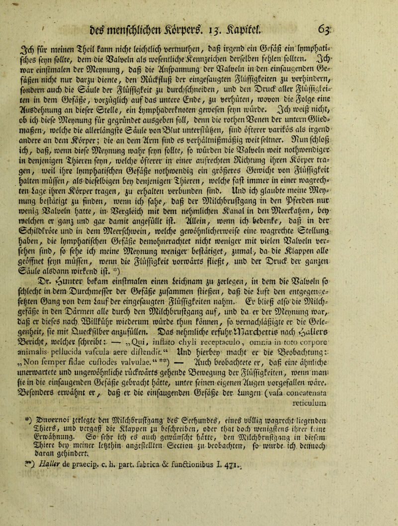 ^djfüc meinen S^etf fann nid)f ieidjtfld) permutfien, bap trgenb ein ©efdp ein lymphatu fd)eg fepn fedte, bemdne Q3a(pedt aig mefentfld)e .ftennaeidjen berfeiben fei)(en fodten, 3d?’ mar ein|rma(en ber Sftepnung, bap bte 2fnfpannung ber QSaloeflt tn ben einfaugenben ©e= fdpen nidjf nur bat^u btenfe, ben £HucffTu^ ber eingefaugten Shiffigfeiten $u perfnnbern, jonbern auch bte ©dule ber ^tuffigfeir ju burd;fd)netben, unb ben 3Drucf affer ^iu)Ti'sf ei= ten in bem ©efdpe, pot'äügfld) auf bag untere ©nbe, ju perfwten, mopon bie ^olge eine 2fugbel)nung an biefer ©fede, ein ipmphaberfnoten gemefen fepn mürbe, 3$ meip nid)f, ob id) biefe 5Kei;nung für gegrünbef augge6en fod, benn bie rofijen^enen ber untern ©iteb= mapen, meicpe bie aderidngfte ©du(e ponSMut unterflülen, finb öfterer partfdg alg irgenb anbere an bem Körper; bie an bem $rm finb eg perf)ditnipmdpig meitfeltner, 9flunfd)(op id), bap, menn biefe Sfftepnung mafjr fepn fodte, fo mürben bie QMpebt metf notf^menbigec in benjenigen gieren fepn, me(d)e öfterer in einer aufred)ten Diicbfung ifrnen Körper tra= gen, weil t(jre h)mpf)atifd)en ©efdpe notf)menbtg ein grdpereg ®emid)t pon galten müffen/ afgbiefdbtgen bei) benjenigen gieren, meid)e faff immer tn einer magred)* ten iage i^ren Körper fragen, ju erhaften perbunben finb. Unb id) glaubte meine SOfeps nung betätigt ju ftnben, menu id) faf)e, bap ber 9Kdd)brujfgang in ben fPferben nur menig QSalpein fjatte, in> QSergieid) mit bem nefimticben $anal in ben 9fteerfa|en, bei) melden er gan$. unb gar bamif angefüdt iff. 2fdein, menn id) bebenfe, bap in ber ©d)i(bfrdte unb in bem SÜfeerfdjmein, me(d)e gembf)nftcbermetfe eine magrethte ©fedung: fjaben, bie Ipmphatifchen ©efafle bemofjneradftet ntd)f meniger mit pielen iSaipein per* feffen finb, fo fe^e tdj meine Sftepnung meniger betätiget, jumal, ba bie Wappen ade geöffnet fetyt müfien, menn bie Slüflfjgf eit pormdrtg fließt, unb ber ©rucf ber ganzen ©duie algbann mtrbenb iff. *) ©r. Runter befam einff malen einen ieidjnam £U jedegen, in bem bie iSalpein fo fd)(ccf)t in bem ©urd)meffer ber ©efdpe jufammen fließen, bap bie iuft ben entgegenge- fe|ten ©ang pon bem iauf ber eingefaugten $(üffigfeiten nahm, ©r bftep a(fo bie 9)ti(d)~ gefape in ben ©armen ade burd) ben 3)ldd)brujfgang auf, unb ba er ber SDiepmmg mar,- Öap er biefeg nach. iSSidfüfjr mteberum mürbe tf)un fdnnen, fo pernad)idptgfe er bie ©e(e= gen^eit, fie mit üuecffdber anjufüden. ©ag ne§müdje erfuhr VHard^ettie nad) ^aUerg S3erid)f, me(d)er fdjreibtt — „Qui, inflato chyli receptaculo, omnia in toto corpore animalis pellucida vafcula aere di/lendit:“ Unb f)terbep; mad)f er bie 55eobad)tung:- „Non Temper fidae cufiodes valvulae.“ **) — %id) beobachtete er, ba§ eine dt)nlicf>e unermartete unb ungemd^nflche rucfmdrfg ge^enbe S3emegung ber ^(üffigfetten, menn rnatt1 fie in bie einfaugenben ©efdfje gebrad)t fidtte, unter feinen eigenen 2(ugen porgefaden mare. ^Öefonberg ermahnt er,, bap er bie einfaugenben ©efdpe ber iungen (vaTa concatenata reticulum *) 2>ttoernoigcrlegfe ben ^Mdjfmiffgang' b'eg’©eebunbeg, einedöddig magredif licgenben Sf)ierg, unb Pcrgap bie Wappen |u befd)reiben, ober that bod) meiugficug ihrer feine ©rmdbnung. ©o- fefjr id) eg and) getpünfdbt hatte, ben 3)idd)6ruftgang in biefem Spiere bep meiner Ie§tf)in angefledten ©cction ju beobachten, fo rnnrbe id), benuod) baran gehinberf., Haller de praecip, c. h, part, fabrica & funftionibus I. 47,1,.