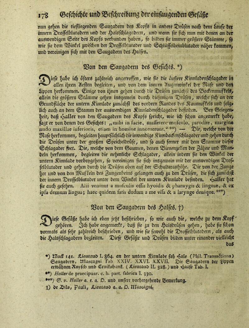its ©efdjttftfe imt> SBefd&retfoina fcer emfaageträcn 0efage nun gelten bie tiefiegenben 0augabern beg .fi'opfs in anbere prüfen nad? bem faufe bet innern ©roflelblutabern unb ber Jpalgfd?lagabern, unb roenn fie ß'cf? nun mit benen an bee augroenbigen 0eife beg iTopfg oerbunbeu f?aben, fo bilben fie immer größere 0tdmme, fo tx>te fie bem $8infel ^roifd>cn ber ©rofielblutaber unb 0d?lujjelbeinblufaber na§ev fommen, unb bereinigen fid? mit ben 0augabern beg Jrjalfeg,. iefe l?abe id? offerd jafpfreief) anaetroffen, rote fte bic äußere .^innlabenfcßfagaber m alien if?ren Neffen begleiten, unb von bem innern 2lutfenroinfel ber SRafe unb belt lippen §erfommen. ©ntge bon if?nen gef?en burd? bte prüfen 3undd?ii beg SSacfemrtuffefe, allein bie großem 0fdmme gef?en inögemein burd) btejenigen prüfen, voelcf>e fid? on bee ©runbfdd?e ber untern iTinnlabe junctd?fl beg oerbern Dianbeg beg ^aumuffefg unb folg* lieb aud) an bem 0tamm ber augroenbigen $innlabenfd?lagaber beftnben. Q3et? ©elegen* beit, baß Rafter bon ten 0augabern beg dfopfg fpridjt, rote id? fd?on angemerft £abe> fagt er non benen beg ®efid?tg: „mihi in facie, raaffetenrmulcule, parodire, margine nudo maxillae inferioris, etiam in homine innotuerunt.“ **) — ©ie, roeldje bon bet* Sftafe f?erfomtnen, begleiten f?auptfad?lid? bie inroenbige .ftinnbacfenfcf?lagaber unb gefjen burd) bte Prüfen unter ber großen 0peid?elbrüfe, unb fo aud? ferner mit bem 0tamme btefec 0cf>lagaber ßn’t* ©ie, roeid?e non bem ©aunten, benen SSienen^cffen ber 3d(?ne unb SDZair* beln l?erfommeu, begleiten bie nef?mltd?e 0d?lagaber, allein intern fie ben 2Bmfel ber unfern ^innlabe norbet?gef?en, fo bereinigen fte fid? inggetnein mit ber augroenbigen ©rof* felblutaber unb gelten burd? bie ©rufen oben auf ber 0cf?ulteran§6f?e. ©ie bon ber 3un3^ f?er unb bon ben Muffeln beg Sungenbeing gelangen aud? $u ben ©rufen, bte ftd) 3unc-d?ff ber innern ©roffelblutaber unter bem 3Binfel ber untern Ä'innlabe beßnben. paller f?aC fie aud? gefef?en. Alii veniunt a mnlculis ollis hyoidis & pharnygis & linguae, & ex ipfa demum lingua j haec quidem latis dudum a me vifa & a larynge denique. ***) v^tefe ©efdße f?abe id? eben fe|t befd?rieben, fo roie aud? bte, welche 3« bem $opf' gehören. ^:<^ ^abe angemerft, baß fie 3« ben JpalSbrüfen gelten, fiabe fie fd;oti »ormalg a(g fef?r 3af?lreid? befd?rieben, unb roie fte foroofjl bie ©roflelblutabern, als aud> bie Jpalgfdjlagabcvu begleiten» ©iefe ©efdße unb ©rufen biiben unter einanbev bielleid)f *) XXuc£ r 4 r. Ädetttauö I. 864. an btr unfern $innlabe faf? ■«Sale ( Phil. Transaftions) ©augabern, tTTaacagni Tab XXIV. XXVI. XXVil. ©te ©augabern ber £ippett errodbnenÄuyfcb unb Cnnfobanf. (Äieurauö 1L 328.) unb ^a«fe Tab. I. **) Haller de praecipuar. c. h. part, fabrica I. 330» ***) ©. v. Haller a. e. a. D. unb ttnfere oodjergefjenbe SBemerfung» t) be £>ib, pauli, Aieutaub a. a* £>, tITssc«gnh SSon ben 0augabern bed 0eftcf)td. *) SSoit ben 0a«gabevn bed ipaffcd, t) bad
