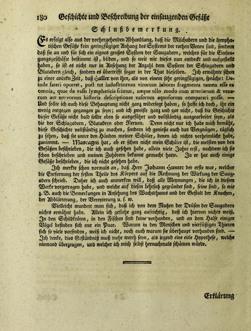 i so ©efiJji#te unt> aScfd&retburtg &er tinfuugen&en ©cfa'fe • © # l u ft 6 < m e t: f u it 3. . /J*S erfolgt atfo au$ ber PorgergegenbenAbganblung, bag bic Sttilcgabcrn tmb bie fympga* ^ ttfc^en ©efage fein geringfügiger Angang bes©pgems ber rotgen Venen finb, fonbertt bag fie an unb für fief) ein eignes groges ©pgem ber ©augabern, welcges für bie ©infam gungSgefcgdfte begimmt ig, bilben, unb fo n>eit wir biefes nun entbeeft unb aufgegellC gaben, fo ig es nidjt nur in Anfegung ber Anjagl bem ©pgem ber ©eglagabern unb SMufabern gleicg, fonbern es übertrifft fogar in ber 'igaf biefelben. ^d) erwdgnfe' fegon ju einer anbern3eif, bag polier pon igm, als pon einem fegr geringfügigen, fprddje: De- inde fateri oportet, poti tot induftriorum virorum labores fragmenta tamen effeea omnia, quae de vafis lymphaticis fcimus, neque ullo modo cum arteriarum & vena- rum aut nervorum hiftoria deferiptiones vaforum aquoforum comparari polfe. — tlnb fofite id) aud) biefe Vegauptung nicgf ganz wiberlegf gaben, fo goffe icg bod), igr ein wenig entgegen gegangen $u fepn; unb id) zweige ganz unb gar nid)t, bag bie ©efcgidjte biefer ©efage nicgf halb foflte eben fo auSgefitgrt unb poßganbig ausgearbeitef fepn, afS bie ber ©eglagabern, Vlutabern ober 9?erpen. üDenn nid)f nur icf> gäbe mieg bemügf, biefe ©efegtegte poßgänbtgzu mad)en, fonbern icg gentege aud) baS Vergnügen, fdglicg $u fegen, bag fie unter ben Jpänben meiner ©cgüler, benen icg nid)ts pergeimlicgf gäbe, Zunitnmf. — tTlascagm gaf, ob er fegon niegt mein ©cgüler ig, bie meigenpon ben ©efdgen befegrieben, bie icg aueg gefegen gäbe, allein Piele ^agreerg, naegbem icg fie fegon befegrieben unb meinen 3ugown befannt gemaegt gatte» $a er gaf aueg einige ©efage befegrieben, bie icg niegt gefegen gäbe» 3cg merfte fegon pormals an, bag jperr 3©f>atin £unter ber erge war, weleger bie Entfernung ber fegen $geUe beS Körpers auf bie SKecgnung ber 'iJöirfung ber ©aug* abern fegrieb. SDager id) aueg anmerfen wiß, bag aße üttepnungen, bie icg in biefem EBerfeporgefragen gäbe, unb wefd)e auf biefen fegrfag gegrünbet finb, feine fmb, fo wie j. V. aud) bie Vemertungen in Anfegung bes SSJaegstgums unb ber ©egaif ber ^noegen, ber Abblätterung, ber Vereiterung u. f. w. Vießeicgt wunbert man fid), bag icg pon bem 3Ru|en ber Prüfen ber ©augabem niegts erwagnf gäbe. Aßein icg geßege ganz aufrichtig, bag icg gierpon niegts weig. 3n ben ©cgilbfroten, in ben gifegen fmb feine porganben, unb an bem -hälfe einiger Vogel begnben fid) nur ein ^Pa<W‘ SBarum in ben SOienfcgen unb pierfügigen Agieren fieg fo piele porgnben, weig td) nicht, noeg aueg warum ge übergaupf porganben finb. — 3cg benfe, bieS ©egdnbnig mug megr werrg fepn, als irgenb eine eitle -hppotgefe, welcg« niemanb überzeugen, unb welker icg mieg feibg gernacgmals fegamen würbe» (Erflatting