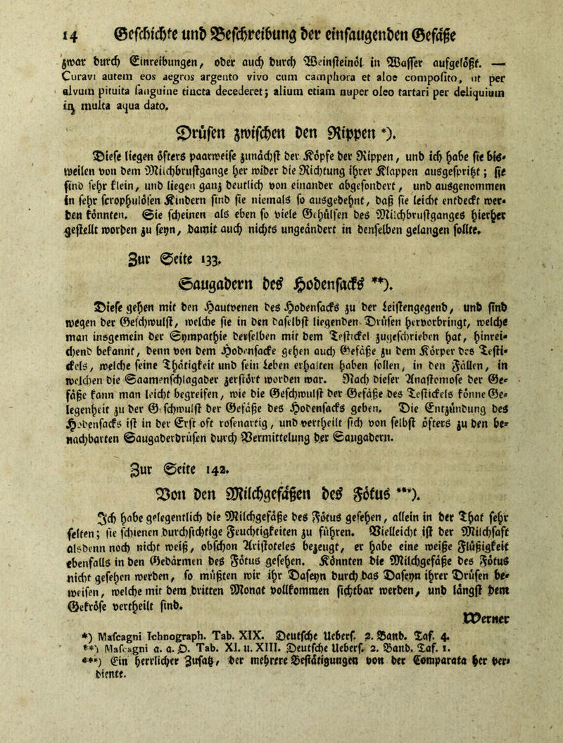 jwat burd) Einreibungen, ober aud) burd) $BeinfIeinol in 3Baffer aufge(o§t. — Curavi autem eos aegros argento vivo cum campliora et aloe compofito, ut per alvum pituita faaguine tiucta decederetj alium etiam nuper oleo tartari per deliquium ii} multa aqua dato. ©rufen jtwfdjen Den Rippen *). ©iefe liegen öfters paatweife junddjff ber $6pfe ber 9vippen, unb idj fjabe fte Bis* weilen »on bem Dfliicbbruffgange (;er wlber bie £Rid)tung iljrer klappen ausgefpri|t; (je ftnö fel)r flein, unb liegen ganj beuflid) »on eittanber abgefonbert, unb ausgenommen in fe^r fcropfjulöfen-Äinbern ftnb fte niemals fo auSgebefjnt, baf? fte leicht entbeeft wer* fcen fönnten. ©ie febeinen als eben fo »iele ©cfjftlfen bes 3fti:d)bruffganges hierher geflrllt worben $u fetjn, bamit aud) nidjts ungednbert in benfelben gelangen foXCte*. 3«v ©eite »33, 0augaDern leti JjpoDenfacftf **). ©iefegef)en mit ben Jpaut»enen bes Jjobenfacfs ju ber 1 eiffengegenb, unb ftnb wegen ber ©efcbwulff, welche fte in ben bafelbff liegenben ©rufen f;tr »orbringt, we(d)e man insgemein ber ©prapatbie -b.evfe.lben mit bem ‘Sejfrcfel jugefebrieben fyat, fgnrei- d)enb befannt, benn »on bem Jpobenfacfe ge§en aud) ©efdfe ju bem Körper bes ©?fH* rfds, welche feine $f)dtigfeir unb fein leben erhalten fabelt feilen, in ben fallen, in welchen bie ©aam?nfd)iagaber jerflört worben war. 97ad) biefer Tlnafiomofe ber ©e* fdfje fann man leid)t begreifen, wie bie ©efcbwulff ber ©efdfje bes ©fitcfels fönne©e* legen^eit ju ber © fchwulfi ber ©efdfle bes JpoPenfacfs geben, ©ie Entjtinbung beS ^obenfaefs iff in ber Erft oft rofenarttg, unb »erteilt ftd) »on felbff öfters ju ben be» nad)barfen ©augaberbrüfen burd) Vermittelung bit ©angabern. 3ur ©eite 14a» 23on Den SKüdjgefdßen letf $ötü6 #‘#). 3d) habe gelegentlich bie SO?ilchgefd§e bes ftötuS gefe^en, allein in ber tfcaf fe£r feiten; fte fcbiencn burd)ftd)fige $eud)tigfeiten $u fuhren. Vielleidjf iff ber SJltlchfaff alsbcnn noch nid)t weif?, obfehon 'MriffoteleS bejeugt, er fjabe eine weifje Jlu§igfeif ebenfalls in ben ©ebarmen beS $6tuß öefe^en. könnten bie SOiildjgcfdfje beö $öfu$ nid)t gefe^cn werben, fo mufjten wir tyr ©afepn burd) bas ©afepn i§rer ©rufen be* weifen, welche mir bem britten SDfonat »ollfomraen ftd)fbar werben/ unb Idngff bem ©efröfe »erteilt finb. tt^erner *) Mafcagni Tchnograph. Tab. XIX. ©cutfcbe Ueberf. 2. $5attb, £of. 4* **') Mafcagni a. a. ib. Tab. XI. u. XIII. ©eutfebe Ueberf. 2. Sanb. Xaf. 1. **») (Ein Ijerrlidjer 3ufa&, mehrere ^efidtigungen »o« ber Comparata ber ber* biente.