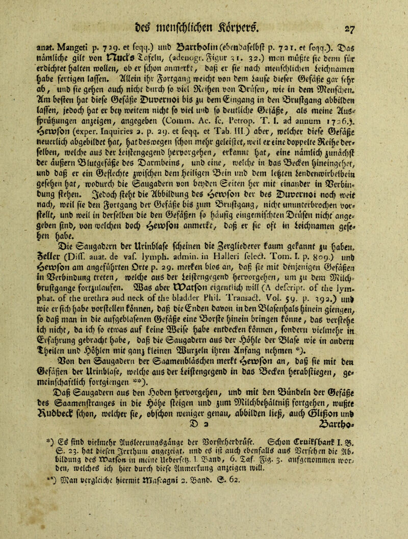 M menfdja'cfjett ßorpw. anat. Mangeti p. 739. et feqtj.) unb (cbcnbafeffefl p. 721. et feqq.). $5aS rtdmlidje gilt von UTudfö lafeln, (adenogr. §igtir 31, 32.) man mtlfte fie bentt fur crbic^fet Ralfen wollen, ob er fd)on anmerft, baf er fte nad) meufd)ltd)en Leid)name« habe fertigen (affen, TTüein i£r Fortgang meid)t von bem laufe btefer ©efafe gar fe|t ab, unb fte gehen aud) nicht bmd) fo viel SHei^en von Prüfen, wie in bem SDTeufcfeu, ■Hm befien §at biefe ©efafe 2>uvernoi bis $u bem Eingang in ben Qdruflgang abbilben Taffen, jebod) ^at er bey weitem nicht fo viH unb fo beuflid)e ©cftfje, alg meine 2luö^ (Prüfungen anjeigen, angegeben (Couim. Ac. fc. Petrop. T. I. ad annum 1726.% ^cwfon (exper. Inquiries a. p. 29. et feqq, et Tab. III) aber, weicher biefe ©efdpe neuerlich abgebilbet hat, hafbeötvegen fd)on me^r geleitet, weil er eine hoppelte SHeilje ber» felben, weld)e aug ber ieiflengegenb hervovgefen, erfannt §af, eine ndmlid) jundebff ber äußern $>lutgefdfje beg £)armbeing, unb eine, welche in bag SÖeefen hinetngelKf, unb baff er ein ©efiedjte jwifdjen bem ^eiligen 55ein unb bem leften Lenbemvtrbelbem gefe^en §af, woburd) bie ©augabern von bepben ©eiten her mit einanber in SBerbui- bung fie^n» 3^°$ (fehf 'Kbbilbung beg ber beg iDupmtot noch weif nad), weil fte ben gortgang ber ©efafe big 511m SSrufigang, nicht ununferbrod;en vor» (Teilt, unb weil in berfelben bie ben ©efdfen fo fduftg eingemifehfen Prüfen nicht’ ange» geben fnb, von welchen boch ^ewfo» anmetft, baf er fte oft in Leichnamen gefe» §en fabe, 2>ie ©augabern ber Urinblafe fdjeinen bie ^erglieberer faunt gefannt $u \fabe», 5ßücr (DifT. anat. de vaf. lymph, admin, in Hallen feie dl. Tom. I. p. 809.) unb *£>etöfon am angeführten Orte p. 29. merfen blog an, baf fte mit benjettigen ©efdfen in QSerbinbung treten, weld)e aug ber LeifTengegenb hervorgehen, um 31t bem SDtild)-- bruflgange fortjulaufen. 2ßag aber tXXttfon eigentdd) will (A defeript. of the lym- phat, of the urethra and neck of the bladder Phil. Transact. Voi. 59. p. 392.) unb wie er fid) höbe vorfMen fdnnen, baf bie©nben bavon inben53lafenhalghinein giengen, fo baf man in bie aufgeblafenen ©efdf e eine 33orfTe hinein bringen fdnne, bag verfiel^ ich nicht, ba id) fo etwag auf feine IHkife habe entbed'en fdnnen, fonberu vielmehr in ©rfafjrung gebraut habe, baf bie ©augabern aug ber Jpdf)fe ber Q5(afe wie in anbern feilen unb Jpo^len mit qanj fleinen $ßurjeln ihren Anfang nehmen *). ®on ben ©augabern ber ©aamenblagd)en merft «£>eo?fon an, baf fte mit ben ©efdfen ber Urinblafe, weldje aug ber Leijiengegenb in bag SSecfen herabjTiegen, ge» meinfd)aftlid) fortgiengen **). SDaf ©augabern aug ben droben hervovgehen, unb mit ben 23ünbeln ber ©efafe beg ©aamenflrangeg in bie d£)b|e (teigen unb jum SÜiildjbehdltnif ferfgehen, wuf fe Rubbed? fdjon, weltfjer fie, ebfehon weniger genau, abbilben lief, auch (Blifion unb £> 3 Partho* <£g fmb vielmehr Olugleeruttgggdnge ber ^orffeljerbrufe. ©chon CcuiffhanE I. 35. ©. 23. hat biefen ^rrthum angejeigtf unb eg ijt aud) ebenfallg aug 23crfef)en bie 216» bilbuug beg XPatfort tu meine ileberfety T Q^anb, <3. waf 3. attfgenommen wor» ben, weicheg ich hier burd) biefe 2lnmerfung anjeigen will. **) ?9ian vergleiche hiermit tHafagni 2. 5?anb. 62.